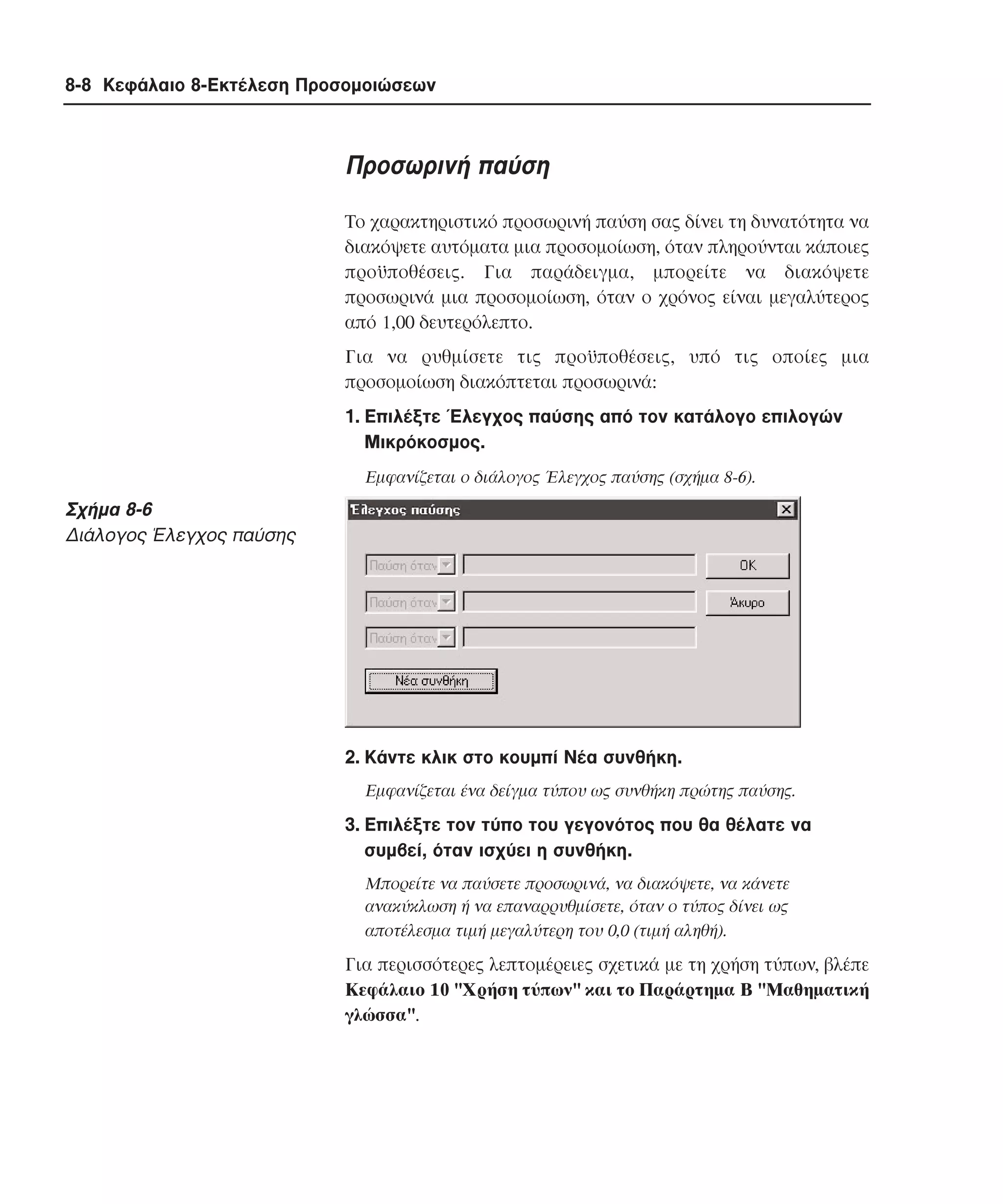 8-8 Κεφάλαιο 8-Εκτέλεση Προσοµοιώσεων

Προσωρινή παύση
Tο χαρακτηριστικό προσωρινή παύση σας δίνει τη δυνατότητα να
διακόψετε αυτόµατα µια προσοµοίωση, όταν πληρούνται κάποιες
προϋποθέσεις. Για παράδειγµα, µπορείτε να διακόψετε
προσωρινά µια προσοµοίωση, όταν ο χρόνος είναι µεγαλύτερος
από 1,00 δευτερόλεπτο.
Για να ρυθµίσετε τις προϋποθέσεις, υπό τις οποίες µια
προσοµοίωση διακόπτεται προσωρινά:
1. Eπιλέξτε Έλεγχος παύσης από τον κατάλογο επιλογών
Mικρόκοσµος.
Eµφανίζεται ο διάλογος Έλεγχος παύσης (σχήµα 8-6).

Σχήµα 8-6
∆ιάλογος Έλεγχος παύσης

2. Kάντε κλικ στο κουµπί Nέα συνθήκη.
Eµφανίζεται ένα δείγµα τύπου ως συνθήκη πρώτης παύσης.

3. Eπιλέξτε τον τύπο του γεγονότος που θα θέλατε να
συµβεί, όταν ισχύει η συνθήκη.
Mπορείτε να παύσετε προσωρινά, να διακόψετε, να κάνετε
ανακύκλωση ή να επαναρρυθµίσετε, όταν ο τύπος δίνει ως
αποτέλεσµα τιµή µεγαλύτερη του 0,0 (τιµή αληθή).

Για περισσότερες λεπτοµέρειες σχετικά µε τη χρήση τύπων, βλέπε
Kεφάλαιο 10 "Xρήση τύπων" και το Παράρτηµα B "Mαθηµατική
γλώσσα".

 