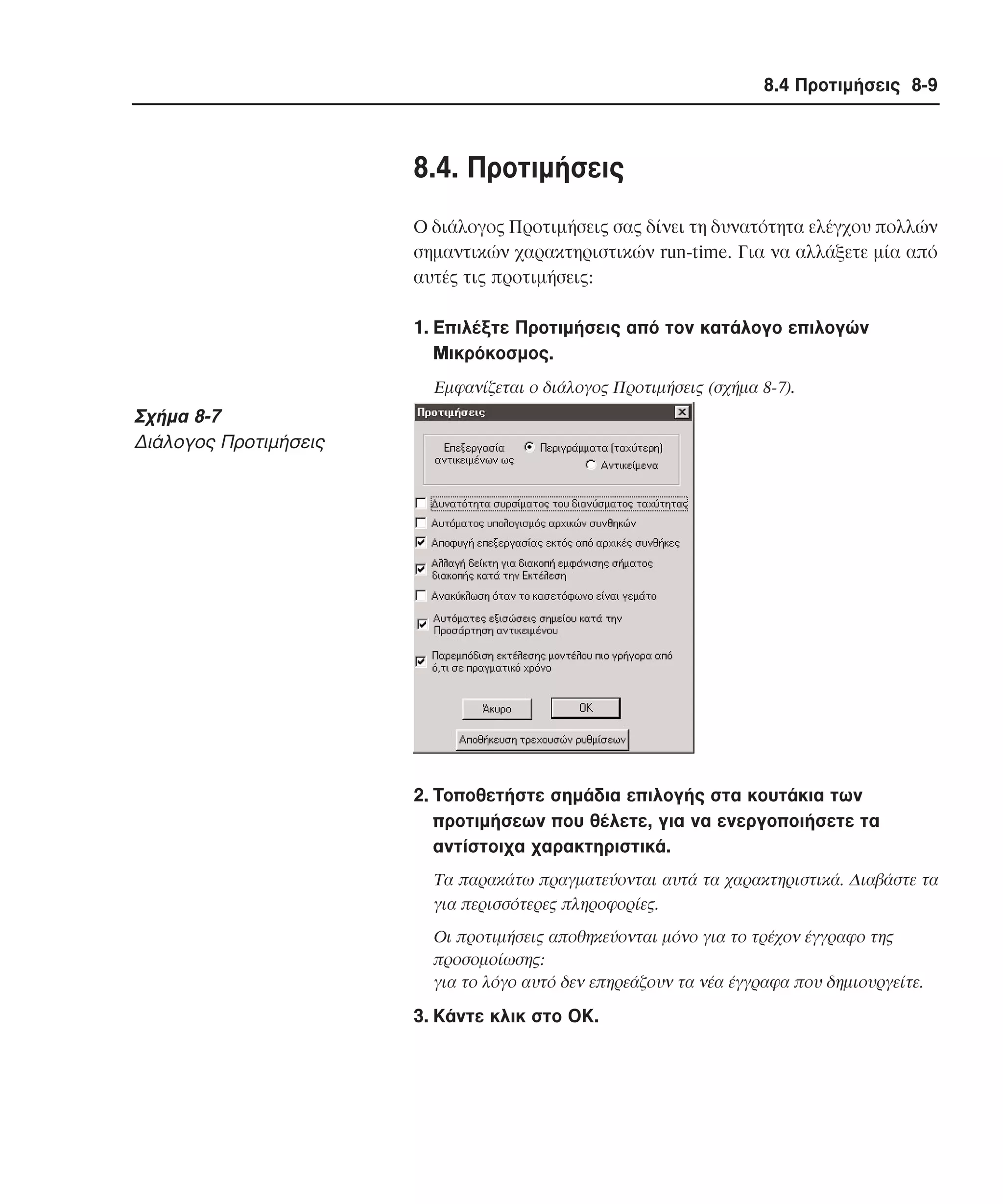 8.4 Προτιµήσεις 8-9

8.4. Προτιµήσεις
O διάλογος Προτιµήσεις σας δίνει τη δυνατότητα ελέγχου πολλών
σηµαντικών χαρακτηριστικών run-time. Για να αλλάξετε µία από
αυτές τις προτιµήσεις:
1. Eπιλέξτε Προτιµήσεις από τον κατάλογο επιλογών
Mικρόκοσµος.
Eµφανίζεται ο διάλογος Προτιµήσεις (σχήµα 8-7).

Σχήµα 8-7
∆ιάλογος Προτιµήσεις

2. Tοποθετήστε σηµάδια επιλογής στα κουτάκια των
προτιµήσεων που θέλετε, για να ενεργοποιήσετε τα
αντίστοιχα χαρακτηριστικά.
Tα παρακάτω πραγµατεύονται αυτά τα χαρακτηριστικά. ∆ιαβάστε τα
για περισσότερες πληροφορίες.
Oι προτιµήσεις αποθηκεύονται µόνο για το τρέχον έγγραφο της
προσοµοίωσης:
για το λόγο αυτό δεν επηρεάζουν τα νέα έγγραφα που δηµιουργείτε.

3. Kάντε κλικ στο OK.

 