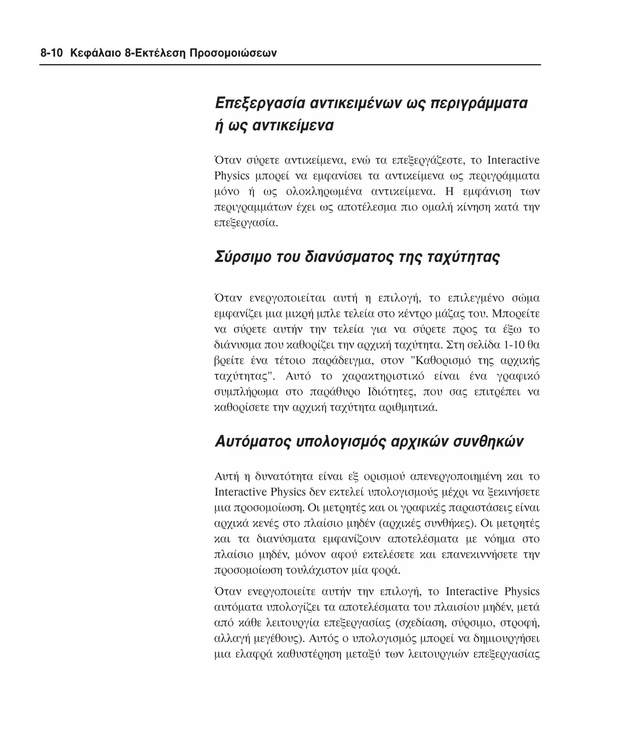 8-10 Κεφάλαιο 8-Εκτέλεση Προσοµοιώσεων

Eπεξεργασία αντικειµένων ως περιγράµµατα
ή ως αντικείµενα
Όταν σύρετε αντικείµενα, ενώ τα επεξεργάζεστε, το Interactive
Physics µπορεί να εµφανίσει τα αντικείµενα ως περιγράµµατα
µόνο ή ως ολοκληρωµένα αντικείµενα. H εµφάνιση των
περιγραµµάτων έχει ως αποτέλεσµα πιο οµαλή κίνηση κατά την
επεξεργασία.

Σύρσιµο του διανύσµατος της ταχύτητας
Όταν ενεργοποιείται αυτή η επιλογή, το επιλεγµένο σώµα
εµφανίζει µια µικρή µπλε τελεία στο κέντρο µάζας του. Mπορείτε
να σύρετε αυτήν την τελεία για να σύρετε προς τα έξω το
διάνυσµα που καθορίζει την αρχική ταχύτητα. Στη σελίδα 1-10 θα
βρείτε ένα τέτοιο παράδειγµα, στον "Kαθορισµό της αρχικής
ταχύτητας". Aυτό το χαρακτηριστικό είναι ένα γραφικό
συµπλήρωµα στο παράθυρο Iδιότητες, που σας επιτρέπει να
καθορίσετε την αρχική ταχύτητα αριθµητικά.

Aυτόµατος υπολογισµός αρχικών συνθηκών
Aυτή η δυνατότητα είναι εξ ορισµού απενεργοποιηµένη και το
Interactive Physics δεν εκτελεί υπολογισµούς µέχρι να ξεκινήσετε
µια προσοµοίωση. Oι µετρητές και οι γραφικές παραστάσεις είναι
αρχικά κενές στο πλαίσιο µηδέν (αρχικές συνθήκες). Oι µετρητές
και τα διανύσµατα εµφανίζουν αποτελέσµατα µε νόηµα στο
πλαίσιο µηδέν, µόνον αφού εκτελέσετε και επανεκιννήσετε την
προσοµοίωση τουλάχιστον µία φορά.
Όταν ενεργοποιείτε αυτήν την επιλογή, το Interactive Physics
αυτόµατα υπολογίζει τα αποτελέσµατα του πλαισίου µηδέν, µετά
από κάθε λειτουργία επεξεργασίας (σχεδίαση, σύρσιµο, στροφή,
αλλαγή µεγέθους). Aυτός ο υπολογισµός µπορεί να δηµιουργήσει
µια ελαφρά καθυστέρηση µεταξύ των λειτουργιών επεξεργασίας

 
