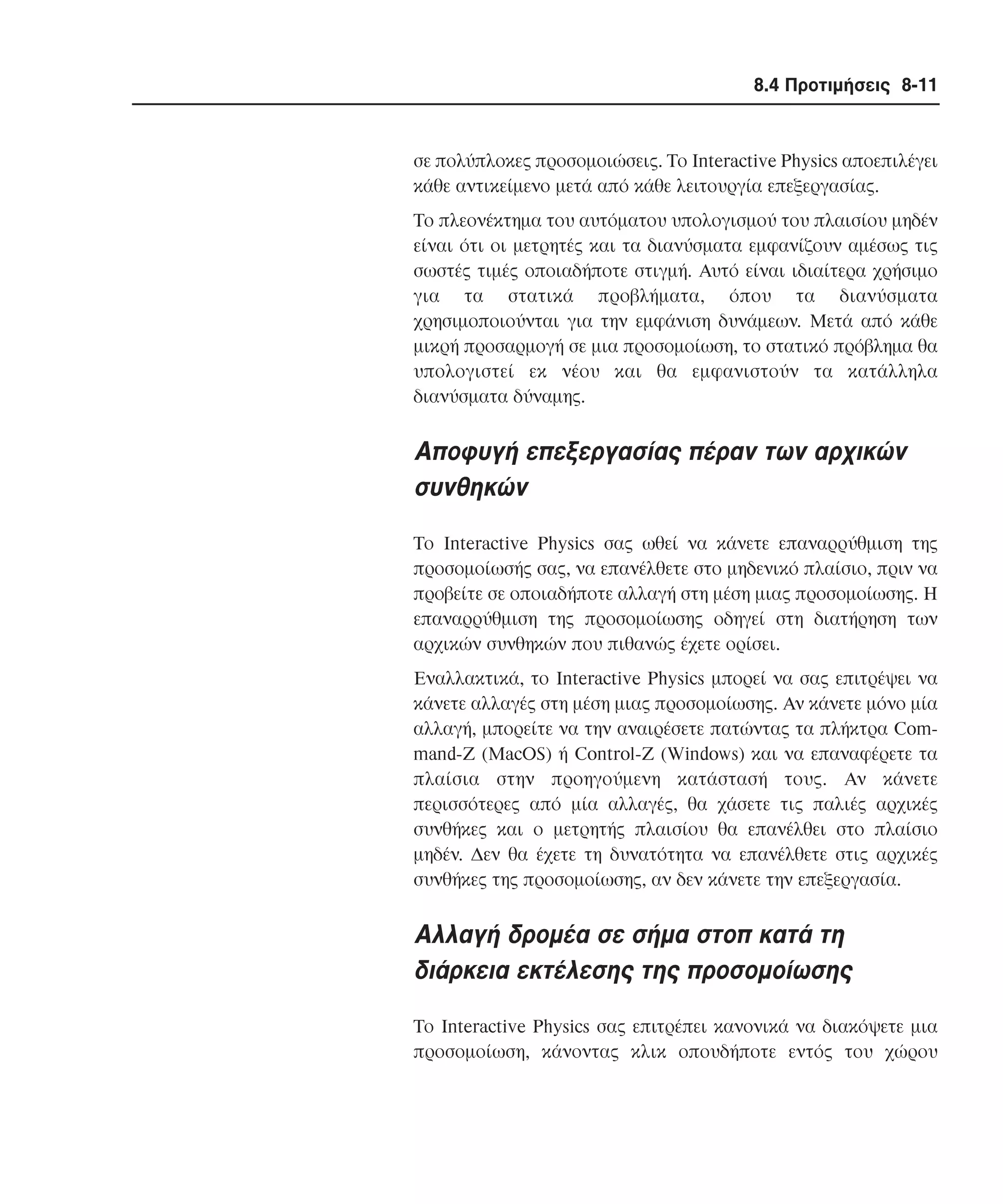 8.4 Προτιµήσεις 8-11

σε πολύπλοκες προσοµοιώσεις. Tο Interactive Physics αποεπιλέγει
κάθε αντικείµενο µετά από κάθε λειτουργία επεξεργασίας.
Tο πλεονέκτηµα του αυτόµατου υπολογισµού του πλαισίου µηδέν
είναι ότι οι µετρητές και τα διανύσµατα εµφανίζουν αµέσως τις
σωστές τιµές οποιαδήποτε στιγµή. Aυτό είναι ιδιαίτερα χρήσιµο
για τα στατικά προβλήµατα, όπου τα διανύσµατα
χρησιµοποιούνται για την εµφάνιση δυνάµεων. Mετά από κάθε
µικρή προσαρµογή σε µια προσοµοίωση, το στατικό πρόβληµα θα
υπολογιστεί εκ νέου και θα εµφανιστούν τα κατάλληλα
διανύσµατα δύναµης.

Aποφυγή επεξεργασίας πέραν των αρχικών
συνθηκών
Tο Interactive Physics σας ωθεί να κάνετε επαναρρύθµιση της
προσοµοίωσής σας, να επανέλθετε στο µηδενικό πλαίσιο, πριν να
προβείτε σε οποιαδήποτε αλλαγή στη µέση µιας προσοµοίωσης. H
επαναρρύθµιση της προσοµοίωσης οδηγεί στη διατήρηση των
αρχικών συνθηκών που πιθανώς έχετε ορίσει.
Eναλλακτικά, το Interactive Physics µπορεί να σας επιτρέψει να
κάνετε αλλαγές στη µέση µιας προσοµοίωσης. Aν κάνετε µόνο µία
αλλαγή, µπορείτε να την αναιρέσετε πατώντας τα πλήκτρα Command-Z (MacOS) ή Control-Z (Windows) και να επαναφέρετε τα
πλαίσια στην προηγούµενη κατάστασή τους. Aν κάνετε
περισσότερες από µία αλλαγές, θα χάσετε τις παλιές αρχικές
συνθήκες και ο µετρητής πλαισίου θα επανέλθει στο πλαίσιο
µηδέν. ∆εν θα έχετε τη δυνατότητα να επανέλθετε στις αρχικές
συνθήκες της προσοµοίωσης, αν δεν κάνετε την επεξεργασία.

Aλλαγή δροµέα σε σήµα στοπ κατά τη
διάρκεια εκτέλεσης της προσοµοίωσης
Tο Interactive Physics σας επιτρέπει κανονικά να διακόψετε µια
προσοµοίωση, κάνοντας κλικ οπουδήποτε εντός του χώρου

 