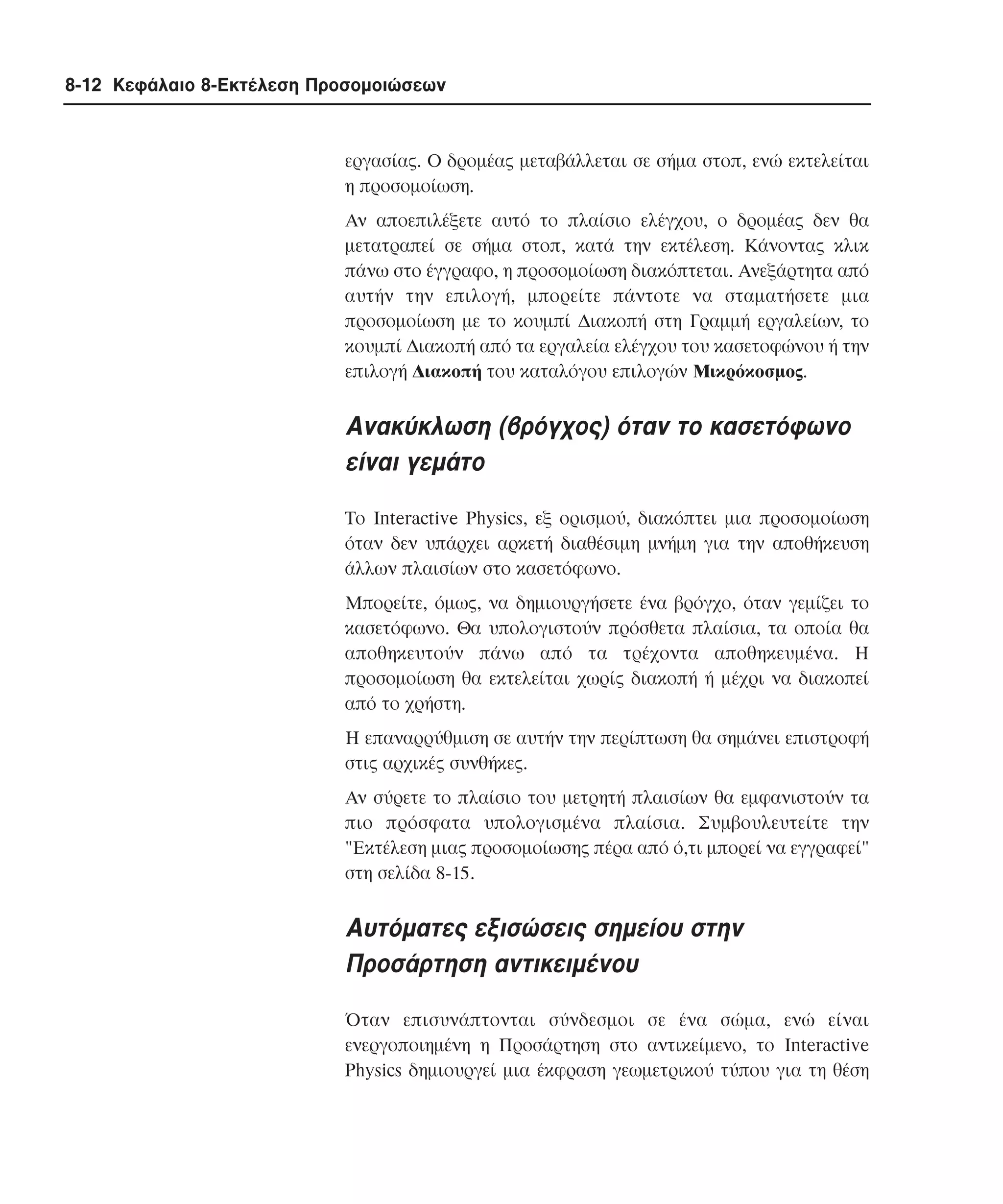 8-12 Κεφάλαιο 8-Εκτέλεση Προσοµοιώσεων

εργασίας. O δροµέας µεταβάλλεται σε σήµα στοπ, ενώ εκτελείται
η προσοµοίωση.
Aν αποεπιλέξετε αυτό το πλαίσιο ελέγχου, ο δροµέας δεν θα
µετατραπεί σε σήµα στοπ, κατά την εκτέλεση. Kάνοντας κλικ
πάνω στο έγγραφο, η προσοµοίωση διακόπτεται. Aνεξάρτητα από
αυτήν την επιλογή, µπορείτε πάντοτε να σταµατήσετε µια
προσοµοίωση µε το κουµπί ∆ιακοπή στη Γραµµή εργαλείων, το
κουµπί ∆ιακοπή από τα εργαλεία ελέγχου του κασετοφώνου ή την
επιλογή ∆ιακοπή του καταλόγου επιλογών Mικρόκοσµος.

Aνακύκλωση (βρόγχος) όταν το κασετόφωνο
είναι γεµάτο
Tο Interactive Physics, εξ ορισµού, διακόπτει µια προσοµοίωση
όταν δεν υπάρχει αρκετή διαθέσιµη µνήµη για την αποθήκευση
άλλων πλαισίων στο κασετόφωνο.
Mπορείτε, όµως, να δηµιουργήσετε ένα βρόγχο, όταν γεµίζει το
κασετόφωνο. Θα υπολογιστούν πρόσθετα πλαίσια, τα οποία θα
αποθηκευτούν πάνω από τα τρέχοντα αποθηκευµένα. H
προσοµοίωση θα εκτελείται χωρίς διακοπή ή µέχρι να διακοπεί
από το χρήστη.
H επαναρρύθµιση σε αυτήν την περίπτωση θα σηµάνει επιστροφή
στις αρχικές συνθήκες.
Aν σύρετε το πλαίσιο του µετρητή πλαισίων θα εµφανιστούν τα
πιο πρόσφατα υπολογισµένα πλαίσια. Συµβουλευτείτε την
"Eκτέλεση µιας προσοµοίωσης πέρα από ό,τι µπορεί να εγγραφεί"
στη σελίδα 8-15.

Aυτόµατες εξισώσεις σηµείου στην
Προσάρτηση αντικειµένου
Όταν επισυνάπτονται σύνδεσµοι σε ένα σώµα, ενώ είναι
ενεργοποιηµένη η Προσάρτηση στο αντικείµενο, το Interactive
Physics δηµιουργεί µια έκφραση γεωµετρικού τύπου για τη θέση

 