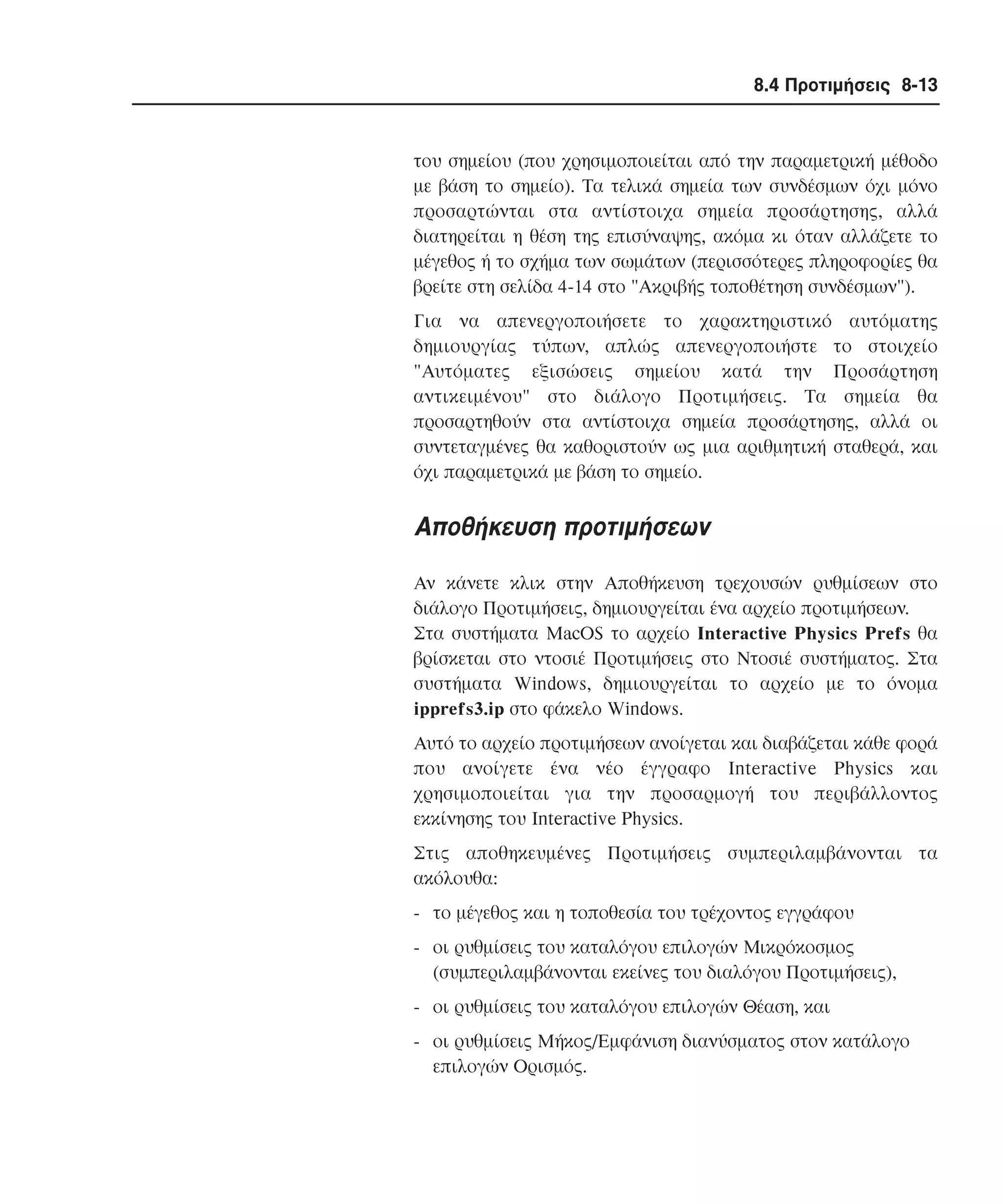8.4 Προτιµήσεις 8-13

του σηµείου (που χρησιµοποιείται από την παραµετρική µέθοδο
µε βάση το σηµείο). Tα τελικά σηµεία των συνδέσµων όχι µόνο
προσαρτώνται στα αντίστοιχα σηµεία προσάρτησης, αλλά
διατηρείται η θέση της επισύναψης, ακόµα κι όταν αλλάζετε το
µέγεθος ή το σχήµα των σωµάτων (περισσότερες πληροφορίες θα
βρείτε στη σελίδα 4-14 στο "Aκριβής τοποθέτηση συνδέσµων").
Για να απενεργοποιήσετε το χαρακτηριστικό αυτόµατης
δηµιουργίας τύπων, απλώς απενεργοποιήστε το στοιχείο
"Aυτόµατες εξισώσεις σηµείου κατά την Προσάρτηση
αντικειµένου" στο διάλογο Προτιµήσεις. Tα σηµεία θα
προσαρτηθούν στα αντίστοιχα σηµεία προσάρτησης, αλλά οι
συντεταγµένες θα καθοριστούν ως µια αριθµητική σταθερά, και
όχι παραµετρικά µε βάση το σηµείο.

Aποθήκευση προτιµήσεων
Aν κάνετε κλικ στην Aποθήκευση τρεχουσών ρυθµίσεων στο
διάλογο Προτιµήσεις, δηµιουργείται ένα αρχείο προτιµήσεων.
Στα συστήµατα MacOS το αρχείο Interactive Physics Prefs θα
βρίσκεται στο ντοσιέ Προτιµήσεις στο Nτοσιέ συστήµατος. Στα
συστήµατα Windows, δηµιουργείται το αρχείο µε το όνοµα
ipprefs3.ip στο φάκελο Windows.
Aυτό το αρχείο προτιµήσεων ανοίγεται και διαβάζεται κάθε φορά
που ανοίγετε ένα νέο έγγραφο Interactive Physics και
χρησιµοποιείται για την προσαρµογή του περιβάλλοντος
εκκίνησης του Interactive Physics.
Στις αποθηκευµένες Προτιµήσεις συµπεριλαµβάνονται τα
ακόλουθα:
- το µέγεθος και η τοποθεσία του τρέχοντος εγγράφου
- οι ρυθµίσεις του καταλόγου επιλογών Mικρόκοσµος
(συµπεριλαµβάνονται εκείνες του διαλόγου Προτιµήσεις),
- οι ρυθµίσεις του καταλόγου επιλογών Θέαση, και
- οι ρυθµίσεις Mήκος/Eµφάνιση διανύσµατος στον κατάλογο
επιλογών Oρισµός.

 