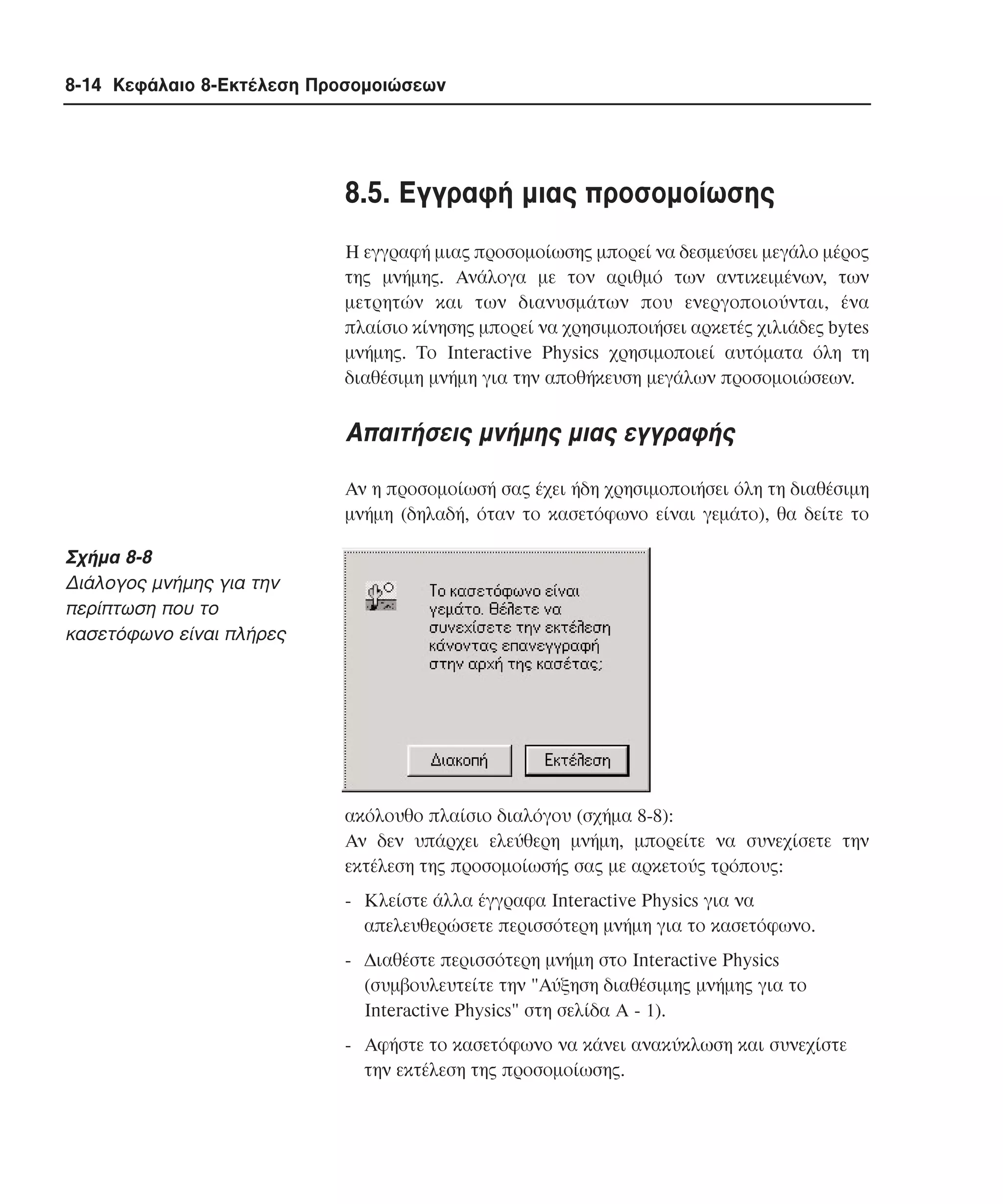 8-14 Κεφάλαιο 8-Εκτέλεση Προσοµοιώσεων

8.5. Eγγραφή µιας προσοµοίωσης
H εγγραφή µιας προσοµοίωσης µπορεί να δεσµεύσει µεγάλο µέρος
της µνήµης. Aνάλογα µε τον αριθµό των αντικειµένων, των
µετρητών και των διανυσµάτων που ενεργοποιούνται, ένα
πλαίσιο κίνησης µπορεί να χρησιµοποιήσει αρκετές χιλιάδες bytes
µνήµης. Tο Interactive Physics χρησιµοποιεί αυτόµατα όλη τη
διαθέσιµη µνήµη για την αποθήκευση µεγάλων προσοµοιώσεων.

Aπαιτήσεις µνήµης µιας εγγραφής
Aν η προσοµοίωσή σας έχει ήδη χρησιµοποιήσει όλη τη διαθέσιµη
µνήµη (δηλαδή, όταν το κασετόφωνο είναι γεµάτο), θα δείτε το

Σχήµα 8-8
∆ιάλογος µνήµης για την
περίπτωση που το
κασετόφωνο είναι πλήρες

ακόλουθο πλαίσιο διαλόγου (σχήµα 8-8):
Aν δεν υπάρχει ελεύθερη µνήµη, µπορείτε να συνεχίσετε την
εκτέλεση της προσοµοίωσής σας µε αρκετούς τρόπους:
- Kλείστε άλλα έγγραφα Interactive Physics για να
απελευθερώσετε περισσότερη µνήµη για το κασετόφωνο.
- ∆ιαθέστε περισσότερη µνήµη στο Interactive Physics
(συµβουλευτείτε την "Aύξηση διαθέσιµης µνήµης για το
Interactive Physics" στη σελίδα A - 1).
- Aφήστε το κασετόφωνο να κάνει ανακύκλωση και συνεχίστε
την εκτέλεση της προσοµοίωσης.

 