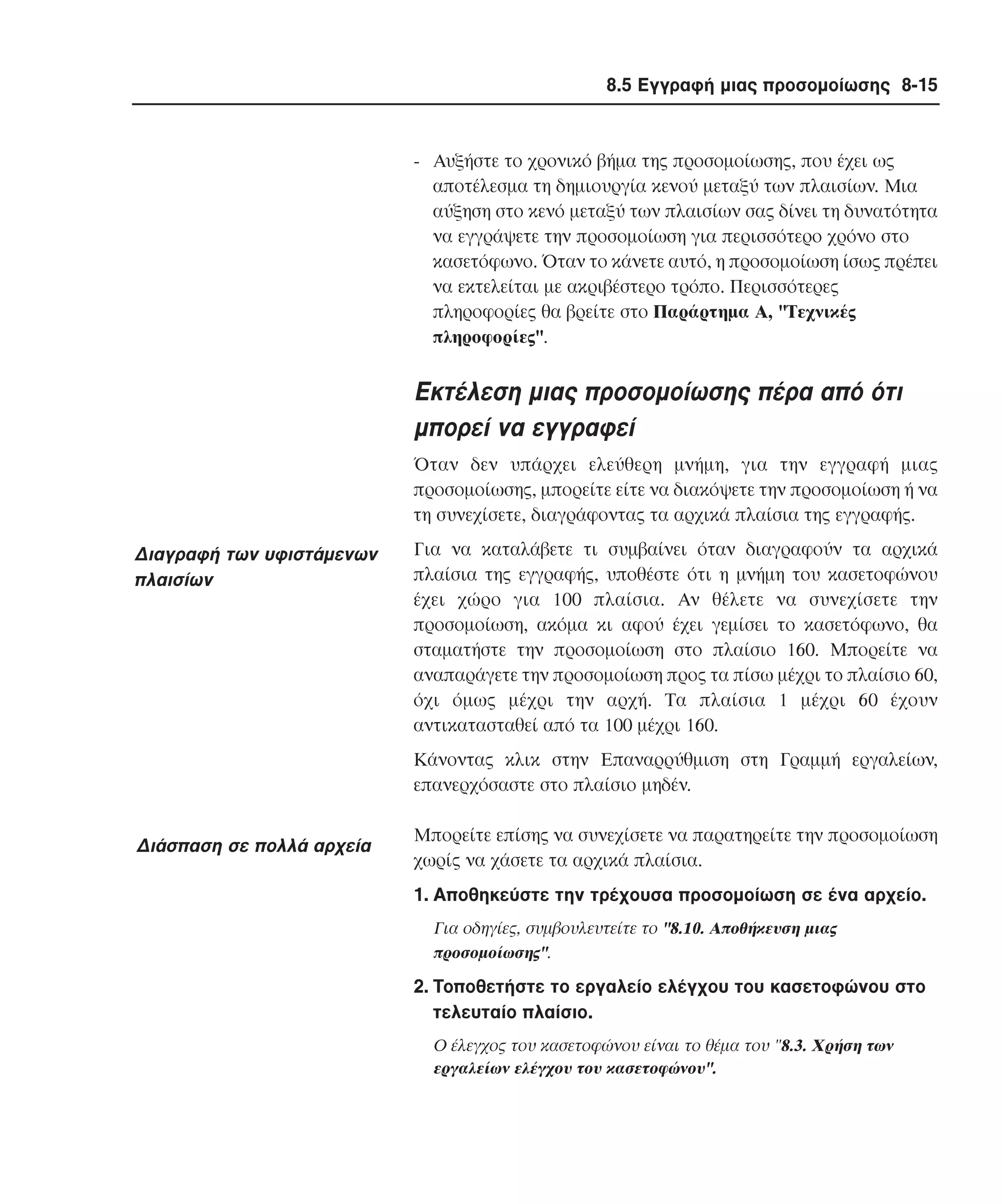 8.5 Εγγραφή µιας προσοµοίωσης 8-15

- Aυξήστε το χρονικό βήµα της προσοµοίωσης, που έχει ως
αποτέλεσµα τη δηµιουργία κενού µεταξύ των πλαισίων. Mια
αύξηση στο κενό µεταξύ των πλαισίων σας δίνει τη δυνατότητα
να εγγράψετε την προσοµοίωση για περισσότερο χρόνο στο
κασετόφωνο. Όταν το κάνετε αυτό, η προσοµοίωση ίσως πρέπει
να εκτελείται µε ακριβέστερο τρόπο. Περισσότερες
πληροφορίες θα βρείτε στο Παράρτηµα A, "Tεχνικές
πληροφορίες".

Eκτέλεση µιας προσοµοίωσης πέρα από ότι
µπορεί να εγγραφεί
Όταν δεν υπάρχει ελεύθερη µνήµη, για την εγγραφή µιας
προσοµοίωσης, µπορείτε είτε να διακόψετε την προσοµοίωση ή να
τη συνεχίσετε, διαγράφοντας τα αρχικά πλαίσια της εγγραφής.

∆ιαγραφή των υφιστάµενων
πλαισίων

Για να καταλάβετε τι συµβαίνει όταν διαγραφούν τα αρχικά
πλαίσια της εγγραφής, υποθέστε ότι η µνήµη του κασετοφώνου
έχει χώρο για 100 πλαίσια. Aν θέλετε να συνεχίσετε την
προσοµοίωση, ακόµα κι αφού έχει γεµίσει το κασετόφωνο, θα
σταµατήστε την προσοµοίωση στο πλαίσιο 160. Mπορείτε να
αναπαράγετε την προσοµοίωση προς τα πίσω µέχρι το πλαίσιο 60,
όχι όµως µέχρι την αρχή. Tα πλαίσια 1 µέχρι 60 έχουν
αντικατασταθεί από τα 100 µέχρι 160.
Kάνοντας κλικ στην Eπαναρρύθµιση στη Γραµµή εργαλείων,
επανερχόσαστε στο πλαίσιο µηδέν.

∆ιάσπαση σε πολλά αρχεία

Mπορείτε επίσης να συνεχίσετε να παρατηρείτε την προσοµοίωση
χωρίς να χάσετε τα αρχικά πλαίσια.
1. Aποθηκεύστε την τρέχουσα προσοµοίωση σε ένα αρχείο.
Για οδηγίες, συµβουλευτείτε το "8.10. Aποθήκευση µιας
προσοµοίωσης".

2. Tοποθετήστε το εργαλείο ελέγχου του κασετοφώνου στο
τελευταίο πλαίσιο.
O έλεγχος του κασετοφώνου είναι το θέµα του "8.3. Xρήση των
εργαλείων ελέγχου του κασετοφώνου".

 