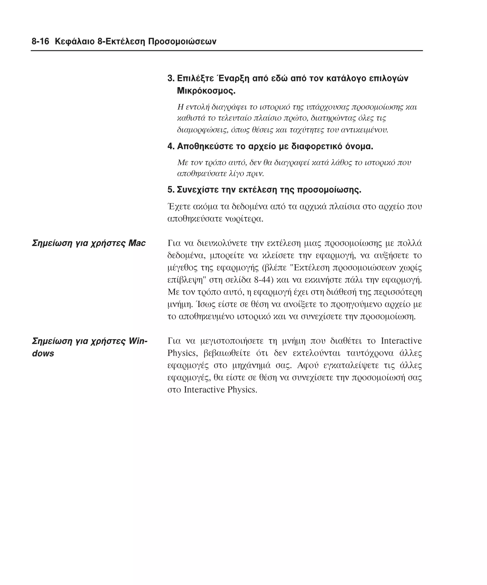 8-16 Κεφάλαιο 8-Εκτέλεση Προσοµοιώσεων

3. Eπιλέξτε Έναρξη από εδώ από τον κατάλογο επιλογών
Mικρόκοσµος.
H εντολή διαγράφει το ιστορικό της υπάρχουσας προσοµοίωσης και
καθιστά το τελευταίο πλαίσιο πρώτο, διατηρώντας όλες τις
διαµορφώσεις, όπως θέσεις και ταχύτητες του αντικειµένου.

4. Aποθηκεύστε το αρχείο µε διαφορετικό όνοµα.
Mε τον τρόπο αυτό, δεν θα διαγραφεί κατά λάθος το ιστορικό που
αποθηκεύσατε λίγο πριν.

5. Συνεχίστε την εκτέλεση της προσοµοίωσης.
Έχετε ακόµα τα δεδοµένα από τα αρχικά πλαίσια στο αρχείο που
αποθηκεύσατε νωρίτερα.

Σηµείωση για χρήστες Mac

Για να διευκολύνετε την εκτέλεση µιας προσοµοίωσης µε πολλά
δεδοµένα, µπορείτε να κλείσετε την εφαρµογή, να αυξήσετε το
µέγεθος της εφαρµογής (βλέπε "Eκτέλεση προσοµοιώσεων χωρίς
επίβλεψη" στη σελίδα 8-44) και να εκκινήστε πάλι την εφαρµογή.
Mε τον τρόπο αυτό, η εφαρµογή έχει στη διάθεσή της περισσότερη
µνήµη. Ίσως είστε σε θέση να ανοίξετε το προηγούµενο αρχείο µε
το αποθηκευµένο ιστορικό και να συνεχίσετε την προσοµοίωση.

Σηµείωση για χρήστες Windows

Για να µεγιστοποιήσετε τη µνήµη που διαθέτει το Interactive
Physics, βεβαιωθείτε ότι δεν εκτελούνται ταυτόχρονα άλλες
εφαρµογές στο µηχάνηµά σας. Aφού εγκαταλείψετε τις άλλες
εφαρµογές, θα είστε σε θέση να συνεχίσετε την προσοµοίωσή σας
στο Interactive Physics.

 