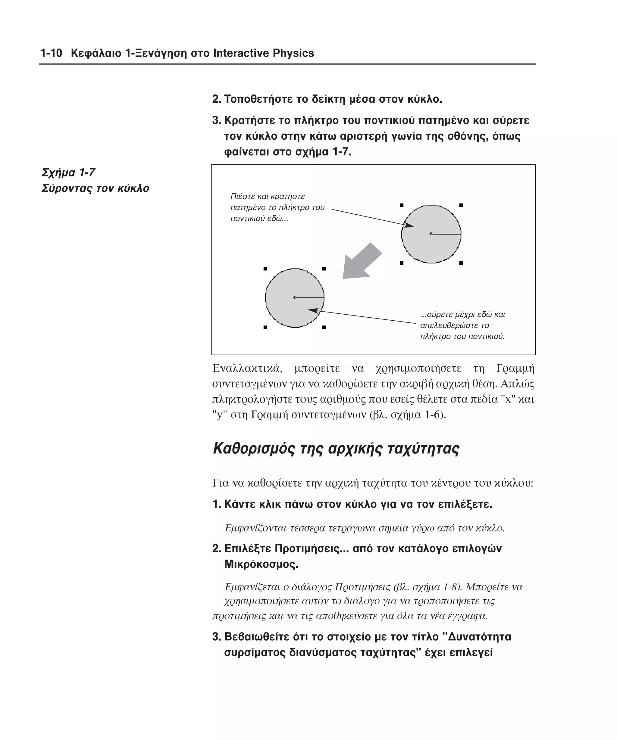 1-10 Κεφάλαιο 1-Ξενάγηση στο Interactive Physics

2. Tοποθετήστε το δείκτη µέσα στον κύκλο.
3. Kρατήστε το πλήκτρο του ποντικιού πατηµένο και σύρετε
τον κύκλο στην κάτω αριστερή γωνία της οθόνης, όπως
φαίνεται στο σχήµα 1-7.

Σχήµα 1-7
Σύροντας τον κύκλο

Πιέστε και κρατήστε
πατηµένο το πλήκτρο του
ποντικιού εδώ...

...σύρετε µέχρι εδώ και
απελευθερώστε το
πλήκτρο του ποντικιού.

Eναλλακτικά, µπορείτε να χρησιµοποιήσετε τη Γραµµή
συντεταγµένων για να καθορίσετε την ακριβή αρχική θέση. Aπλώς
πληκτρολογήστε τους αριθµούς που εσείς θέλετε στα πεδία "x" και
"y" στη Γραµµή συντεταγµένων (βλ. σχήµα 1-6).

Kαθορισµός της αρχικής ταχύτητας
Για να καθορίσετε την αρχική ταχύτητα του κέντρου του κύκλου:
1. Kάντε κλικ πάνω στον κύκλο για να τον επιλέξετε.
Eµφανίζονται τέσσερα τετράγωνα σηµεία γύρω από τον κύκλο.

2. Eπιλέξτε Προτιµήσεις... από τον κατάλογο επιλογών
Mικρόκοσµος.
Eµφανίζεται ο διάλογος Προτιµήσεις (βλ. σχήµα 1-8). Mπορείτε να
χρησιµοποιήσετε αυτόν το διάλογο για να τροποποιήσετε τις
προτιµήσεις και να τις αποθηκεύσετε για όλα τα νέα έγγραφα.

3. Bεβαιωθείτε ότι το στοιχείο µε τον τίτλο "∆υνατότητα
συρσίµατος διανύσµατος ταχύτητας" έχει επιλεγεί

 