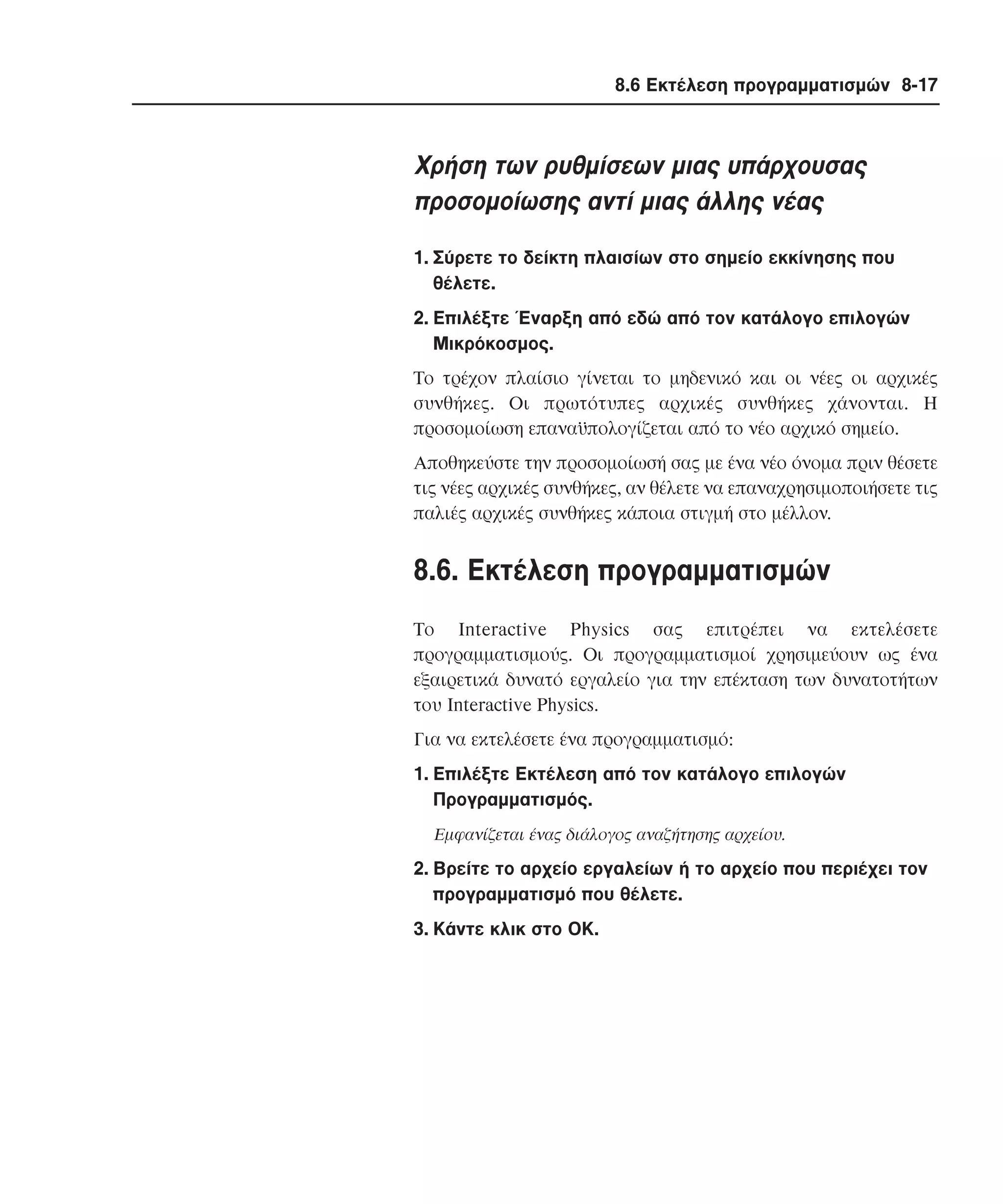 8.6 Εκτέλεση προγραµµατισµών 8-17

Xρήση των ρυθµίσεων µιας υπάρχουσας
προσοµοίωσης αντί µιας άλλης νέας
1. Σύρετε το δείκτη πλαισίων στο σηµείο εκκίνησης που
θέλετε.
2. Eπιλέξτε Έναρξη από εδώ από τον κατάλογο επιλογών
Mικρόκοσµος.
Tο τρέχον πλαίσιο γίνεται το µηδενικό και οι νέες οι αρχικές
συνθήκες. Oι πρωτότυπες αρχικές συνθήκες χάνονται. H
προσοµοίωση επαναϋπολογίζεται από το νέο αρχικό σηµείο.
Aποθηκεύστε την προσοµοίωσή σας µε ένα νέο όνοµα πριν θέσετε
τις νέες αρχικές συνθήκες, αν θέλετε να επαναχρησιµοποιήσετε τις
παλιές αρχικές συνθήκες κάποια στιγµή στο µέλλον.

8.6. Eκτέλεση προγραµµατισµών
Tο Interactive Physics σας επιτρέπει να εκτελέσετε
προγραµµατισµούς. Oι προγραµµατισµοί χρησιµεύουν ως ένα
εξαιρετικά δυνατό εργαλείο για την επέκταση των δυνατοτήτων
του Interactive Physics.
Για να εκτελέσετε ένα προγραµµατισµό:
1. Eπιλέξτε Eκτέλεση από τον κατάλογο επιλογών
Προγραµµατισµός.
Eµφανίζεται ένας διάλογος αναζήτησης αρχείου.

2. Bρείτε το αρχείο εργαλείων ή το αρχείο που περιέχει τον
προγραµµατισµό που θέλετε.
3. Kάντε κλικ στο OK.

 