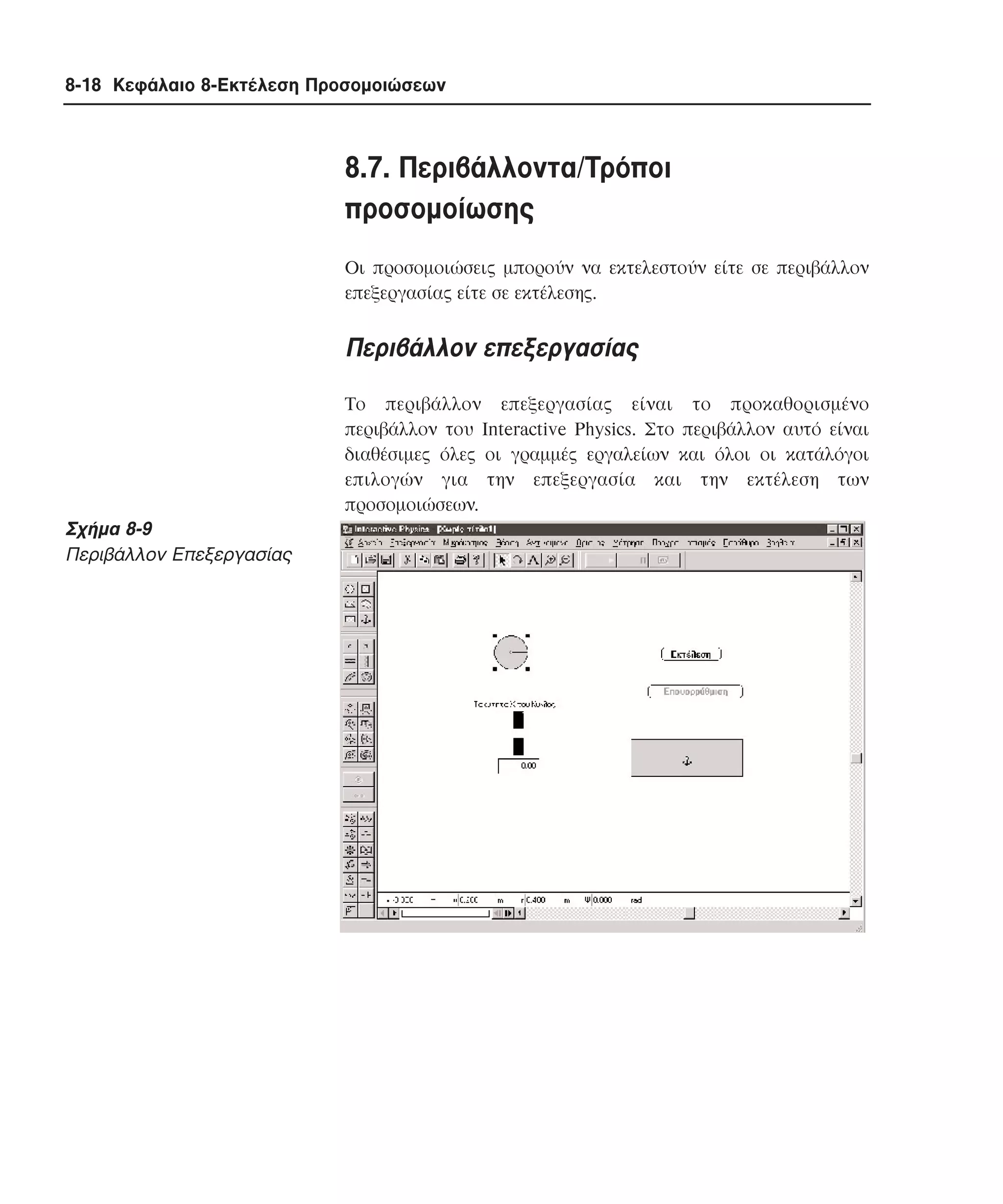 8-18 Κεφάλαιο 8-Εκτέλεση Προσοµοιώσεων

8.7. Περιβάλλοντα/Tρόποι
προσοµοίωσης
Oι προσοµοιώσεις µπορούν να εκτελεστούν είτε σε περιβάλλον
επεξεργασίας είτε σε εκτέλεσης.

Περιβάλλον επεξεργασίας
Tο περιβάλλον επεξεργασίας είναι το προκαθορισµένο
περιβάλλον του Interactive Physics. Στο περιβάλλον αυτό είναι
διαθέσιµες όλες οι γραµµές εργαλείων και όλοι οι κατάλόγοι
επιλογών για την επεξεργασία και την εκτέλεση των
προσοµοιώσεων.

Σχήµα 8-9
Περιβάλλον Eπεξεργασίας

 