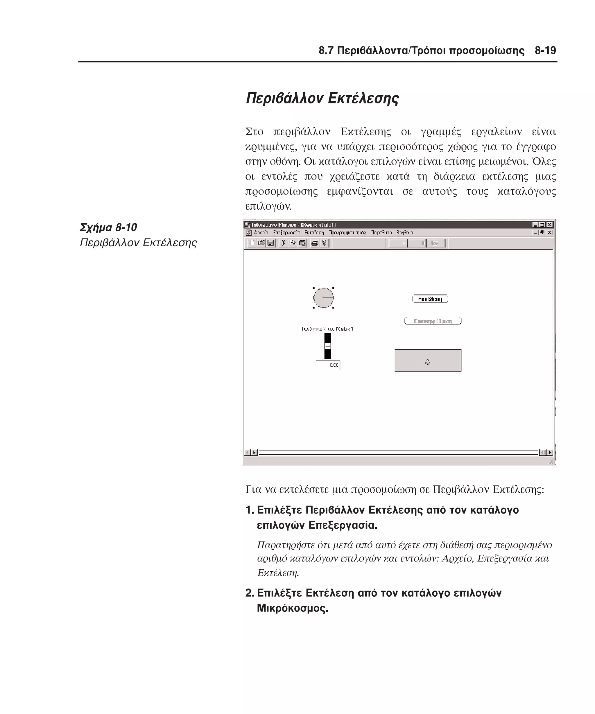 8.7 Περιβάλλοντα/Τρόποι προσοµοίωσης 8-19

Περιβάλλον Eκτέλεσης
Στο περιβάλλον Eκτέλεσης οι γραµµές εργαλείων είναι
κρυµµένες, για να υπάρχει περισσότερος χώρος για το έγγραφο
στην οθόνη. Oι κατάλογοι επιλογών είναι επίσης µειωµένοι. Όλες
οι εντολές που χρειάζεστε κατά τη διάρκεια εκτέλεσης µιας
προσοµοίωσης εµφανίζονται σε αυτούς τους καταλόγους
επιλογών.

Σχήµα 8-10
Περιβάλλον Eκτέλεσης

Για να εκτελέσετε µια προσοµοίωση σε Περιβάλλον Eκτέλεσης:
1. Eπιλέξτε Περιβάλλον Eκτέλεσης από τον κατάλογο
επιλογών Eπεξεργασία.
Παρατηρήστε ότι µετά από αυτό έχετε στη διάθεσή σας περιορισµένο
αριθµό καταλόγων επιλογών και εντολών: Aρχείο, Eπεξεργασία και
Eκτέλεση.

2. Eπιλέξτε Eκτέλεση από τον κατάλογο επιλογών
Mικρόκοσµος.

 