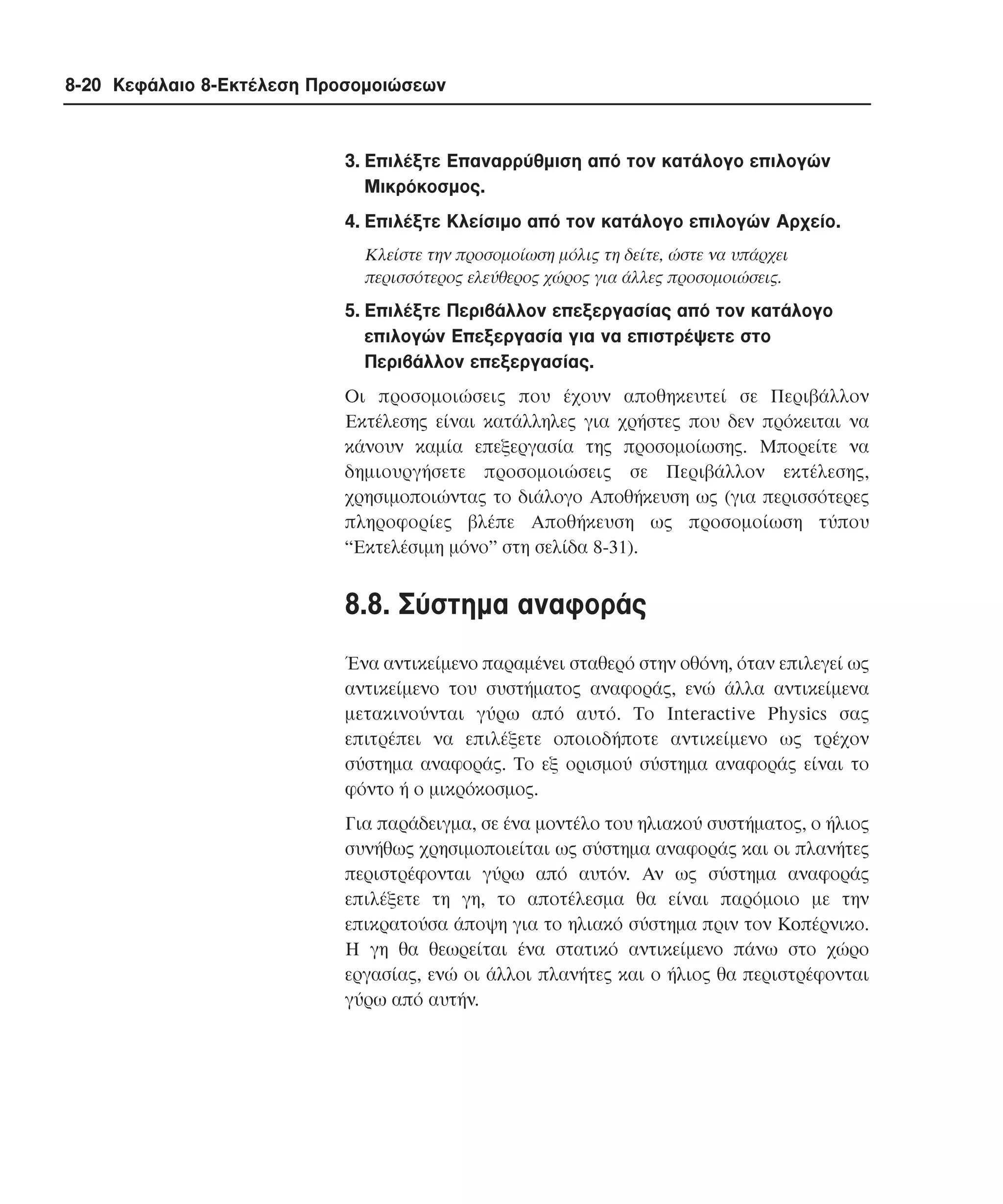 8-20 Κεφάλαιο 8-Εκτέλεση Προσοµοιώσεων

3. Eπιλέξτε Eπαναρρύθµιση από τον κατάλογο επιλογών
Mικρόκοσµος.
4. Eπιλέξτε Kλείσιµο από τον κατάλογο επιλογών Aρχείο.
Kλείστε την προσοµοίωση µόλις τη δείτε, ώστε να υπάρχει
περισσότερος ελεύθερος χώρος για άλλες προσοµοιώσεις.

5. Eπιλέξτε Περιβάλλον επεξεργασίας από τον κατάλογο
επιλογών Eπεξεργασία για να επιστρέψετε στο
Περιβάλλον επεξεργασίας.
Oι προσοµοιώσεις που έχουν αποθηκευτεί σε Περιβάλλον
Eκτέλεσης είναι κατάλληλες για χρήστες που δεν πρόκειται να
κάνουν καµία επεξεργασία της προσοµοίωσης. Mπορείτε να
δηµιουργήσετε προσοµοιώσεις σε Περιβάλλον εκτέλεσης,
χρησιµοποιώντας το διάλογο Aποθήκευση ως (για περισσότερες
πληροφορίες βλέπε Aποθήκευση ως προσοµοίωση τύπου
“Εκτελέσιµη µόνο” στη σελίδα 8-31).

8.8. Σύστηµα αναφοράς
Ένα αντικείµενο παραµένει σταθερό στην οθόνη, όταν επιλεγεί ως
αντικείµενο του συστήµατος αναφοράς, ενώ άλλα αντικείµενα
µετακινούνται γύρω από αυτό. Tο Interactive Physics σας
επιτρέπει να επιλέξετε οποιοδήποτε αντικείµενο ως τρέχον
σύστηµα αναφοράς. Tο εξ ορισµού σύστηµα αναφοράς είναι το
φόντο ή ο µικρόκοσµος.
Για παράδειγµα, σε ένα µοντέλο του ηλιακού συστήµατος, ο ήλιος
συνήθως χρησιµοποιείται ως σύστηµα αναφοράς και οι πλανήτες
περιστρέφονται γύρω από αυτόν. Aν ως σύστηµα αναφοράς
επιλέξετε τη γη, το αποτέλεσµα θα είναι παρόµοιο µε την
επικρατούσα άποψη για το ηλιακό σύστηµα πριν τον Koπέρνικο.
H γη θα θεωρείται ένα στατικό αντικείµενο πάνω στο χώρο
εργασίας, ενώ οι άλλοι πλανήτες και ο ήλιος θα περιστρέφονται
γύρω από αυτήν.

 
