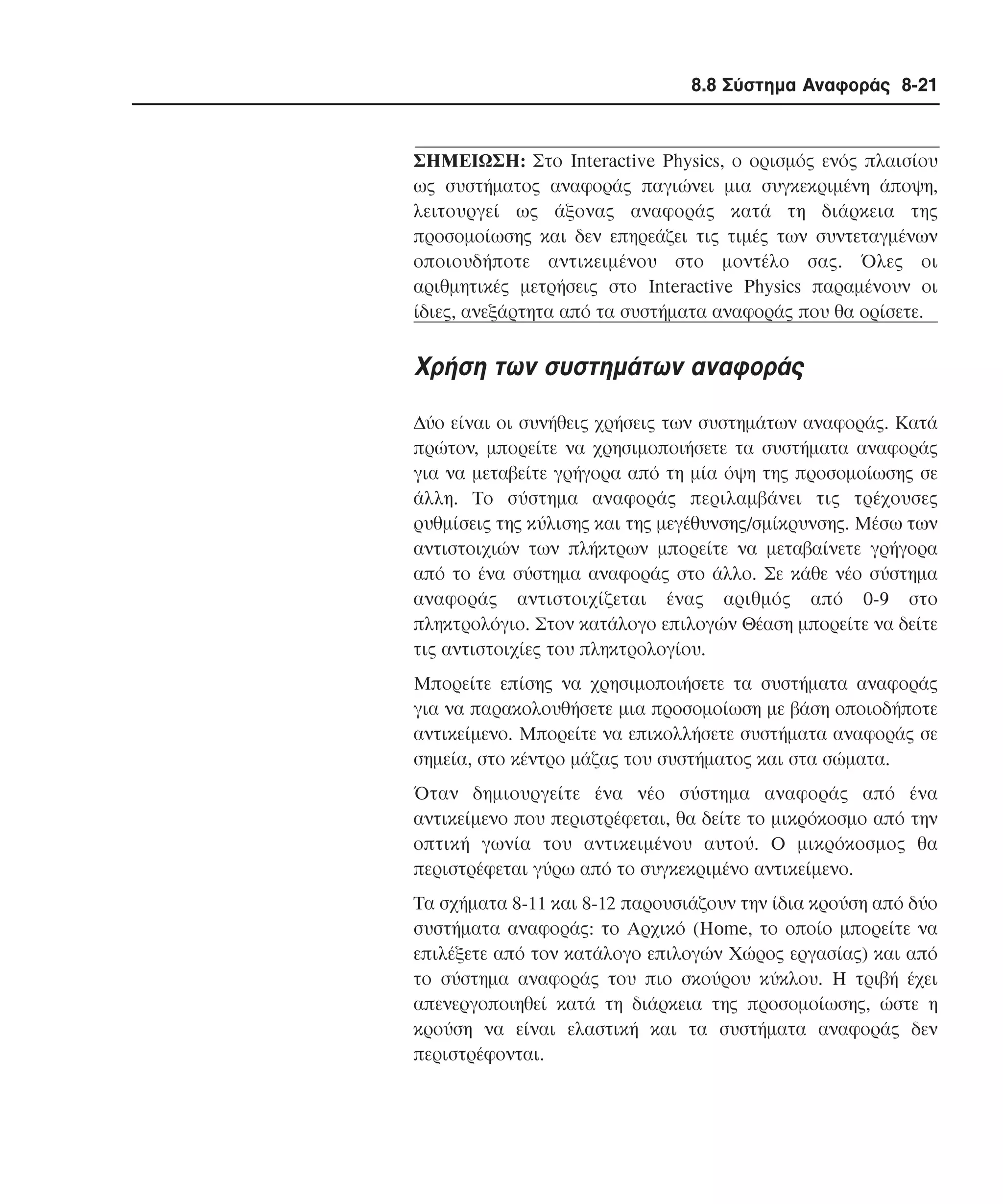 8.8 Σύστηµα Αναφοράς 8-21

ΣHMEIΩΣH: Στο Interactive Physics, ο ορισµός ενός πλαισίου
ως συστήµατος αναφοράς παγιώνει µια συγκεκριµένη άποψη,
λειτουργεί ως άξονας αναφοράς κατά τη διάρκεια της
προσοµοίωσης και δεν επηρεάζει τις τιµές των συντεταγµένων
οποιουδήποτε αντικειµένου στο µοντέλο σας. Όλες οι
αριθµητικές µετρήσεις στο Interactive Physics παραµένουν οι
ίδιες, ανεξάρτητα από τα συστήµατα αναφοράς που θα ορίσετε.

Xρήση των συστηµάτων αναφοράς
∆ύο είναι οι συνήθεις χρήσεις των συστηµάτων αναφοράς. Kατά
πρώτον, µπορείτε να χρησιµοποιήσετε τα συστήµατα αναφοράς
για να µεταβείτε γρήγορα από τη µία όψη της προσοµοίωσης σε
άλλη. Tο σύστηµα αναφοράς περιλαµβάνει τις τρέχουσες
ρυθµίσεις της κύλισης και της µεγέθυνσης/σµίκρυνσης. Mέσω των
αντιστοιχιών των πλήκτρων µπορείτε να µεταβαίνετε γρήγορα
από το ένα σύστηµα αναφοράς στο άλλο. Σε κάθε νέο σύστηµα
αναφοράς αντιστοιχίζεται ένας αριθµός από 0-9 στο
πληκτρολόγιο. Στον κατάλογο επιλογών Θέαση µπορείτε να δείτε
τις αντιστοιχίες του πληκτρολογίου.
Mπορείτε επίσης να χρησιµοποιήσετε τα συστήµατα αναφοράς
για να παρακολουθήσετε µια προσοµοίωση µε βάση οποιοδήποτε
αντικείµενο. Mπορείτε να επικολλήσετε συστήµατα αναφοράς σε
σηµεία, στο κέντρο µάζας του συστήµατος και στα σώµατα.
Όταν δηµιουργείτε ένα νέο σύστηµα αναφοράς από ένα
αντικείµενο που περιστρέφεται, θα δείτε το µικρόκοσµο από την
οπτική γωνία του αντικειµένου αυτού. O µικρόκοσµος θα
περιστρέφεται γύρω από το συγκεκριµένο αντικείµενο.
Tα σχήµατα 8-11 και 8-12 παρουσιάζουν την ίδια κρούση από δύο
συστήµατα αναφοράς: το Aρχικό (Home, το οποίο µπορείτε να
επιλέξετε από τον κατάλογο επιλογών Xώρος εργασίας) και από
το σύστηµα αναφοράς του πιο σκούρου κύκλου. H τριβή έχει
απενεργοποιηθεί κατά τη διάρκεια της προσοµοίωσης, ώστε η
κρούση να είναι ελαστική και τα συστήµατα αναφοράς δεν
περιστρέφονται.

 