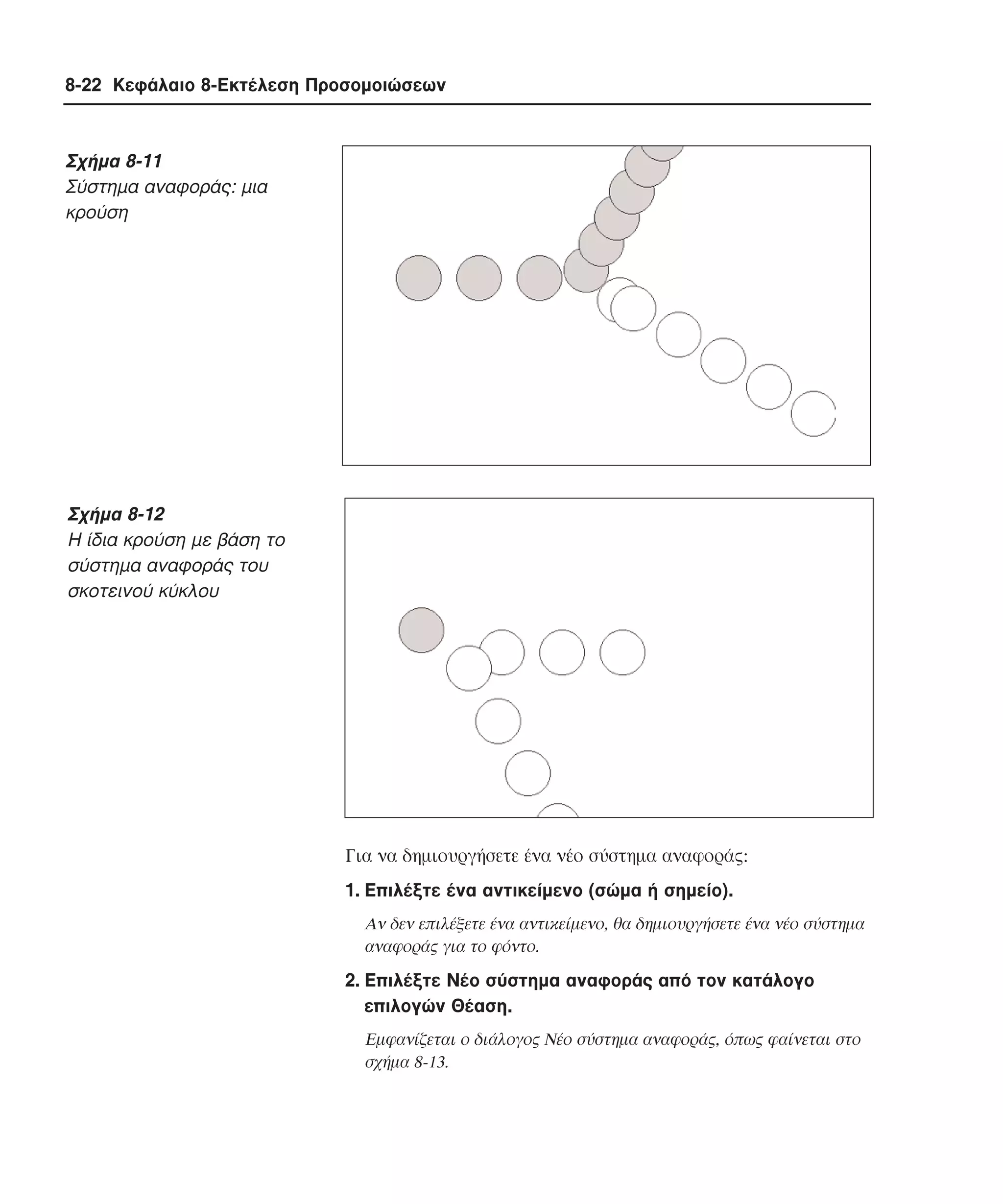 8-22 Κεφάλαιο 8-Εκτέλεση Προσοµοιώσεων

Σχήµα 8-11
Σύστηµα αναφοράς: µια
κρούση

Σχήµα 8-12
H ίδια κρούση µε βάση το
σύστηµα αναφοράς του
σκοτεινού κύκλου

Για να δηµιουργήσετε ένα νέο σύστηµα αναφοράς:
1. Eπιλέξτε ένα αντικείµενο (σώµα ή σηµείο).
Aν δεν επιλέξετε ένα αντικείµενο, θα δηµιουργήσετε ένα νέο σύστηµα
αναφοράς για το φόντο.

2. Eπιλέξτε Nέο σύστηµα αναφοράς από τον κατάλογο
επιλογών Θέαση.
Eµφανίζεται ο διάλογος Nέο σύστηµα αναφοράς, όπως φαίνεται στο
σχήµα 8-13.

 