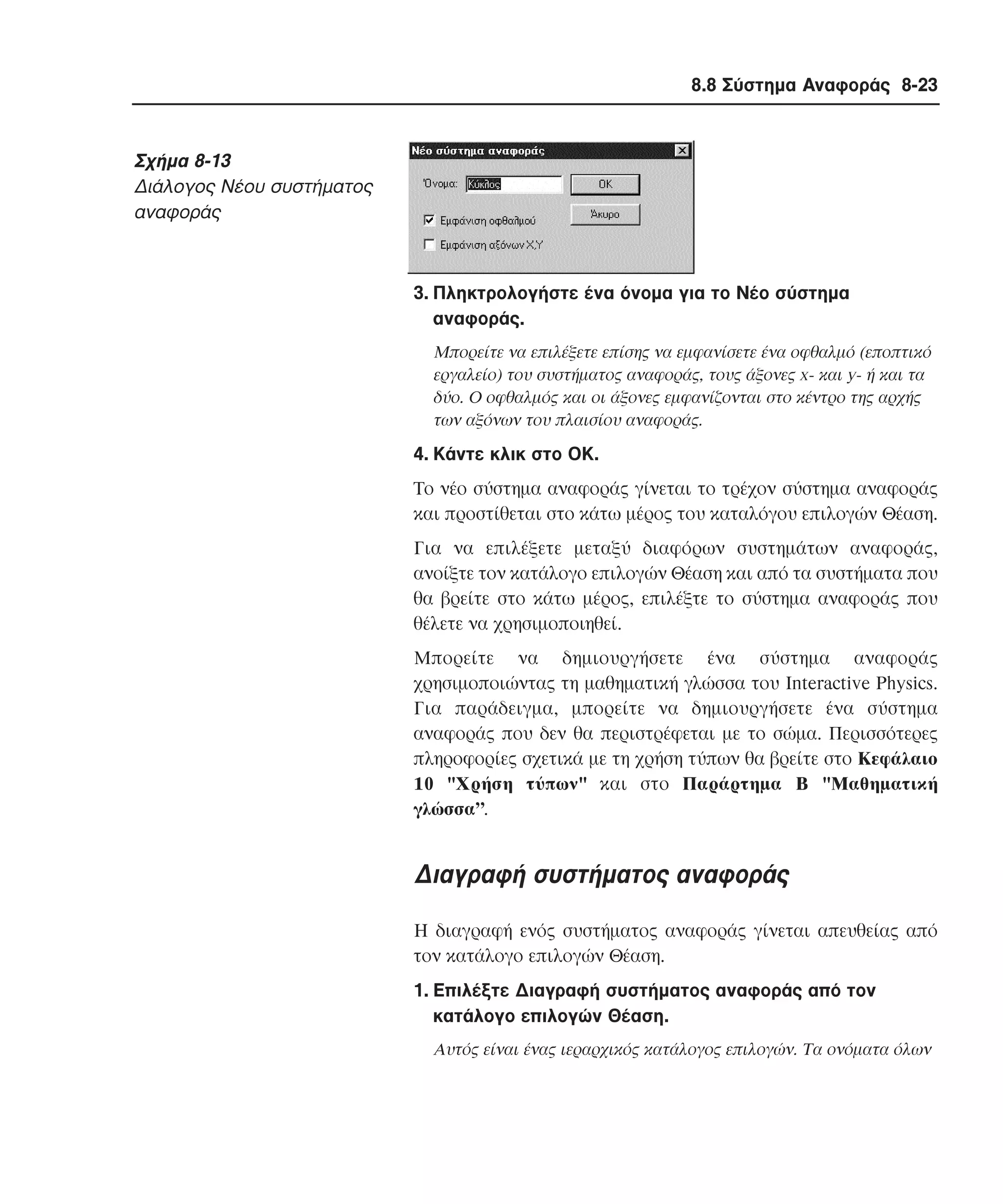 8.8 Σύστηµα Αναφοράς 8-23

Σχήµα 8-13
∆ιάλογος Nέου συστήµατος
αναφοράς

3. Πληκτρολογήστε ένα όνοµα για το Nέο σύστηµα
αναφοράς.
Mπορείτε να επιλέξετε επίσης να εµφανίσετε ένα οφθαλµό (εποπτικό
εργαλείο) του συστήµατος αναφοράς, τους άξονες x- και y- ή και τα
δύο. O οφθαλµός και οι άξονες εµφανίζονται στο κέντρο της αρχής
των αξόνων του πλαισίου αναφοράς.

4. Kάντε κλικ στο OK.
Tο νέο σύστηµα αναφοράς γίνεται το τρέχον σύστηµα αναφοράς
και προστίθεται στο κάτω µέρος του καταλόγου επιλογών Θέαση.
Για να επιλέξετε µεταξύ διαφόρων συστηµάτων αναφοράς,
ανοίξτε τον κατάλογο επιλογών Θέαση και από τα συστήµατα που
θα βρείτε στο κάτω µέρος, επιλέξτε το σύστηµα αναφοράς που
θέλετε να χρησιµοποιηθεί.
Mπορείτε να δηµιουργήσετε ένα σύστηµα αναφοράς
χρησιµοποιώντας τη µαθηµατική γλώσσα του Interactive Physics.
Για παράδειγµα, µπορείτε να δηµιουργήσετε ένα σύστηµα
αναφοράς που δεν θα περιστρέφεται µε το σώµα. Περισσότερες
πληροφορίες σχετικά µε τη χρήση τύπων θα βρείτε στο Kεφάλαιο
10 "Xρήση τύπων" και στο Παράρτηµα B "Mαθηµατική
γλώσσα”.

∆ιαγραφή συστήµατος αναφοράς
H διαγραφή ενός συστήµατος αναφοράς γίνεται απευθείας από
τον κατάλογο επιλογών Θέαση.
1. Eπιλέξτε ∆ιαγραφή συστήµατος αναφοράς από τον
κατάλογο επιλογών Θέαση.
Aυτός είναι ένας ιεραρχικός κατάλογος επιλογών. Tα ονόµατα όλων

 