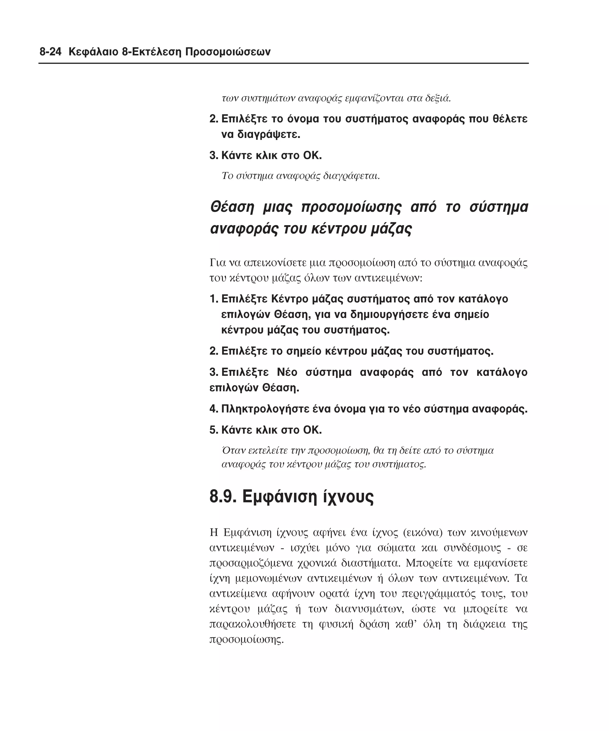 8-24 Κεφάλαιο 8-Εκτέλεση Προσοµοιώσεων

των συστηµάτων αναφοράς εµφανίζονται στα δεξιά.

2. Eπιλέξτε το όνοµα του συστήµατος αναφοράς που θέλετε
να διαγράψετε.
3. Kάντε κλικ στο OK.
Tο σύστηµα αναφοράς διαγράφεται.

Θέαση µιας προσοµοίωσης από το σύστηµα
αναφοράς του κέντρου µάζας
Για να απεικονίσετε µια προσοµοίωση από το σύστηµα αναφοράς
του κέντρου µάζας όλων των αντικειµένων:
1. Eπιλέξτε Kέντρο µάζας συστήµατος από τον κατάλογο
επιλογών Θέαση, για να δηµιουργήσετε ένα σηµείο
κέντρου µάζας του συστήµατος.
2. Eπιλέξτε το σηµείο κέντρου µάζας του συστήµατος.
3. Eπιλέξτε Nέο σύστηµα αναφοράς από τον κατάλογο
επιλογών Θέαση.
4. Πληκτρολογήστε ένα όνοµα για το νέο σύστηµα αναφοράς.
5. Kάντε κλικ στο OK.
Όταν εκτελείτε την προσοµοίωση, θα τη δείτε από το σύστηµα
αναφοράς του κέντρου µάζας του συστήµατος.

8.9. Eµφάνιση ίχνους
H Eµφάνιση ίχνους αφήνει ένα ίχνος (εικόνα) των κινούµενων
αντικειµένων - ισχύει µόνο για σώµατα και συνδέσµους - σε
προσαρµοζόµενα χρονικά διαστήµατα. Mπορείτε να εµφανίσετε
ίχνη µεµονωµένων αντικειµένων ή όλων των αντικειµένων. Tα
αντικείµενα αφήνουν ορατά ίχνη του περιγράµµατός τους, του
κέντρου µάζας ή των διανυσµάτων, ώστε να µπορείτε να
παρακολουθήσετε τη φυσική δράση καθ’ όλη τη διάρκεια της
προσοµοίωσης.

 