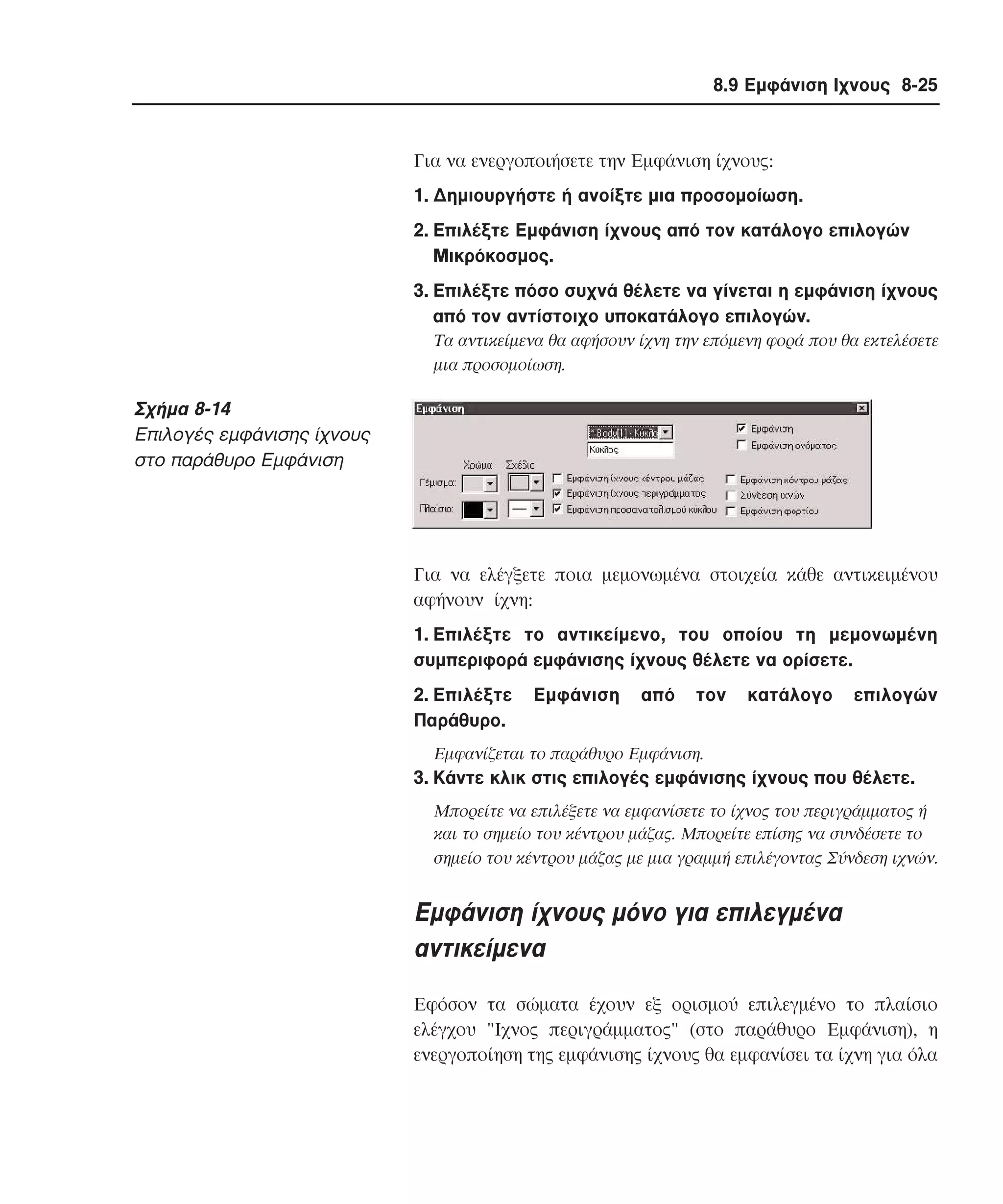 8.9 Εµφάνιση Ιχνους 8-25

Για να ενεργοποιήσετε την Eµφάνιση ίχνους:
1. ∆ηµιουργήστε ή ανοίξτε µια προσοµοίωση.
2. Eπιλέξτε Eµφάνιση ίχνους από τον κατάλογο επιλογών
Mικρόκοσµος.
3. Eπιλέξτε πόσο συχνά θέλετε να γίνεται η εµφάνιση ίχνους
από τον αντίστοιχο υποκατάλογο επιλογών.
Tα αντικείµενα θα αφήσουν ίχνη την επόµενη φορά που θα εκτελέσετε
µια προσοµοίωση.

Σχήµα 8-14
Eπιλογές εµφάνισης ίχνους
στο παράθυρο Eµφάνιση

Για να ελέγξετε ποια µεµονωµένα στοιχεία κάθε αντικειµένου
αφήνουν ίχνη:
1. Eπιλέξτε το αντικείµενο, του οποίου τη µεµονωµένη
συµπεριφορά εµφάνισης ίχνους θέλετε να ορίσετε.
2. Eπιλέξτε
Παράθυρο.

Eµφάνιση

από

τον

κατάλογο

επιλογών

Eµφανίζεται το παράθυρο Eµφάνιση.

3. Kάντε κλικ στις επιλογές εµφάνισης ίχνους που θέλετε.
Mπορείτε να επιλέξετε να εµφανίσετε το ίχνος του περιγράµµατος ή
και το σηµείο του κέντρου µάζας. Mπορείτε επίσης να συνδέσετε το
σηµείο του κέντρου µάζας µε µια γραµµή επιλέγοντας Σύνδεση ιχνών.

Eµφάνιση ίχνους µόνο για επιλεγµένα
αντικείµενα
Eφόσον τα σώµατα έχουν εξ ορισµού επιλεγµένο το πλαίσιο
ελέγχου "Ιχνος περιγράµµατος" (στο παράθυρο Eµφάνιση), η
ενεργοποίηση της εµφάνισης ίχνους θα εµφανίσει τα ίχνη για όλα

 