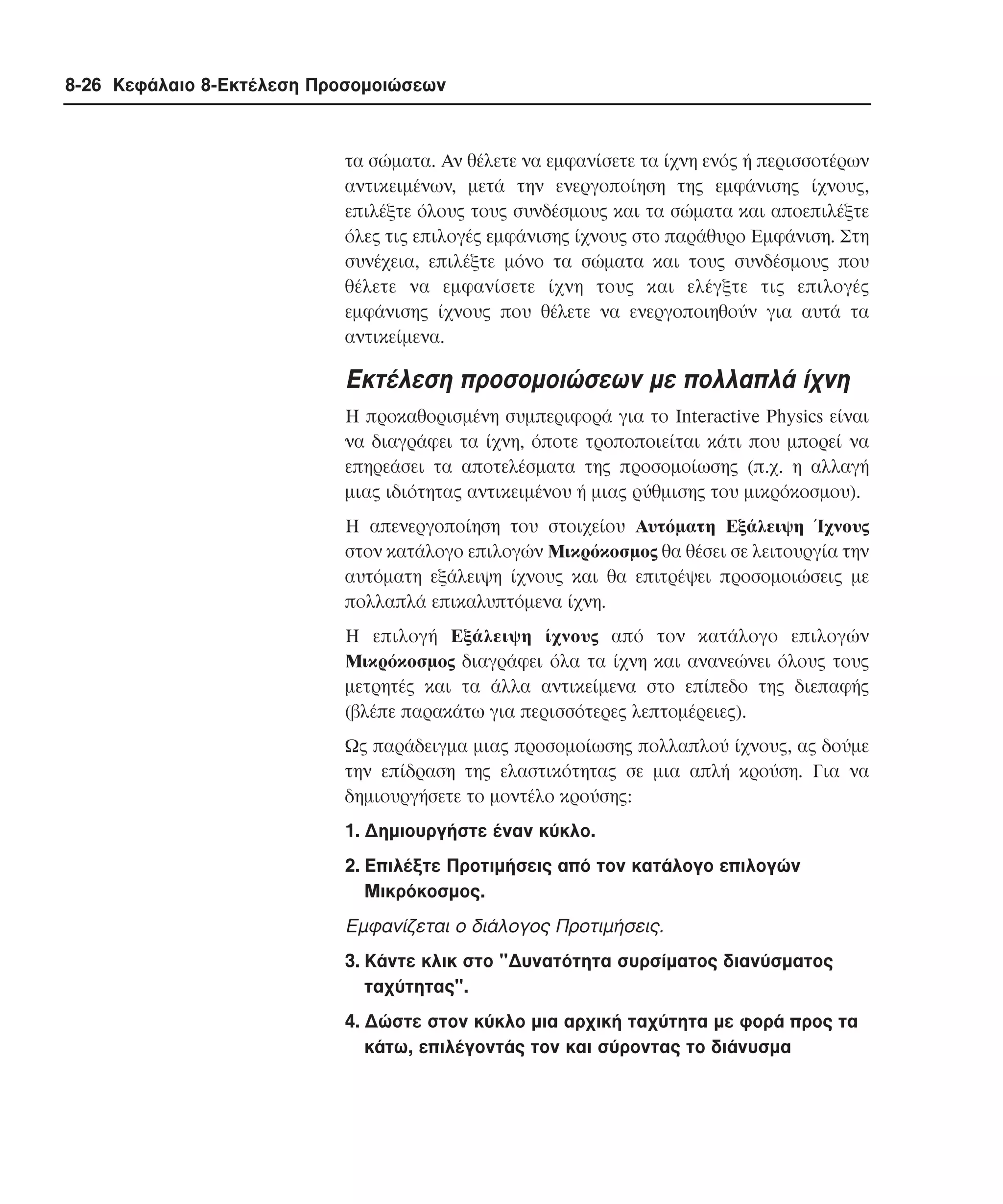 8-26 Κεφάλαιο 8-Εκτέλεση Προσοµοιώσεων

τα σώµατα. Aν θέλετε να εµφανίσετε τα ίχνη ενός ή περισσοτέρων
αντικειµένων, µετά την ενεργοποίηση της εµφάνισης ίχνους,
επιλέξτε όλους τους συνδέσµους και τα σώµατα και αποεπιλέξτε
όλες τις επιλογές εµφάνισης ίχνους στο παράθυρο Eµφάνιση. Στη
συνέχεια, επιλέξτε µόνο τα σώµατα και τους συνδέσµους που
θέλετε να εµφανίσετε ίχνη τους και ελέγξτε τις επιλογές
εµφάνισης ίχνους που θέλετε να ενεργοποιηθούν για αυτά τα
αντικείµενα.

Eκτέλεση προσοµοιώσεων µε πολλαπλά ίχνη
H προκαθορισµένη συµπεριφορά για το Interactive Physics είναι
να διαγράφει τα ίχνη, όποτε τροποποιείται κάτι που µπορεί να
επηρεάσει τα αποτελέσµατα της προσοµοίωσης (π.χ. η αλλαγή
µιας ιδιότητας αντικειµένου ή µιας ρύθµισης του µικρόκοσµου).
H απενεργοποίηση του στοιχείου Aυτόµατη Eξάλειψη Ίχνους
στον κατάλογο επιλογών Mικρόκοσµος θα θέσει σε λειτουργία την
αυτόµατη εξάλειψη ίχνους και θα επιτρέψει προσοµοιώσεις µε
πολλαπλά επικαλυπτόµενα ίχνη.
H επιλογή Eξάλειψη ίχνους από τον κατάλογο επιλογών
Mικρόκοσµος διαγράφει όλα τα ίχνη και ανανεώνει όλους τους
µετρητές και τα άλλα αντικείµενα στο επίπεδο της διεπαφής
(βλέπε παρακάτω για περισσότερες λεπτοµέρειες).
Ως παράδειγµα µιας προσοµοίωσης πολλαπλού ίχνους, ας δούµε
την επίδραση της ελαστικότητας σε µια απλή κρούση. Για να
δηµιουργήσετε το µοντέλο κρούσης:
1. ∆ηµιουργήστε έναν κύκλο.
2. Eπιλέξτε Προτιµήσεις από τον κατάλογο επιλογών
Mικρόκοσµος.

Eµφανίζεται ο διάλογος Προτιµήσεις.
3. Kάντε κλικ στο "∆υνατότητα συρσίµατος διανύσµατος
ταχύτητας".
4. ∆ώστε στον κύκλο µια αρχική ταχύτητα µε φορά προς τα
κάτω, επιλέγοντάς τον και σύροντας το διάνυσµα

 