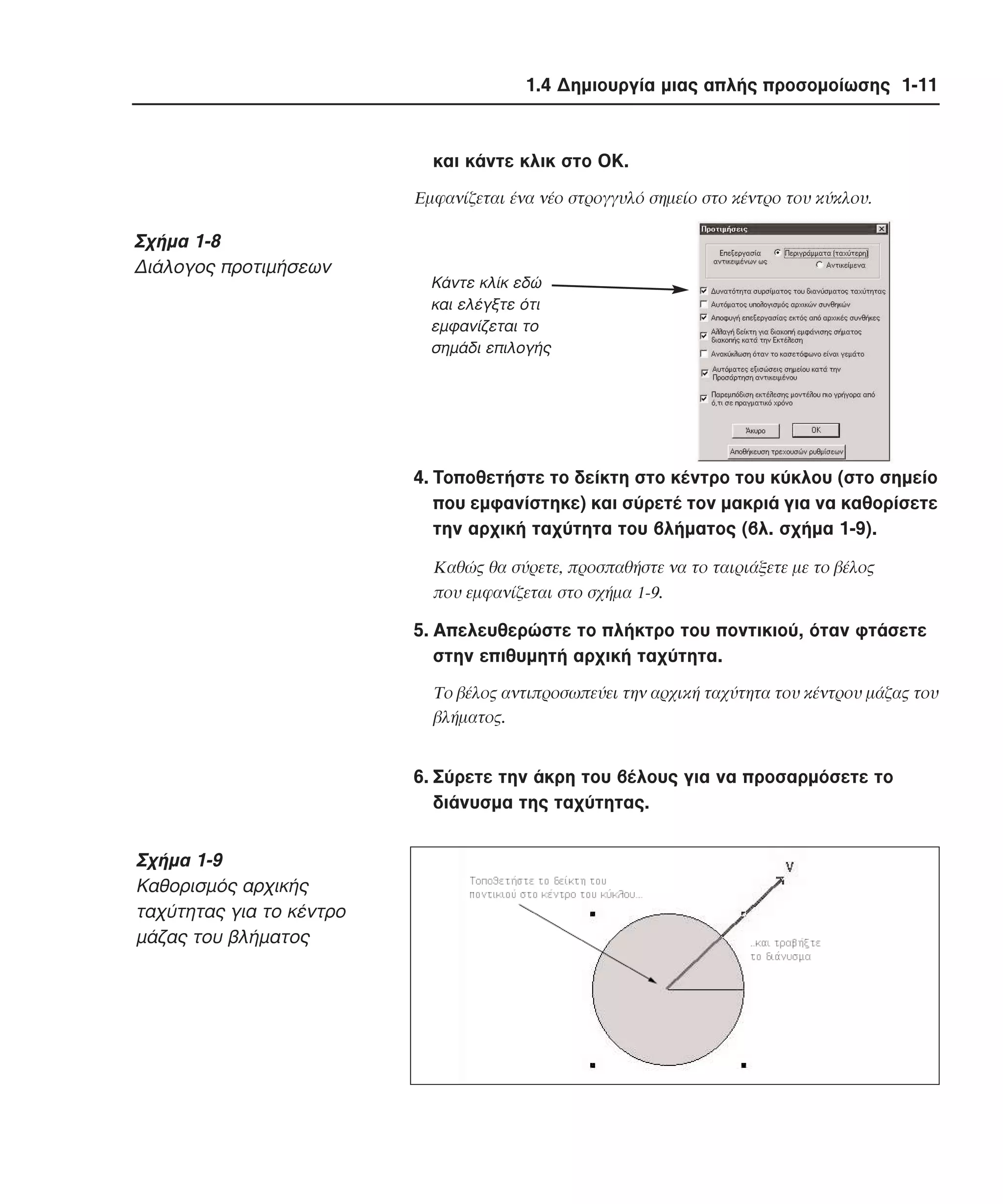 1.4 ∆ηµιουργία µιας απλής προσοµοίωσης 1-11

και κάντε κλικ στο OK.
Eµφανίζεται ένα νέο στρογγυλό σηµείο στο κέντρο του κύκλου.

Σχήµα 1-8
∆ιάλογος προτιµήσεων

Κάντε κλίκ εδώ
και ελέγξτε ότι
εµφανίζεται το
σηµάδι επιλογής

4. Tοποθετήστε το δείκτη στο κέντρο του κύκλου (στο σηµείο
που εµφανίστηκε) και σύρετέ τον µακριά για να καθορίσετε
την αρχική ταχύτητα του βλήµατος (βλ. σχήµα 1-9).
Kαθώς θα σύρετε, προσπαθήστε να το ταιριάξετε µε το βέλος
που εµφανίζεται στο σχήµα 1-9.

5. Aπελευθερώστε το πλήκτρο του ποντικιού, όταν φτάσετε
στην επιθυµητή αρχική ταχύτητα.
Tο βέλος αντιπροσωπεύει την αρχική ταχύτητα του κέντρου µάζας του
βλήµατος.

6. Σύρετε την άκρη του βέλους για να προσαρµόσετε το
διάνυσµα της ταχύτητας.

Σχήµα 1-9
Kαθορισµός αρχικής
ταχύτητας για το κέντρο
µάζας του βλήµατος

 
