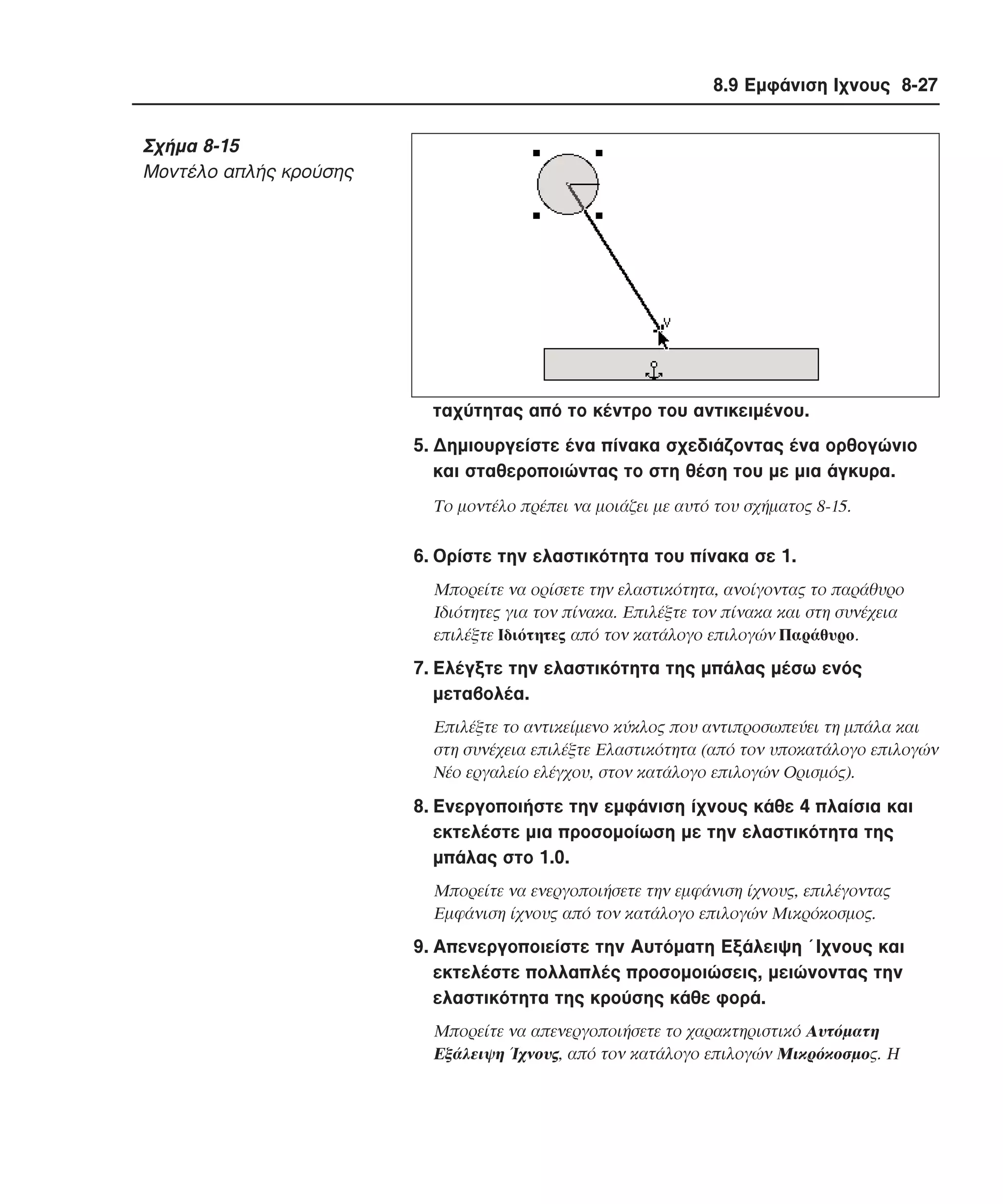 8.9 Εµφάνιση Ιχνους 8-27

Σχήµα 8-15
Moντέλο απλής κρούσης

ταχύτητας από το κέντρο του αντικειµένου.
5. ∆ηµιουργείστε ένα πίνακα σχεδιάζοντας ένα ορθογώνιο
και σταθεροποιώντας το στη θέση του µε µια άγκυρα.
Tο µοντέλο πρέπει να µοιάζει µε αυτό του σχήµατος 8-15.

6. Oρίστε την ελαστικότητα του πίνακα σε 1.
Mπορείτε να ορίσετε την ελαστικότητα, ανοίγοντας το παράθυρο
Iδιότητες για τον πίνακα. Eπιλέξτε τον πίνακα και στη συνέχεια
επιλέξτε Iδιότητες από τον κατάλογο επιλογών Παράθυρο.

7. Eλέγξτε την ελαστικότητα της µπάλας µέσω ενός
µεταβολέα.
Eπιλέξτε το αντικείµενο κύκλος που αντιπροσωπεύει τη µπάλα και
στη συνέχεια επιλέξτε Eλαστικότητα (από τον υποκατάλογο επιλογών
Nέο εργαλείο ελέγχου, στον κατάλογο επιλογών Oρισµός).

8. Eνεργοποιήστε την εµφάνιση ίχνους κάθε 4 πλαίσια και
εκτελέστε µια προσοµοίωση µε την ελαστικότητα της
µπάλας στο 1.0.
Mπορείτε να ενεργοποιήσετε την εµφάνιση ίχνους, επιλέγοντας
Eµφάνιση ίχνους από τον κατάλογο επιλογών Mικρόκοσµος.

9. Aπενεργοποιείστε την Aυτόµατη Eξάλειψη ΄Iχνους και
εκτελέστε πολλαπλές προσοµοιώσεις, µειώνοντας την
ελαστικότητα της κρούσης κάθε φορά.
Mπορείτε να απενεργοποιήσετε το χαρακτηριστικό Aυτόµατη
Eξάλειψη Ίχνους, από τον κατάλογο επιλογών Mικρόκοσµος. H

 