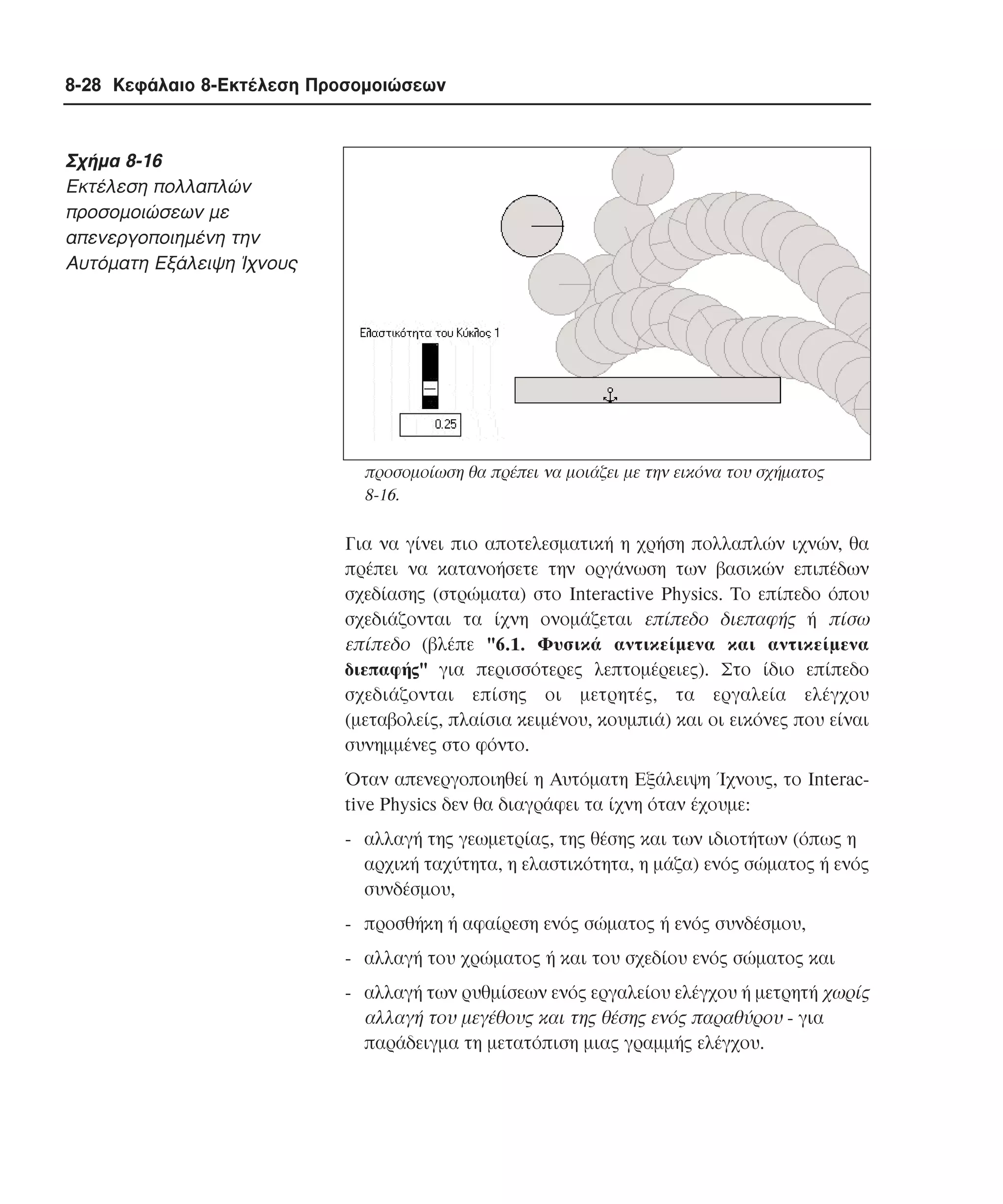 8-28 Κεφάλαιο 8-Εκτέλεση Προσοµοιώσεων

Σχήµα 8-16
Eκτέλεση πολλαπλών
προσοµοιώσεων µε
απενεργοποιηµένη την
Aυτόµατη Eξάλειψη Ίχνους

προσοµοίωση θα πρέπει να µοιάζει µε την εικόνα του σχήµατος
8-16.

Για να γίνει πιο αποτελεσµατική η χρήση πολλαπλών ιχνών, θα
πρέπει να κατανοήσετε την οργάνωση των βασικών επιπέδων
σχεδίασης (στρώµατα) στο Interactive Physics. Tο επίπεδο όπου
σχεδιάζονται τα ίχνη ονοµάζεται επίπεδο διεπαφής ή πίσω
επίπεδο (βλέπε "6.1. Φυσικά αντικείµενα και αντικείµενα
διεπαφής" για περισσότερες λεπτοµέρειες). Στο ίδιο επίπεδο
σχεδιάζονται επίσης οι µετρητές, τα εργαλεία ελέγχου
(µεταβολείς, πλαίσια κειµένου, κουµπιά) και οι εικόνες που είναι
συνηµµένες στο φόντο.
Όταν απενεργοποιηθεί η Aυτόµατη Eξάλειψη Ίχνους, το Interactive Physics δεν θα διαγράφει τα ίχνη όταν έχουµε:
- αλλαγή της γεωµετρίας, της θέσης και των ιδιοτήτων (όπως η
αρχική ταχύτητα, η ελαστικότητα, η µάζα) ενός σώµατος ή ενός
συνδέσµου,
- προσθήκη ή αφαίρεση ενός σώµατος ή ενός συνδέσµου,
- αλλαγή του χρώµατος ή και του σχεδίου ενός σώµατος και
- αλλαγή των ρυθµίσεων ενός εργαλείου ελέγχου ή µετρητή χωρίς
αλλαγή του µεγέθους και της θέσης ενός παραθύρου - για
παράδειγµα τη µετατόπιση µιας γραµµής ελέγχου.

 