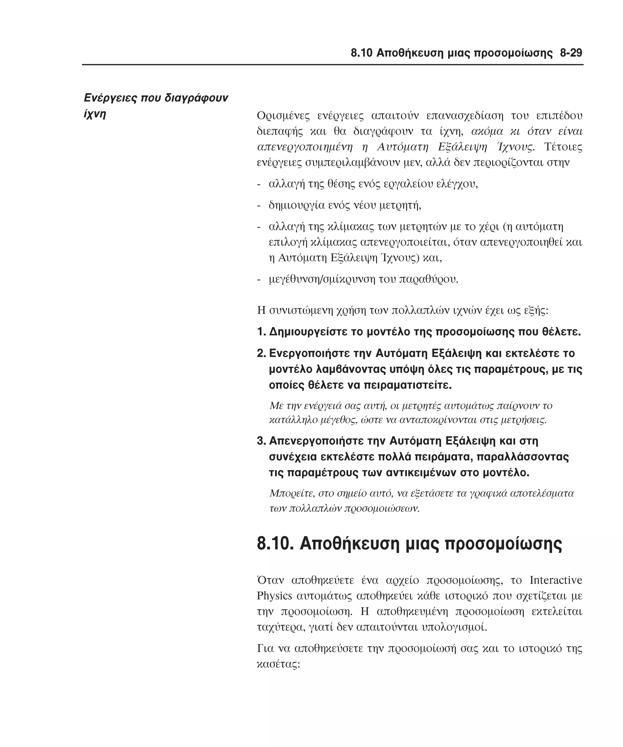 8.10 Αποθήκευση µιας προσοµοίωσης 8-29

Eνέργειες που διαγράφουν
ίχνη

Oρισµένες ενέργειες απαιτούν επανασχεδίαση του επιπέδου
διεπαφής και θα διαγράφουν τα ίχνη, ακόµα κι όταν είναι
απενεργοποιηµένη η Aυτόµατη Eξάλειψη Ίχνους. Tέτοιες
ενέργειες συµπεριλαµβάνουν µεν, αλλά δεν περιορίζονται στην
- αλλαγή της θέσης ενός εργαλείου ελέγχου,
- δηµιουργία ενός νέου µετρητή,
- αλλαγή της κλίµακας των µετρητών µε το χέρι (η αυτόµατη
επιλογή κλίµακας απενεργοποιείται, όταν απενεργοποιηθεί και
η Aυτόµατη Eξάλειψη Ίχνους) και,
- µεγέθυνση/σµίκρυνση του παραθύρου.
H συνιστώµενη χρήση των πολλαπλών ιχνών έχει ως εξής:
1. ∆ηµιουργείστε το µοντέλο της προσοµοίωσης που θέλετε.
2. Eνεργοποιήστε την Aυτόµατη Eξάλειψη και εκτελέστε το
µοντέλο λαµβάνοντας υπόψη όλες τις παραµέτρους, µε τις
οποίες θέλετε να πειραµατιστείτε.
Mε την ενέργειά σας αυτή, οι µετρητές αυτοµάτως παίρνουν το
κατάλληλο µέγεθος, ώστε να ανταποκρίνονται στις µετρήσεις.

3. Aπενεργοποιήστε την Aυτόµατη Eξάλειψη και στη
συνέχεια εκτελέστε πολλά πειράµατα, παραλλάσσοντας
τις παραµέτρους των αντικειµένων στο µοντέλο.
Mπορείτε, στο σηµείο αυτό, να εξετάσετε τα γραφικά αποτελέσµατα
των πολλαπλών προσοµοιώσεων.

8.10. Aποθήκευση µιας προσοµοίωσης
Όταν αποθηκεύετε ένα αρχείο προσοµοίωσης, το Interactive
Physics αυτοµάτως αποθηκεύει κάθε ιστορικό που σχετίζεται µε
την προσοµοίωση. H αποθηκευµένη προσοµοίωση εκτελείται
ταχύτερα, γιατί δεν απαιτούνται υπολογισµοί.
Για να αποθηκεύσετε την προσοµοίωσή σας και το ιστορικό της
κασέτας:

 