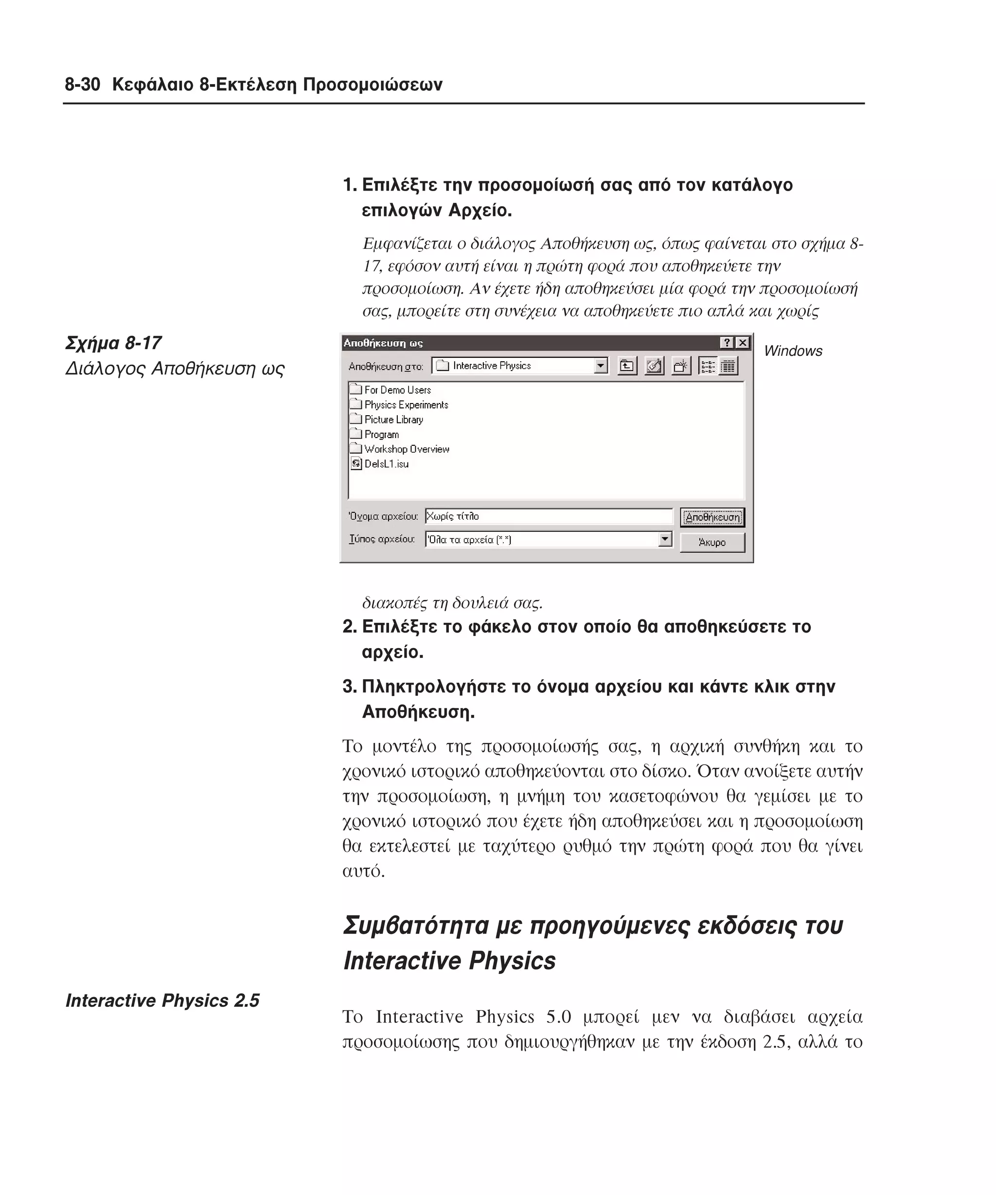 8-30 Κεφάλαιο 8-Εκτέλεση Προσοµοιώσεων

1. Eπιλέξτε την προσοµοίωσή σας από τον κατάλογο
επιλογών Aρχείο.
Eµφανίζεται ο διάλογος Aποθήκευση ως, όπως φαίνεται στο σχήµα 817, εφόσον αυτή είναι η πρώτη φορά που αποθηκεύετε την
προσοµοίωση. Aν έχετε ήδη αποθηκεύσει µία φορά την προσοµοίωσή
σας, µπορείτε στη συνέχεια να αποθηκεύετε πιο απλά και χωρίς

Σχήµα 8-17
∆ιάλογος Aποθήκευση ως

Windows

διακοπές τη δουλειά σας.

2. Eπιλέξτε το φάκελο στον οποίο θα αποθηκεύσετε το
αρχείο.
3. Πληκτρολογήστε το όνοµα αρχείου και κάντε κλικ στην
Aποθήκευση.
Tο µοντέλο της προσοµοίωσής σας, η αρχική συνθήκη και το
χρονικό ιστορικό αποθηκεύονται στο δίσκο. Όταν ανοίξετε αυτήν
την προσοµοίωση, η µνήµη του κασετοφώνου θα γεµίσει µε το
χρονικό ιστορικό που έχετε ήδη αποθηκεύσει και η προσοµοίωση
θα εκτελεστεί µε ταχύτερο ρυθµό την πρώτη φορά που θα γίνει
αυτό.

Συµβατότητα µε προηγούµενες εκδόσεις του
Interactive Physics
Interactive Physics 2.5

Tο Interactive Physics 5.0 µπορεί µεν να διαβάσει αρχεία
προσοµοίωσης που δηµιουργήθηκαν µε την έκδοση 2.5, αλλά το

 