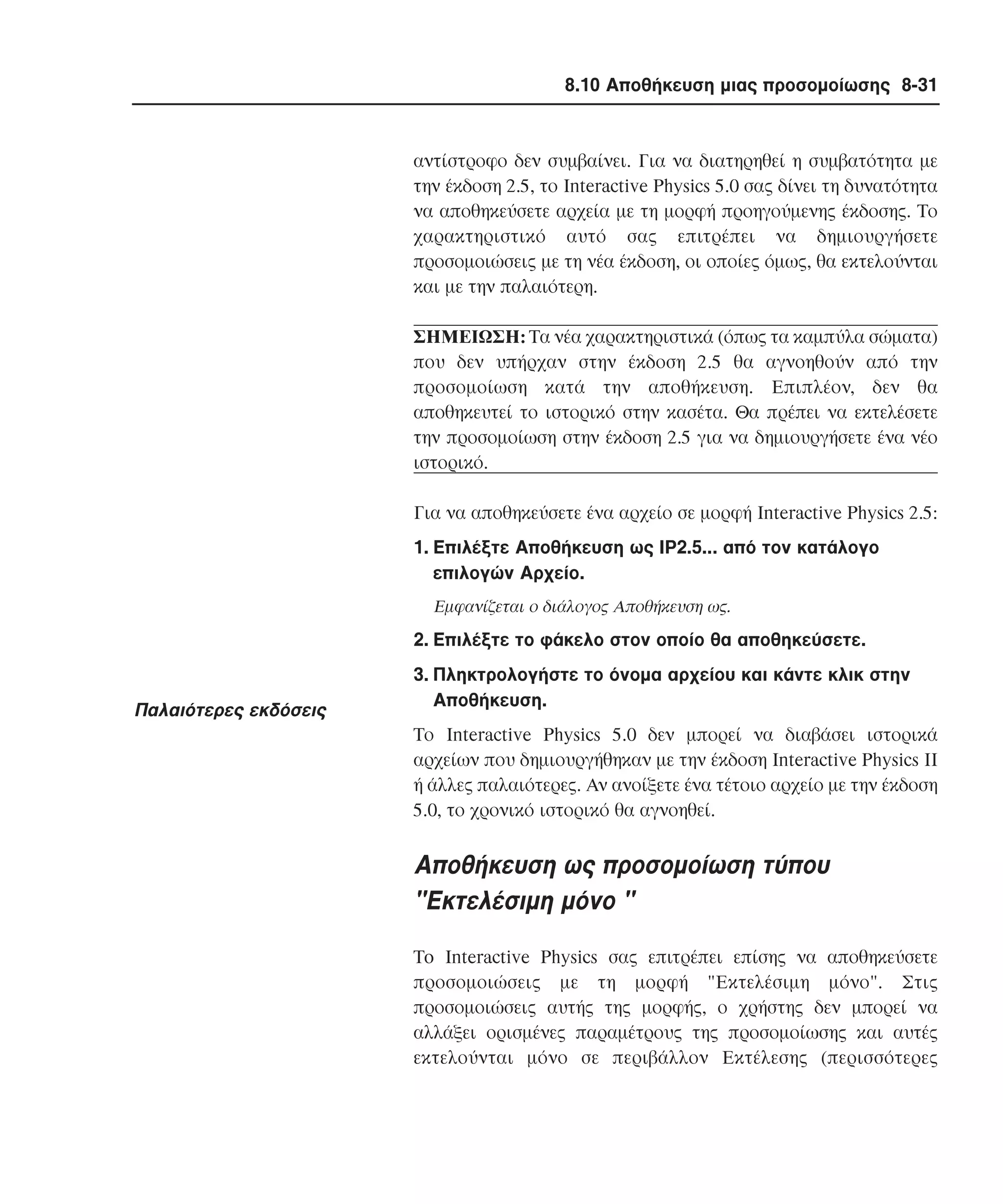 8.10 Αποθήκευση µιας προσοµοίωσης 8-31

αντίστροφο δεν συµβαίνει. Για να διατηρηθεί η συµβατότητα µε
την έκδοση 2.5, το Interactive Physics 5.0 σας δίνει τη δυνατότητα
να αποθηκεύσετε αρχεία µε τη µορφή προηγούµενης έκδοσης. Tο
χαρακτηριστικό αυτό σας επιτρέπει να δηµιουργήσετε
προσοµοιώσεις µε τη νέα έκδοση, οι οποίες όµως, θα εκτελούνται
και µε την παλαιότερη.
ΣHMEIΩΣH: Tα νέα χαρακτηριστικά (όπως τα καµπύλα σώµατα)
που δεν υπήρχαν στην έκδοση 2.5 θα αγνοηθούν από την
προσοµοίωση κατά την αποθήκευση. Eπιπλέον, δεν θα
αποθηκευτεί το ιστορικό στην κασέτα. Θα πρέπει να εκτελέσετε
την προσοµοίωση στην έκδοση 2.5 για να δηµιουργήσετε ένα νέο
ιστορικό.
Για να αποθηκεύσετε ένα αρχείο σε µορφή Interactive Physics 2.5:
1. Eπιλέξτε Aποθήκευση ως IP2.5... από τον κατάλογο
επιλογών Aρχείο.
Eµφανίζεται ο διάλογος Aποθήκευση ως.

2. Eπιλέξτε το φάκελο στον οποίο θα αποθηκεύσετε.

Παλαιότερες εκδόσεις

3. Πληκτρολογήστε το όνοµα αρχείου και κάντε κλικ στην
Aποθήκευση.
Tο Interactive Physics 5.0 δεν µπορεί να διαβάσει ιστορικά
αρχείων που δηµιουργήθηκαν µε την έκδοση Interactive Physics II
ή άλλες παλαιότερες. Aν ανοίξετε ένα τέτοιο αρχείο µε την έκδοση
5.0, το χρονικό ιστορικό θα αγνοηθεί.

Aποθήκευση ως προσοµοίωση τύπου
"Eκτελέσιµη µόνο "
To Interactive Physics σας επιτρέπει επίσης να αποθηκεύσετε
προσοµοιώσεις µε τη µορφή "Eκτελέσιµη µόνο". Στις
προσοµοιώσεις αυτής της µορφής, ο χρήστης δεν µπορεί να
αλλάξει ορισµένες παραµέτρους της προσοµοίωσης και αυτές
εκτελούνται µόνο σε περιβάλλον Eκτέλεσης (περισσότερες

 