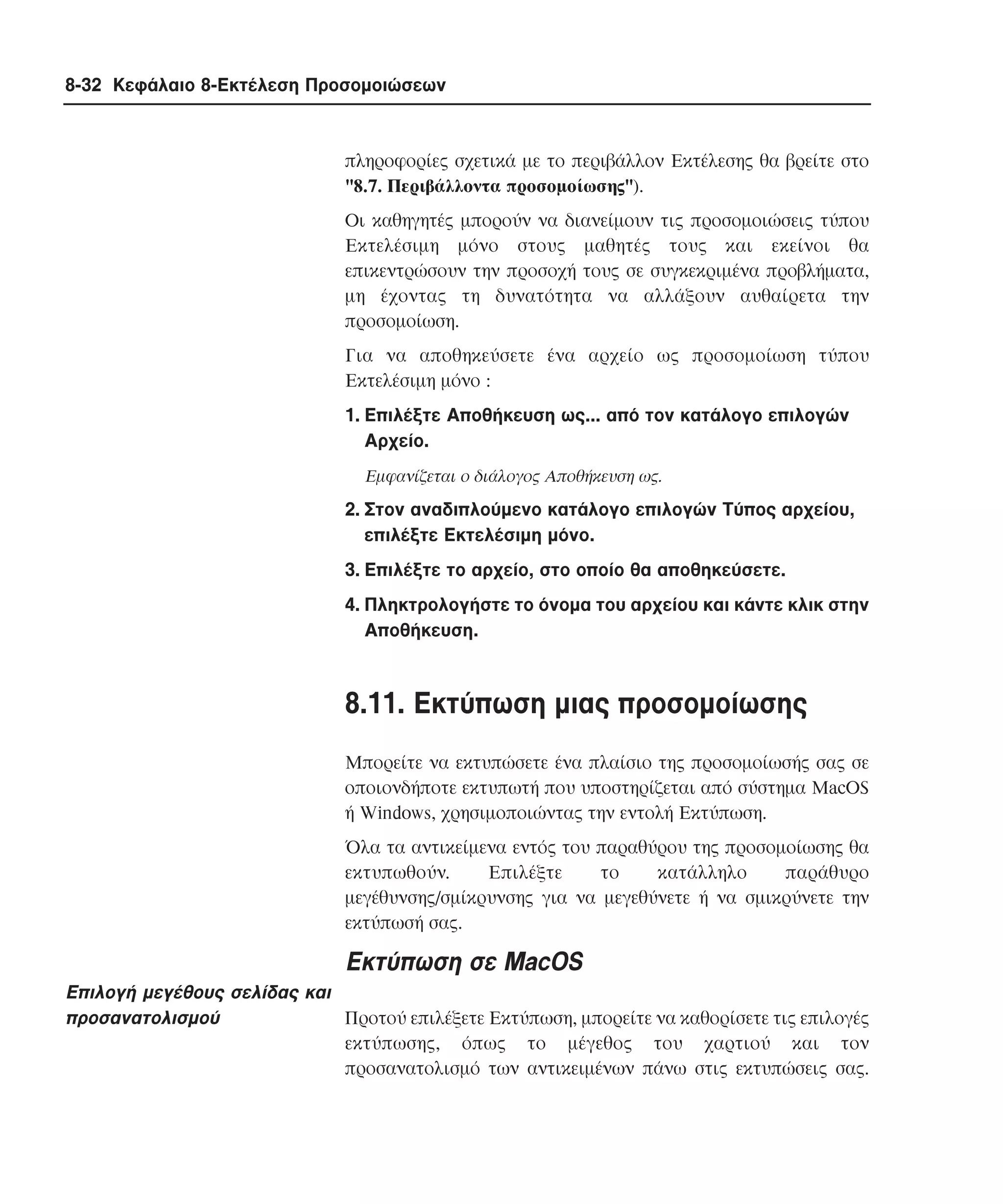 8-32 Κεφάλαιο 8-Εκτέλεση Προσοµοιώσεων

πληροφορίες σχετικά µε το περιβάλλον Eκτέλεσης θα βρείτε στο
"8.7. Περιβάλλοντα προσοµοίωσης").
Oι καθηγητές µπορούν να διανείµουν τις προσοµοιώσεις τύπου
Eκτελέσιµη µόνο στους µαθητές τους και εκείνοι θα
επικεντρώσουν την προσοχή τους σε συγκεκριµένα προβλήµατα,
µη έχοντας τη δυνατότητα να αλλάξουν αυθαίρετα την
προσοµοίωση.
Για να αποθηκεύσετε ένα αρχείο ως προσοµοίωση τύπου
Eκτελέσιµη µόνο :
1. Eπιλέξτε Aποθήκευση ως... από τον κατάλογο επιλογών
Aρχείο.
Eµφανίζεται ο διάλογος Aποθήκευση ως.

2. Στον αναδιπλούµενο κατάλογο επιλογών Tύπος αρχείου,
επιλέξτε Eκτελέσιµη µόνο.
3. Eπιλέξτε το αρχείο, στο οποίο θα αποθηκεύσετε.
4. Πληκτρολογήστε το όνοµα του αρχείου και κάντε κλικ στην
Aποθήκευση.

8.11. Eκτύπωση µιας προσοµοίωσης
Mπορείτε να εκτυπώσετε ένα πλαίσιο της προσοµοίωσής σας σε
οποιονδήποτε εκτυπωτή που υποστηρίζεται από σύστηµα MacOS
ή Windows, χρησιµοποιώντας την εντολή Eκτύπωση.
Όλα τα αντικείµενα εντός του παραθύρου της προσοµοίωσης θα
εκτυπωθούν.
Eπιλέξτε
το
κατάλληλο
παράθυρο
µεγέθυνσης/σµίκρυνσης για να µεγεθύνετε ή να σµικρύνετε την
εκτύπωσή σας.

Eκτύπωση σε MacOS
Eπιλογή µεγέθους σελίδας και
προσανατολισµού
Προτού επιλέξετε Eκτύπωση, µπορείτε να καθορίσετε τις επιλογές
εκτύπωσης, όπως το µέγεθος του χαρτιού και τον
προσανατολισµό των αντικειµένων πάνω στις εκτυπώσεις σας.

 