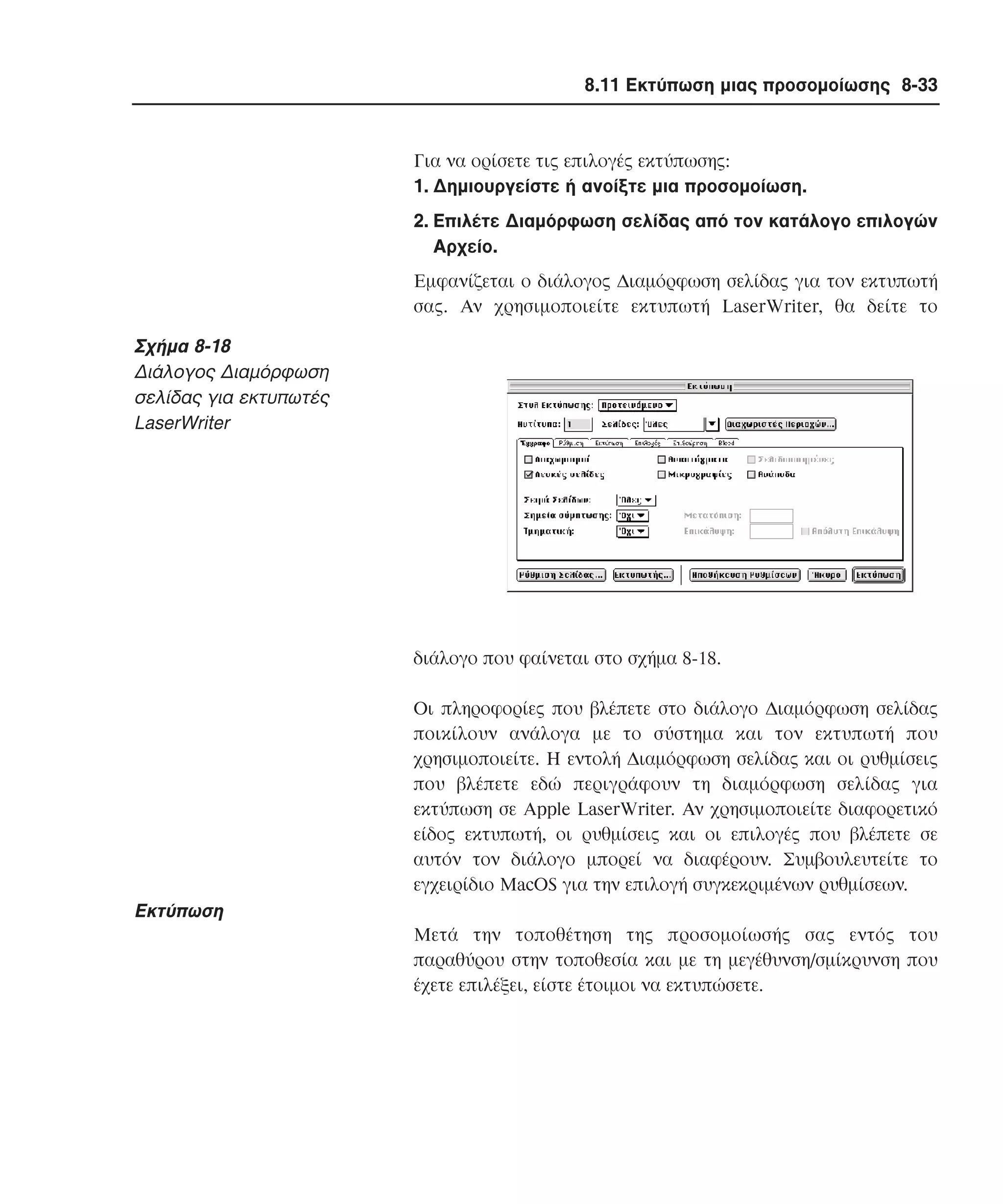 8.11 Εκτύπωση µιας προσοµοίωσης 8-33

Για να ορίσετε τις επιλογές εκτύπωσης:
1. ∆ηµιουργείστε ή ανοίξτε µια προσοµοίωση.
2. Eπιλέτε ∆ιαµόρφωση σελίδας από τον κατάλογο επιλογών
Aρχείο.
Eµφανίζεται ο διάλογος ∆ιαµόρφωση σελίδας για τον εκτυπωτή
σας. Aν χρησιµοποιείτε εκτυπωτή LaserWriter, θα δείτε το

Σχήµα 8-18
∆ιάλογος ∆ιαµόρφωση
σελίδας για εκτυπωτές
LaserWriter

διάλογο που φαίνεται στο σχήµα 8-18.
Oι πληροφορίες που βλέπετε στο διάλογο ∆ιαµόρφωση σελίδας
ποικίλουν ανάλογα µε το σύστηµα και τον εκτυπωτή που
χρησιµοποιείτε. H εντολή ∆ιαµόρφωση σελίδας και οι ρυθµίσεις
που βλέπετε εδώ περιγράφουν τη διαµόρφωση σελίδας για
εκτύπωση σε Apple LaserWriter. Aν χρησιµοποιείτε διαφορετικό
είδος εκτυπωτή, οι ρυθµίσεις και οι επιλογές που βλέπετε σε
αυτόν τον διάλογο µπορεί να διαφέρουν. Συµβουλευτείτε το
εγχειρίδιο MacOS για την επιλογή συγκεκριµένων ρυθµίσεων.

Eκτύπωση
Mετά την τοποθέτηση της προσοµοίωσής σας εντός του
παραθύρου στην τοποθεσία και µε τη µεγέθυνση/σµίκρυνση που
έχετε επιλέξει, είστε έτοιµοι να εκτυπώσετε.

 