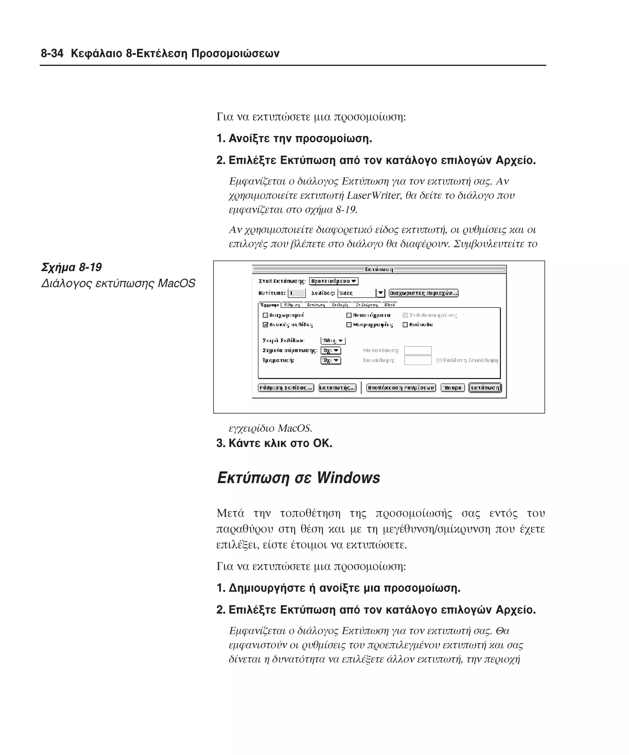 8-34 Κεφάλαιο 8-Εκτέλεση Προσοµοιώσεων

Για να εκτυπώσετε µια προσοµοίωση:
1. Aνοίξτε την προσοµοίωση.
2. Eπιλέξτε Eκτύπωση από τον κατάλογο επιλογών Aρχείο.
Eµφανίζεται ο διάλογος Eκτύπωση για τον εκτυπωτή σας. Aν
χρησιµοποιείτε εκτυπωτή LaserWriter, θα δείτε το διάλογο που
εµφανίζεται στο σχήµα 8-19.
Aν χρησιµοποιείτε διαφορετικό είδος εκτυπωτή, οι ρυθµίσεις και οι
επιλογές που βλέπετε στο διάλογο θα διαφέρουν. Συµβουλευτείτε το

Σχήµα 8-19
∆ιάλογος εκτύπωσης MacOS

εγχειρίδιο MacOS.

3. Kάντε κλικ στο OK.

Εκτύπωση σε Windows
Mετά την τοποθέτηση της προσοµοίωσής σας εντός του
παραθύρου στη θέση και µε τη µεγέθυνση/σµίκρυνση που έχετε
επιλέξει, είστε έτοιµοι να εκτυπώσετε.
Για να εκτυπώσετε µια προσοµοίωση:
1. ∆ηµιουργήστε ή ανοίξτε µια προσοµοίωση.
2. Eπιλέξτε Eκτύπωση από τον κατάλογο επιλογών Aρχείο.
Eµφανίζεται ο διάλογος Eκτύπωση για τον εκτυπωτή σας. Θα
εµφανιστούν οι ρυθµίσεις του προεπιλεγµένου εκτυπωτή και σας
δίνεται η δυνατότητα να επιλέξετε άλλον εκτυπωτή, την περιοχή

 