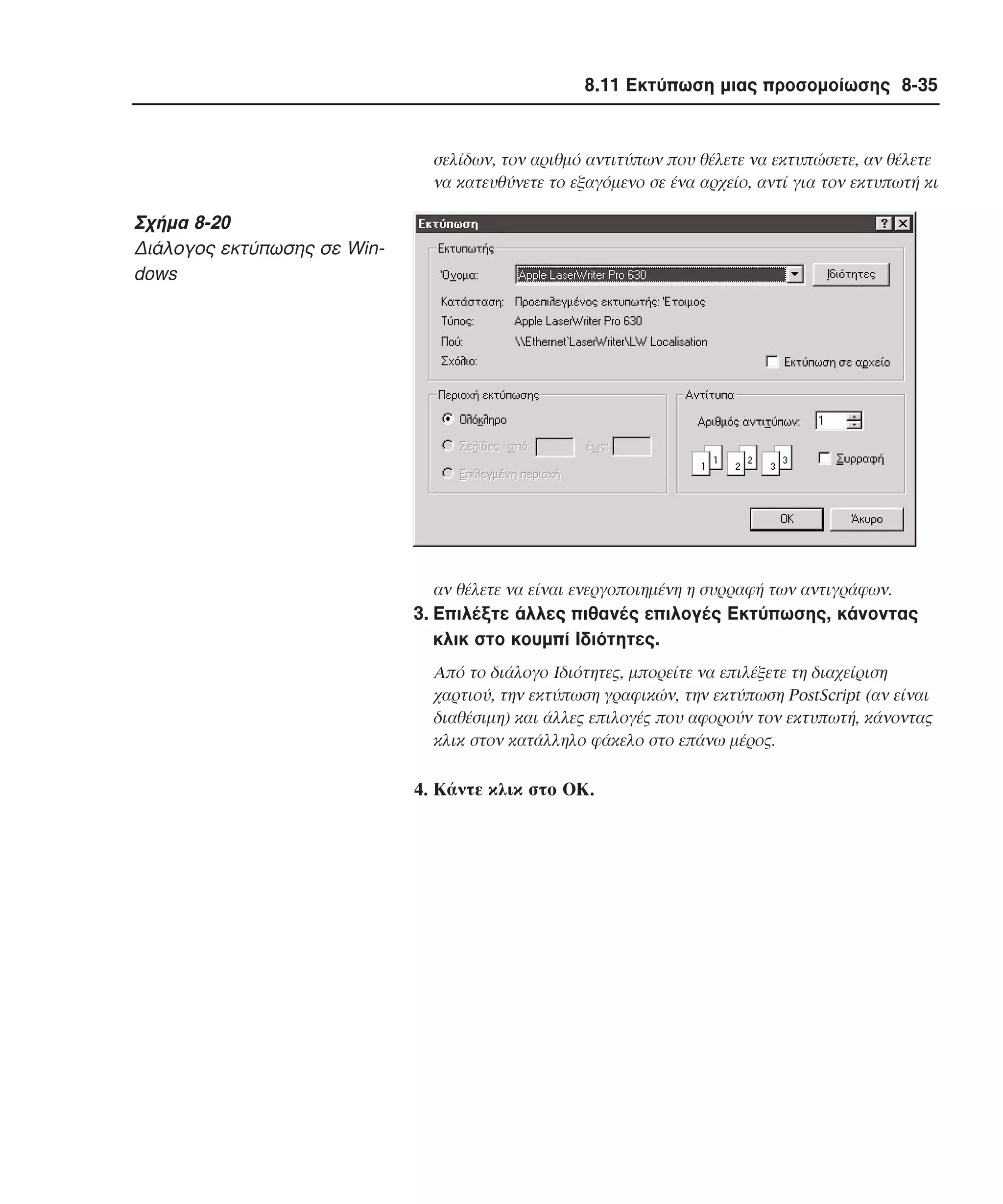 8.11 Εκτύπωση µιας προσοµοίωσης 8-35

σελίδων, τον αριθµό αντιτύπων που θέλετε να εκτυπώσετε, αν θέλετε
να κατευθύνετε το εξαγόµενο σε ένα αρχείο, αντί για τον εκτυπωτή κι

Σχήµα 8-20
∆ιάλογος εκτύπωσης σε Windows

αν θέλετε να είναι ενεργοποιηµένη η συρραφή των αντιγράφων.

3. Eπιλέξτε άλλες πιθανές επιλογές Eκτύπωσης, κάνοντας
κλικ στο κουµπί Iδιότητες.
Aπό το διάλογο Iδιότητες, µπορείτε να επιλέξετε τη διαχείριση
χαρτιού, την εκτύπωση γραφικών, την εκτύπωση PostScript (αν είναι
διαθέσιµη) και άλλες επιλογές που αφορούν τον εκτυπωτή, κάνοντας
κλικ στον κατάλληλο φάκελο στο επάνω µέρος.

4. Kάντε κλικ στο OK.

 