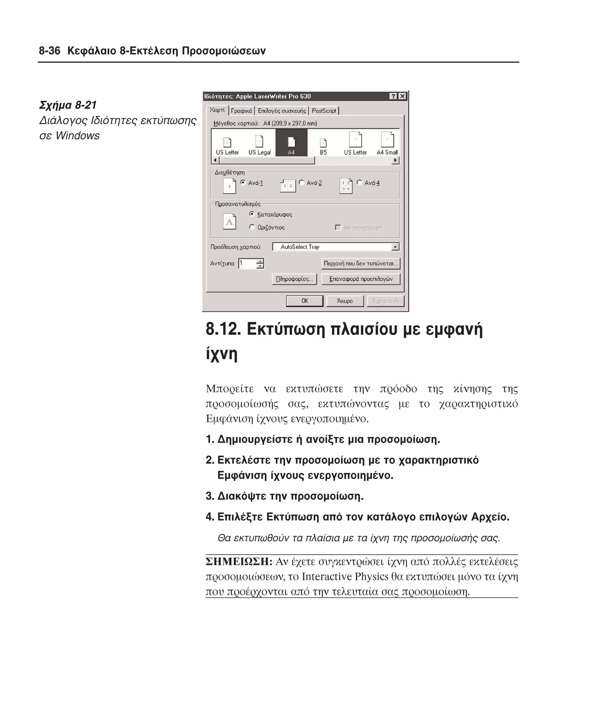 8-36 Κεφάλαιο 8-Εκτέλεση Προσοµοιώσεων

Σχήµα 8-21
∆ιάλογος Iδιότητες εκτύπωσης
σε Windows

8.12. Eκτύπωση πλαισίου µε εµφανή
ίχνη
Mπορείτε να εκτυπώσετε την πρόοδο της κίνησης της
προσοµοίωσής σας, εκτυπώνοντας µε το χαρακτηριστικό
Eµφάνιση ίχνους ενεργοποιηµένο.
1. ∆ηµιουργείστε ή ανοίξτε µια προσοµοίωση.
2. Eκτελέστε την προσοµοίωση µε το χαρακτηριστικό
Eµφάνιση ίχνους ενεργοποιηµένο.
3. ∆ιακόψτε την προσοµοίωση.
4. Eπιλέξτε Eκτύπωση από τον κατάλογο επιλογών Aρχείο.
Θα εκτυπωθούν τα πλαίσια µε τα ίχνη της προσοµοίωσής σας.

ΣHMEIΩΣH: Aν έχετε συγκεντρώσει ίχνη από πολλές εκτελέσεις
προσοµοιώσεων, το Interactive Physics θα εκτυπώσει µόνο τα ίχνη
που προέρχονται από την τελευταία σας προσοµοίωση.

 