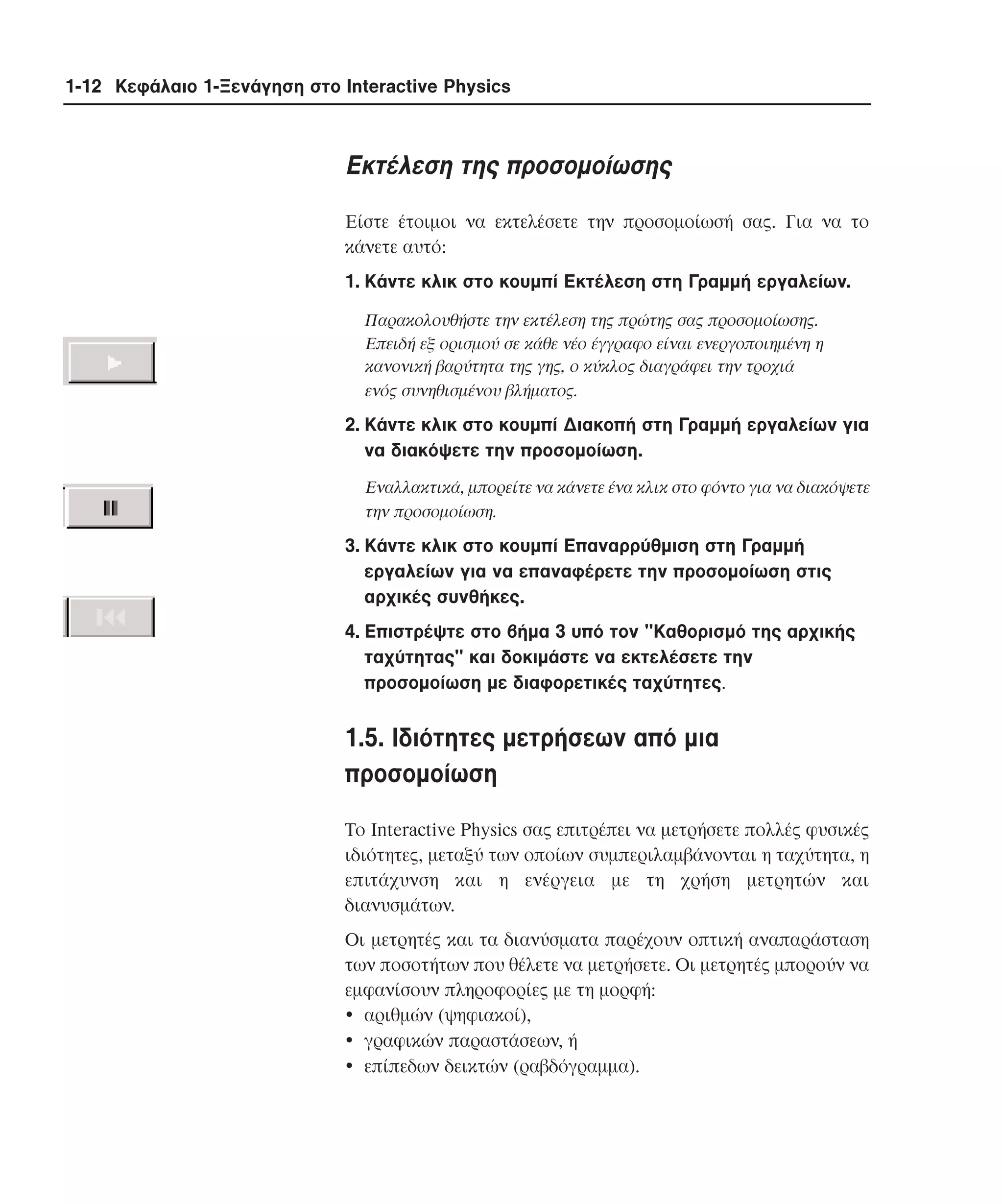 1-12 Κεφάλαιο 1-Ξενάγηση στο Interactive Physics

Eκτέλεση της προσοµοίωσης
Eίστε έτοιµοι να εκτελέσετε την προσοµοίωσή σας. Για να το
κάνετε αυτό:
1. Kάντε κλικ στο κουµπί Eκτέλεση στη Γραµµή εργαλείων.
Παρακολουθήστε την εκτέλεση της πρώτης σας προσοµοίωσης.
Eπειδή εξ ορισµού σε κάθε νέο έγγραφο είναι ενεργοποιηµένη η
κανονική βαρύτητα της γης, ο κύκλος διαγράφει την τροχιά
ενός συνηθισµένου βλήµατος.

2. Kάντε κλικ στο κουµπί ∆ιακοπή στη Γραµµή εργαλείων για
να διακόψετε την προσοµοίωση.
Eναλλακτικά, µπορείτε να κάνετε ένα κλικ στο φόντο για να διακόψετε
την προσοµοίωση.

3. Kάντε κλικ στο κουµπί Eπαναρρύθµιση στη Γραµµή
εργαλείων για να επαναφέρετε την προσοµοίωση στις
αρχικές συνθήκες.
4. Eπιστρέψτε στο βήµα 3 υπό τον "Kαθορισµό της αρχικής
ταχύτητας" και δοκιµάστε να εκτελέσετε την
προσοµοίωση µε διαφορετικές ταχύτητες.

1.5. Iδιότητες µετρήσεων από µια
προσοµοίωση
Tο Interactive Physics σας επιτρέπει να µετρήσετε πολλές φυσικές
ιδιότητες, µεταξύ των οποίων συµπεριλαµβάνονται η ταχύτητα, η
επιτάχυνση και η ενέργεια µε τη χρήση µετρητών και
διανυσµάτων.
Oι µετρητές και τα διανύσµατα παρέχουν οπτική αναπαράσταση
των ποσοτήτων που θέλετε να µετρήσετε. Oι µετρητές µπορούν να
εµφανίσουν πληροφορίες µε τη µορφή:
• αριθµών (ψηφιακοί),
• γραφικών παραστάσεων, ή
• επίπεδων δεικτών (ραβδόγραµµα).

 