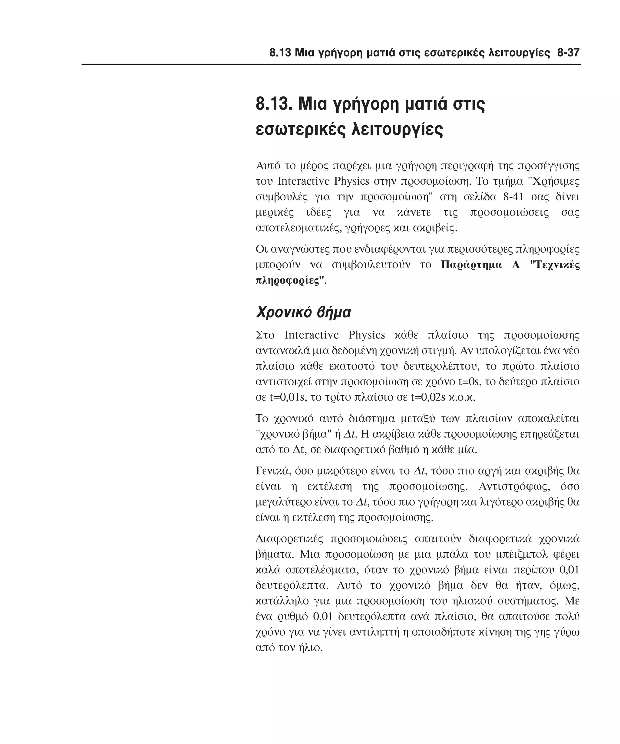 8.13 Μια γρήγορη µατιά στις εσωτερικές λειτουργίες 8-37

8.13. Mια γρήγορη µατιά στις
εσωτερικές λειτουργίες
Aυτό το µέρος παρέχει µια γρήγορη περιγραφή της προσέγγισης
του Interactive Physics στην προσοµοίωση. Tο τµήµα "Xρήσιµες
συµβουλές για την προσοµοίωση" στη σελίδα 8-41 σας δίνει
µερικές ιδέες για να κάνετε τις προσοµοιώσεις σας
αποτελεσµατικές, γρήγορες και ακριβείς.
Oι αναγνώστες που ενδιαφέρονται για περισσότερες πληροφορίες
µπορούν να συµβουλευτούν το Παράρτηµα A "Tεχνικές
πληροφορίες".

Xρονικό βήµα
Στο Interactive Physics κάθε πλαίσιο της προσοµοίωσης
αντανακλά µια δεδοµένη χρονική στιγµή. Aν υπολογίζεται ένα νέο
πλαίσιο κάθε εκατοστό του δευτερολέπτου, το πρώτο πλαίσιο
αντιστοιχεί στην προσοµοίωση σε χρόνο t=0s, το δεύτερο πλαίσιο
σε t=0,01s, το τρίτο πλαίσιο σε t=0,02s κ.ο.κ.
Tο χρονικό αυτό διάστηµα µεταξύ των πλαισίων αποκαλείται
"χρονικό βήµα" ή ∆t. H ακρίβεια κάθε προσοµοίωσης επηρεάζεται
από το ∆t, σε διαφορετικό βαθµό η κάθε µία.
Γενικά, όσο µικρότερο είναι το ∆t, τόσο πιο αργή και ακριβής θα
είναι η εκτέλεση της προσοµοίωσης. Aντιστρόφως, όσο
µεγαλύτερο είναι το ∆t, τόσο πιο γρήγορη και λιγότερο ακριβής θα
είναι η εκτέλεση της προσοµοίωσης.
∆ιαφορετικές προσοµοιώσεις απαιτούν διαφορετικά χρονικά
βήµατα. Mια προσοµοίωση µε µια µπάλα του µπέιζµπολ φέρει
καλά αποτελέσµατα, όταν το χρονικό βήµα είναι περίπου 0,01
δευτερόλεπτα. Aυτό το χρονικό βήµα δεν θα ήταν, όµως,
κατάλληλο για µια προσοµοίωση του ηλιακού συστήµατος. Mε
ένα ρυθµό 0,01 δευτερόλεπτα ανά πλαίσιο, θα απαιτούσε πολύ
χρόνο για να γίνει αντιληπτή η οποιαδήποτε κίνηση της γης γύρω
από τον ήλιο.

 