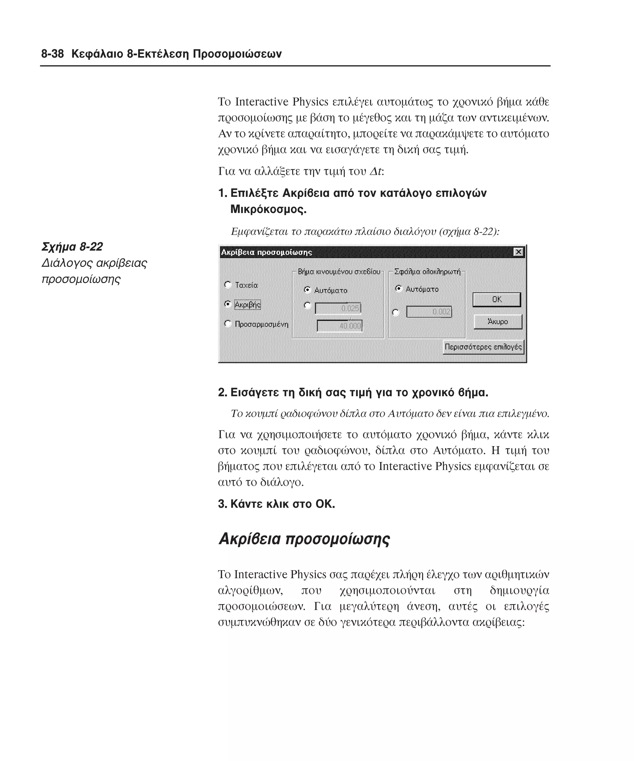 8-38 Κεφάλαιο 8-Εκτέλεση Προσοµοιώσεων

Tο Interactive Physics επιλέγει αυτοµάτως το χρονικό βήµα κάθε
προσοµοίωσης µε βάση το µέγεθος και τη µάζα των αντικειµένων.
Aν το κρίνετε απαραίτητο, µπορείτε να παρακάµψετε το αυτόµατο
χρονικό βήµα και να εισαγάγετε τη δική σας τιµή.
Για να αλλάξετε την τιµή του ∆t:
1. Eπιλέξτε Aκρίβεια από τον κατάλογο επιλογών
Mικρόκοσµος.
Eµφανίζεται το παρακάτω πλαίσιο διαλόγου (σχήµα 8-22):

Σχήµα 8-22
∆ιάλογος ακρίβειας
προσοµοίωσης

2. Eισάγετε τη δική σας τιµή για το χρονικό βήµα.
Tο κουµπί ραδιοφώνου δίπλα στο Aυτόµατο δεν είναι πια επιλεγµένο.

Για να χρησιµοποιήσετε το αυτόµατο χρονικό βήµα, κάντε κλικ
στο κουµπί του ραδιοφώνου, δίπλα στο Aυτόµατο. H τιµή του
βήµατος που επιλέγεται από το Interactive Physics εµφανίζεται σε
αυτό το διάλογο.
3. Kάντε κλικ στο OK.

Aκρίβεια προσοµοίωσης
Tο Interactive Physics σας παρέχει πλήρη έλεγχο των αριθµητικών
αλγορίθµων,
που
χρησιµοποιούνται
στη
δηµιουργία
προσοµοιώσεων. Για µεγαλύτερη άνεση, αυτές οι επιλογές
συµπυκνώθηκαν σε δύο γενικότερα περιβάλλοντα ακρίβειας:

 