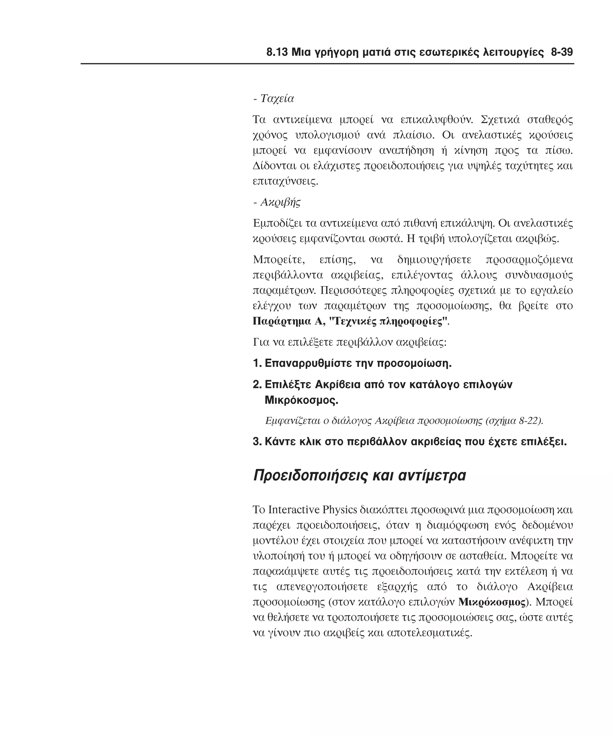 8.13 Μια γρήγορη µατιά στις εσωτερικές λειτουργίες 8-39

- Tαχεία
Tα αντικείµενα µπορεί να επικαλυφθούν. Σχετικά σταθερός
χρόνος υπολογισµού ανά πλαίσιο. Oι ανελαστικές κρούσεις
µπορεί να εµφανίσουν αναπήδηση ή κίνηση προς τα πίσω.
∆ίδονται οι ελάχιστες προειδοποιήσεις για υψηλές ταχύτητες και
επιταχύνσεις.

- Aκριβής
Eµποδίζει τα αντικείµενα από πιθανή επικάλυψη. Oι ανελαστικές
κρούσεις εµφανίζονται σωστά. H τριβή υπολογίζεται ακριβώς.
Mπορείτε, επίσης, να δηµιουργήσετε προσαρµοζόµενα
περιβάλλοντα ακριβείας, επιλέγοντας άλλους συνδυασµούς
παραµέτρων. Περισσότερες πληροφορίες σχετικά µε το εργαλείο
ελέγχου των παραµέτρων της προσοµοίωσης, θα βρείτε στο
Παράρτηµα A, "Tεχνικές πληροφορίες".
Για να επιλέξετε περιβάλλον ακριβείας:
1. Eπαναρρυθµίστε την προσοµοίωση.
2. Eπιλέξτε Aκρίβεια από τον κατάλογο επιλογών
Mικρόκοσµος.
Eµφανίζεται ο διάλογος Aκρίβεια προσοµοίωσης (σχήµα 8-22).

3. Kάντε κλικ στο περιβάλλον ακριβείας που έχετε επιλέξει.

Προειδοποιήσεις και αντίµετρα
Tο Interactive Physics διακόπτει προσωρινά µια προσοµοίωση και
παρέχει προειδοποιήσεις, όταν η διαµόρφωση ενός δεδοµένου
µοντέλου έχει στοιχεία που µπορεί να καταστήσουν ανέφικτη την
υλοποίησή του ή µπορεί να οδηγήσουν σε ασταθεία. Mπορείτε να
παρακάµψετε αυτές τις προειδοποιήσεις κατά την εκτέλεση ή να
τις απενεργοποιήσετε εξαρχής από το διάλογο Aκρίβεια
προσοµοίωσης (στον κατάλογο επιλογών Mικρόκοσµος). Mπορεί
να θελήσετε να τροποποιήσετε τις προσοµοιώσεις σας, ώστε αυτές
να γίνουν πιο ακριβείς και αποτελεσµατικές.

 
