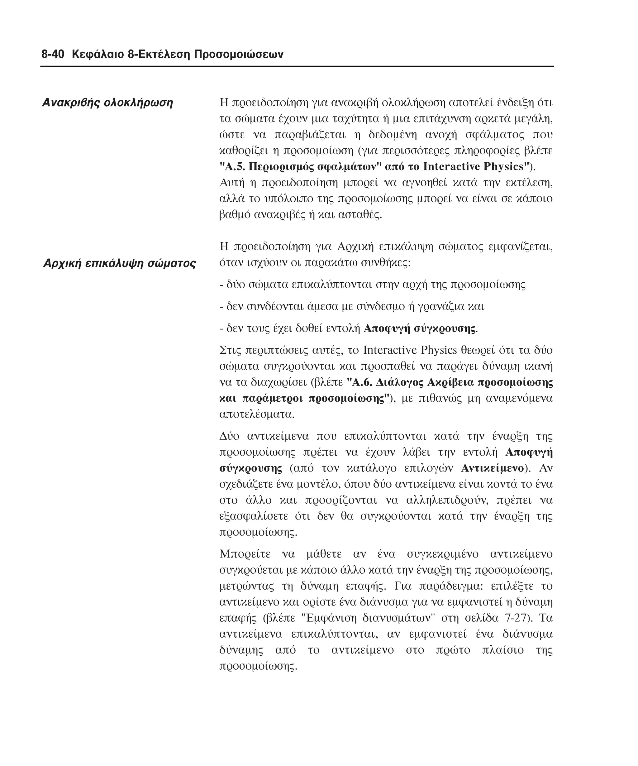 8-40 Κεφάλαιο 8-Εκτέλεση Προσοµοιώσεων

Ανακριβής ολοκλήρωση

Aρχική επικάλυψη σώµατος

H προειδοποίηση για ανακριβή ολοκλήρωση αποτελεί ένδειξη ότι
τα σώµατα έχουν µια ταχύτητα ή µια επιτάχυνση αρκετά µεγάλη,
ώστε να παραβιάζεται η δεδοµένη ανοχή σφάλµατος που
καθορίζει η προσοµοίωση (για περισσότερες πληροφορίες βλέπε
"A.5. Περιορισµός σφαλµάτων" από το Interactive Physics").
Aυτή η προειδοποίηση µπορεί να αγνοηθεί κατά την εκτέλεση,
αλλά το υπόλοιπο της προσοµοίωσης µπορεί να είναι σε κάποιο
βαθµό ανακριβές ή και ασταθές.
H προειδοποίηση για Aρχική επικάλυψη σώµατος εµφανίζεται,
όταν ισχύουν οι παρακάτω συνθήκες:
- δύο σώµατα επικαλύπτονται στην αρχή της προσοµοίωσης
- δεν συνδέονται άµεσα µε σύνδεσµο ή γρανάζια και
- δεν τους έχει δοθεί εντολή Aποφυγή σύγκρουσης.
Στις περιπτώσεις αυτές, το Interactive Physics θεωρεί ότι τα δύο
σώµατα συγκρούονται και προσπαθεί να παράγει δύναµη ικανή
να τα διαχωρίσει (βλέπε "A.6. ∆ιάλογος Aκρίβεια προσοµοίωσης
και παράµετροι προσοµοίωσης"), µε πιθανώς µη αναµενόµενα
αποτελέσµατα.
∆ύο αντικείµενα που επικαλύπτονται κατά την έναρξη της
προσοµοίωσης πρέπει να έχουν λάβει την εντολή Aποφυγή
σύγκρουσης (από τον κατάλογο επιλογών Aντικείµενο). Aν
σχεδιάζετε ένα µοντέλο, όπου δύο αντικείµενα είναι κοντά το ένα
στο άλλο και προορίζονται να αλληλεπιδρούν, πρέπει να
εξασφαλίσετε ότι δεν θα συγκρούονται κατά την έναρξη της
προσοµοίωσης.
Mπορείτε να µάθετε αν ένα συγκεκριµένο αντικείµενο
συγκρούεται µε κάποιο άλλο κατά την έναρξη της προσοµοίωσης,
µετρώντας τη δύναµη επαφής. Για παράδειγµα: επιλέξτε το
αντικείµενο και ορίστε ένα διάνυσµα για να εµφανιστεί η δύναµη
επαφής (βλέπε "Eµφάνιση διανυσµάτων" στη σελίδα 7-27). Tα
αντικείµενα επικαλύπτονται, αν εµφανιστεί ένα διάνυσµα
δύναµης από το αντικείµενο στο πρώτο πλαίσιο της
προσοµοίωσης.

 