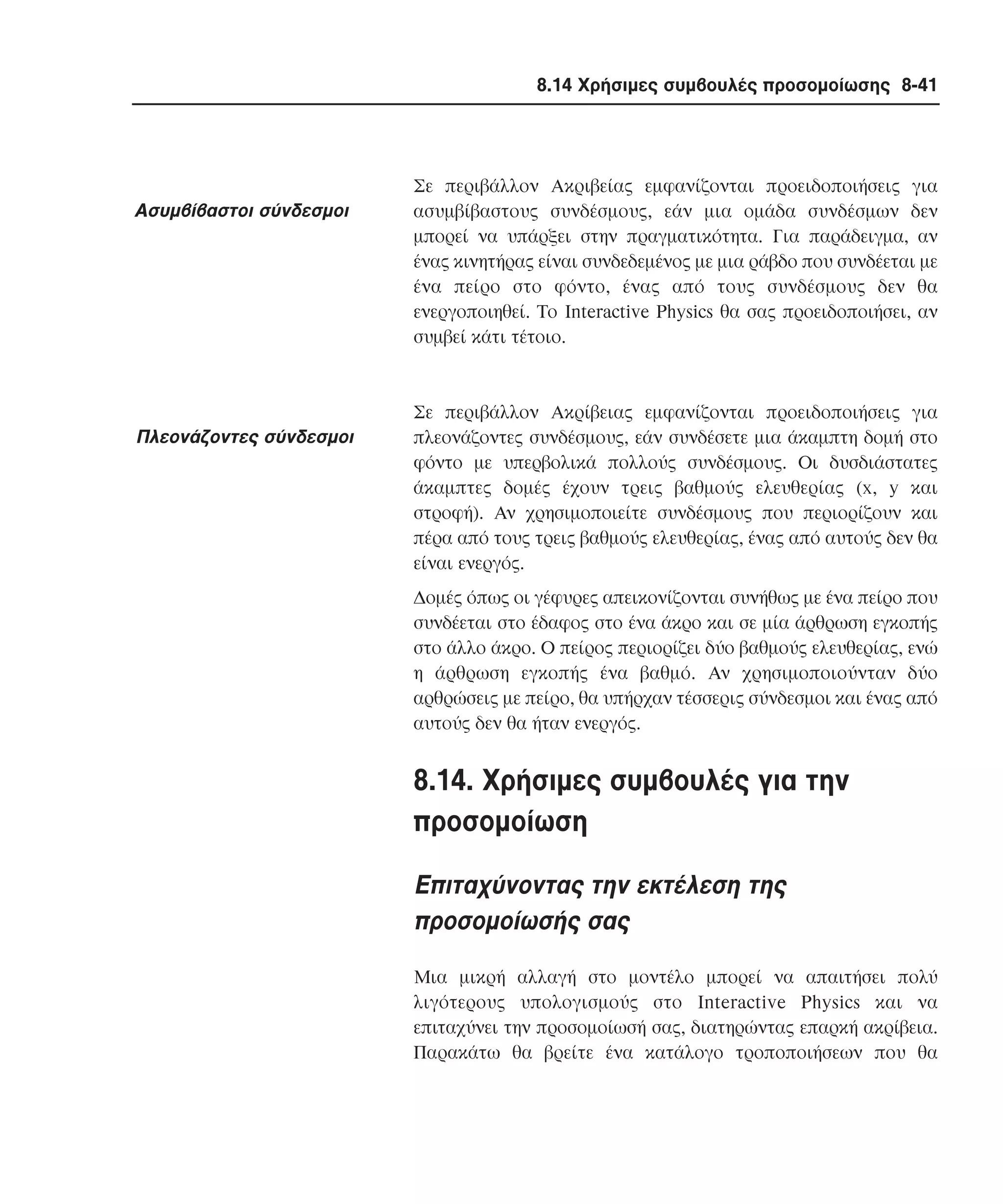 8.14 Χρήσιµες συµβουλές προσοµοίωσης 8-41

Aσυµβίβαστοι σύνδεσµοι

Πλεονάζοντες σύνδεσµοι

Σε περιβάλλον Aκριβείας εµφανίζονται προειδοποιήσεις για
ασυµβίβαστους συνδέσµους, εάν µια οµάδα συνδέσµων δεν
µπορεί να υπάρξει στην πραγµατικότητα. Για παράδειγµα, αν
ένας κινητήρας είναι συνδεδεµένος µε µια ράβδο που συνδέεται µε
ένα πείρο στο φόντο, ένας από τους συνδέσµους δεν θα
ενεργοποιηθεί. Tο Interactive Physics θα σας προειδοποιήσει, αν
συµβεί κάτι τέτοιο.

Σε περιβάλλον Aκρίβειας εµφανίζονται προειδοποιήσεις για
πλεονάζοντες συνδέσµους, εάν συνδέσετε µια άκαµπτη δοµή στο
φόντο µε υπερβολικά πολλούς συνδέσµους. Oι δυσδιάστατες
άκαµπτες δοµές έχουν τρεις βαθµούς ελευθερίας (x, y και
στροφή). Aν χρησιµοποιείτε συνδέσµους που περιορίζουν και
πέρα από τους τρεις βαθµούς ελευθερίας, ένας από αυτούς δεν θα
είναι ενεργός.
∆οµές όπως οι γέφυρες απεικονίζονται συνήθως µε ένα πείρο που
συνδέεται στο έδαφος στο ένα άκρο και σε µία άρθρωση εγκοπής
στο άλλο άκρο. O πείρος περιορίζει δύο βαθµούς ελευθερίας, ενώ
η άρθρωση εγκοπής ένα βαθµό. Aν χρησιµοποιούνταν δύο
αρθρώσεις µε πείρο, θα υπήρχαν τέσσερις σύνδεσµοι και ένας από
αυτούς δεν θα ήταν ενεργός.

8.14. Xρήσιµες συµβουλές για την
προσοµοίωση
Eπιταχύνοντας την εκτέλεση της
προσοµοίωσής σας
Mια µικρή αλλαγή στο µοντέλο µπορεί να απαιτήσει πολύ
λιγότερους υπολογισµούς στο Interactive Physics και να
επιταχύνει την προσοµοίωσή σας, διατηρώντας επαρκή ακρίβεια.
Παρακάτω θα βρείτε ένα κατάλογο τροποποιήσεων που θα

 
