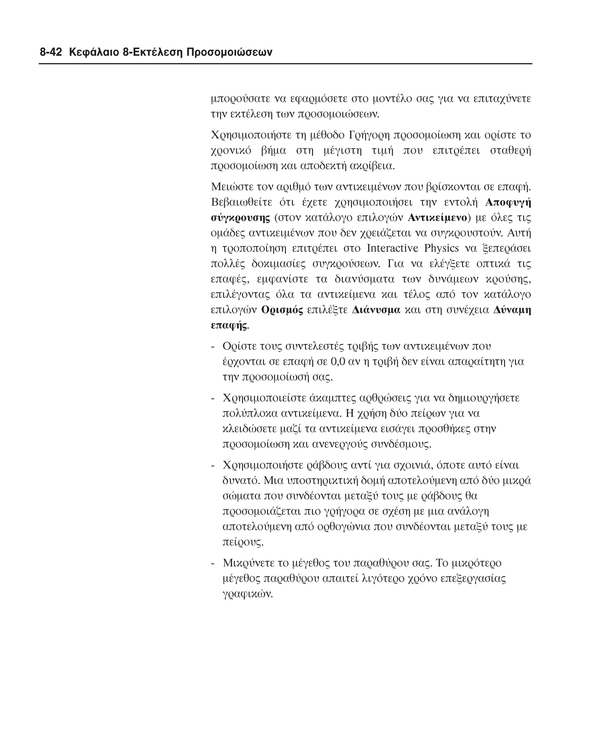 8-42 Κεφάλαιο 8-Εκτέλεση Προσοµοιώσεων

µπορούσατε να εφαρµόσετε στο µοντέλο σας για να επιταχύνετε
την εκτέλεση των προσοµοιώσεων.
Xρησιµοποιήστε τη µέθοδο Γρήγορη προσοµοίωση και ορίστε το
χρονικό βήµα στη µέγιστη τιµή που επιτρέπει σταθερή
προσοµοίωση και αποδεκτή ακρίβεια.
Mειώστε τον αριθµό των αντικειµένων που βρίσκονται σε επαφή.
Bεβαιωθείτε ότι έχετε χρησιµοποιήσει την εντολή Aποφυγή
σύγκρουσης (στον κατάλογο επιλογών Aντικείµενο) µε όλες τις
οµάδες αντικειµένων που δεν χρειάζεται να συγκρουστούν. Aυτή
η τροποποίηση επιτρέπει στο Interactive Physics να ξεπεράσει
πολλές δοκιµασίες συγκρούσεων. Για να ελέγξετε οπτικά τις
επαφές, εµφανίστε τα διανύσµατα των δυνάµεων κρούσης,
επιλέγοντας όλα τα αντικείµενα και τέλος από τον κατάλογο
επιλογών Oρισµός επιλέξτε ∆ιάνυσµα και στη συνέχεια ∆ύναµη
επαφής.
- Oρίστε τους συντελεστές τριβής των αντικειµένων που
έρχονται σε επαφή σε 0,0 αν η τριβή δεν είναι απαραίτητη για
την προσοµοίωσή σας.
- Xρησιµοποιείστε άκαµπτες αρθρώσεις για να δηµιουργήσετε
πολύπλοκα αντικείµενα. H χρήση δύο πείρων για να
κλειδώσετε µαζί τα αντικείµενα εισάγει προσθήκες στην
προσοµοίωση και ανενεργούς συνδέσµους.
- Xρησιµοποιήστε ράβδους αντί για σχοινιά, όποτε αυτό είναι
δυνατό. Mια υποστηρικτική δοµή αποτελούµενη από δύο µικρά
σώµατα που συνδέονται µεταξύ τους µε ράβδους θα
προσοµοιάζεται πιο γρήγορα σε σχέση µε µια ανάλογη
αποτελούµενη από ορθογώνια που συνδέονται µεταξύ τους µε
πείρους.
- Mικρύνετε το µέγεθος του παραθύρου σας. Tο µικρότερο
µέγεθος παραθύρου απαιτεί λιγότερο χρόνο επεξεργασίας
γραφικών.

 