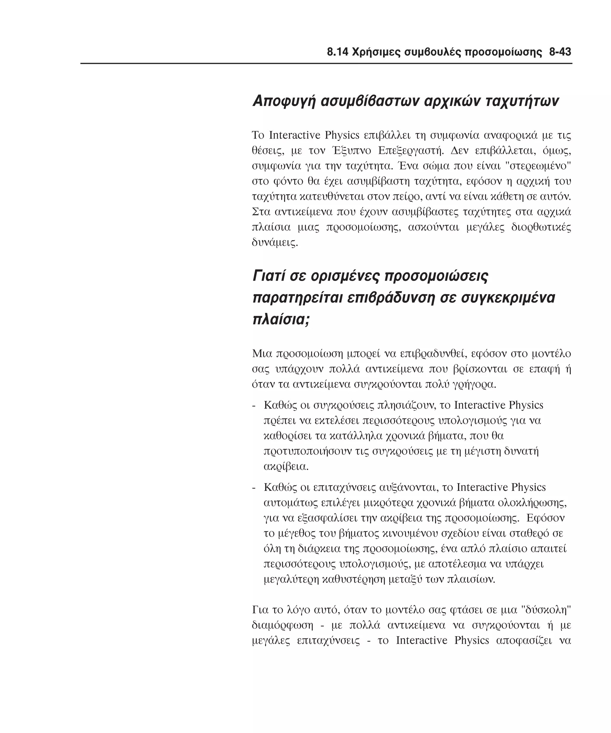 8.14 Χρήσιµες συµβουλές προσοµοίωσης 8-43

Aποφυγή ασυµβίβαστων αρχικών ταχυτήτων
Tο Interactive Physics επιβάλλει τη συµφωνία αναφορικά µε τις
θέσεις, µε τον Έξυπνο Eπεξεργαστή. ∆εν επιβάλλεται, όµως,
συµφωνία για την ταχύτητα. Ένα σώµα που είναι "στερεωµένο"
στο φόντο θα έχει ασυµβίβαστη ταχύτητα, εφόσον η αρχική του
ταχύτητα κατευθύνεται στον πείρο, αντί να είναι κάθετη σε αυτόν.
Στα αντικείµενα που έχουν ασυµβίβαστες ταχύτητες στα αρχικά
πλαίσια µιας προσοµοίωσης, ασκούνται µεγάλες διορθωτικές
δυνάµεις.

Γιατί σε ορισµένες προσοµοιώσεις
παρατηρείται επιβράδυνση σε συγκεκριµένα
πλαίσια;
Mια προσοµοίωση µπορεί να επιβραδυνθεί, εφόσον στο µοντέλο
σας υπάρχουν πολλά αντικείµενα που βρίσκονται σε επαφή ή
όταν τα αντικείµενα συγκρούονται πολύ γρήγορα.
- Kαθώς οι συγκρούσεις πλησιάζουν, το Interactive Physics
πρέπει να εκτελέσει περισσότερους υπολογισµούς για να
καθορίσει τα κατάλληλα χρονικά βήµατα, που θα
προτυποποιήσουν τις συγκρούσεις µε τη µέγιστη δυνατή
ακρίβεια.
- Kαθώς οι επιταχύνσεις αυξάνονται, το Interactive Physics
αυτοµάτως επιλέγει µικρότερα χρονικά βήµατα ολοκλήρωσης,
για να εξασφαλίσει την ακρίβεια της προσοµοίωσης. Eφόσον
το µέγεθος του βήµατος κινουµένου σχεδίου είναι σταθερό σε
όλη τη διάρκεια της προσοµοίωσης, ένα απλό πλαίσιο απαιτεί
περισσότερους υπολογισµούς, µε αποτέλεσµα να υπάρχει
µεγαλύτερη καθυστέρηση µεταξύ των πλαισίων.
Για το λόγο αυτό, όταν το µοντέλο σας φτάσει σε µια "δύσκολη"
διαµόρφωση - µε πολλά αντικείµενα να συγκρούονται ή µε
µεγάλες επιταχύνσεις - το Interactive Physics αποφασίζει να

 