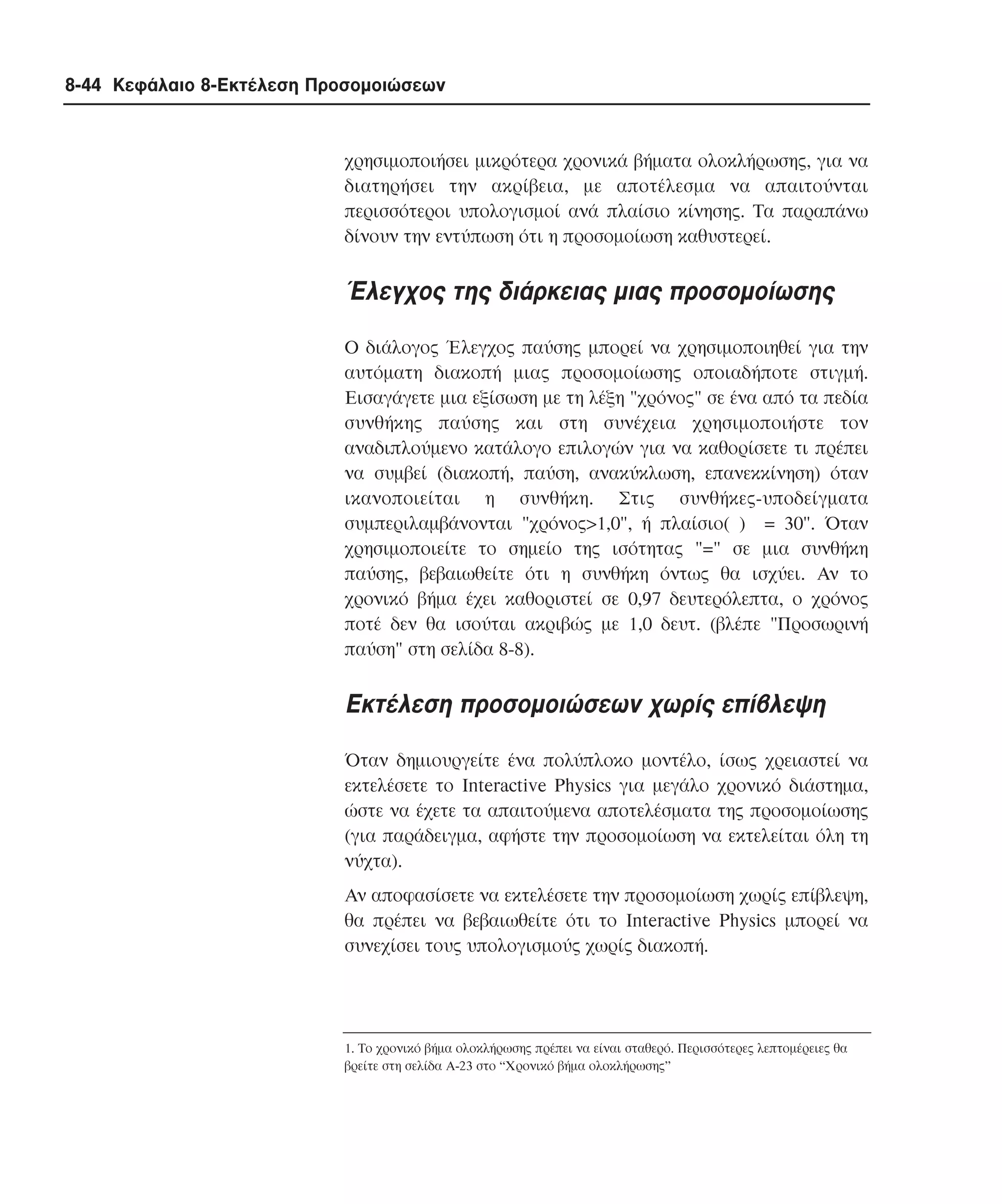 8-44 Κεφάλαιο 8-Εκτέλεση Προσοµοιώσεων

χρησιµοποιήσει µικρότερα χρονικά βήµατα ολοκλήρωσης, για να
διατηρήσει την ακρίβεια, µε αποτέλεσµα να απαιτούνται
περισσότεροι υπολογισµοί ανά πλαίσιο κίνησης. Tα παραπάνω
δίνουν την εντύπωση ότι η προσοµοίωση καθυστερεί.

Έλεγχος της διάρκειας µιας προσοµοίωσης
O διάλογος Έλεγχος παύσης µπορεί να χρησιµοποιηθεί για την
αυτόµατη διακοπή µιας προσοµοίωσης οποιαδήποτε στιγµή.
Eισαγάγετε µια εξίσωση µε τη λέξη "χρόνος" σε ένα από τα πεδία
συνθήκης παύσης και στη συνέχεια χρησιµοποιήστε τον
αναδιπλούµενο κατάλογο επιλογών για να καθορίσετε τι πρέπει
να συµβεί (διακοπή, παύση, ανακύκλωση, επανεκκίνηση) όταν
ικανοποιείται η συνθήκη. Στις συνθήκες-υποδείγµατα
συµπεριλαµβάνονται "χρόνος>1,0", ή πλαίσιο( ) = 30". Όταν
χρησιµοποιείτε το σηµείο της ισότητας "=" σε µια συνθήκη
παύσης, βεβαιωθείτε ότι η συνθήκη όντως θα ισχύει. Aν το
χρονικό βήµα έχει καθοριστεί σε 0,97 δευτερόλεπτα, ο χρόνος
ποτέ δεν θα ισούται ακριβώς µε 1,0 δευτ. (βλέπε "Προσωρινή
παύση" στη σελίδα 8-8).

Eκτέλεση προσοµοιώσεων χωρίς επίβλεψη
Όταν δηµιουργείτε ένα πολύπλοκο µοντέλο, ίσως χρειαστεί να
εκτελέσετε το Interactive Physics για µεγάλο χρονικό διάστηµα,
ώστε να έχετε τα απαιτούµενα αποτελέσµατα της προσοµοίωσης
(για παράδειγµα, αφήστε την προσοµοίωση να εκτελείται όλη τη
νύχτα).
Aν αποφασίσετε να εκτελέσετε την προσοµοίωση χωρίς επίβλεψη,
θα πρέπει να βεβαιωθείτε ότι το Interactive Physics µπορεί να
συνεχίσει τους υπολογισµούς χωρίς διακοπή.

1. Το χρονικό βήµα ολοκλήρωσης πρέπει να είναι σταθερό. Περισσότερες λεπτοµέρειες θα
βρείτε στη σελίδα Α-23 στο “Χρονικό βήµα ολοκλήρωσης”

 
