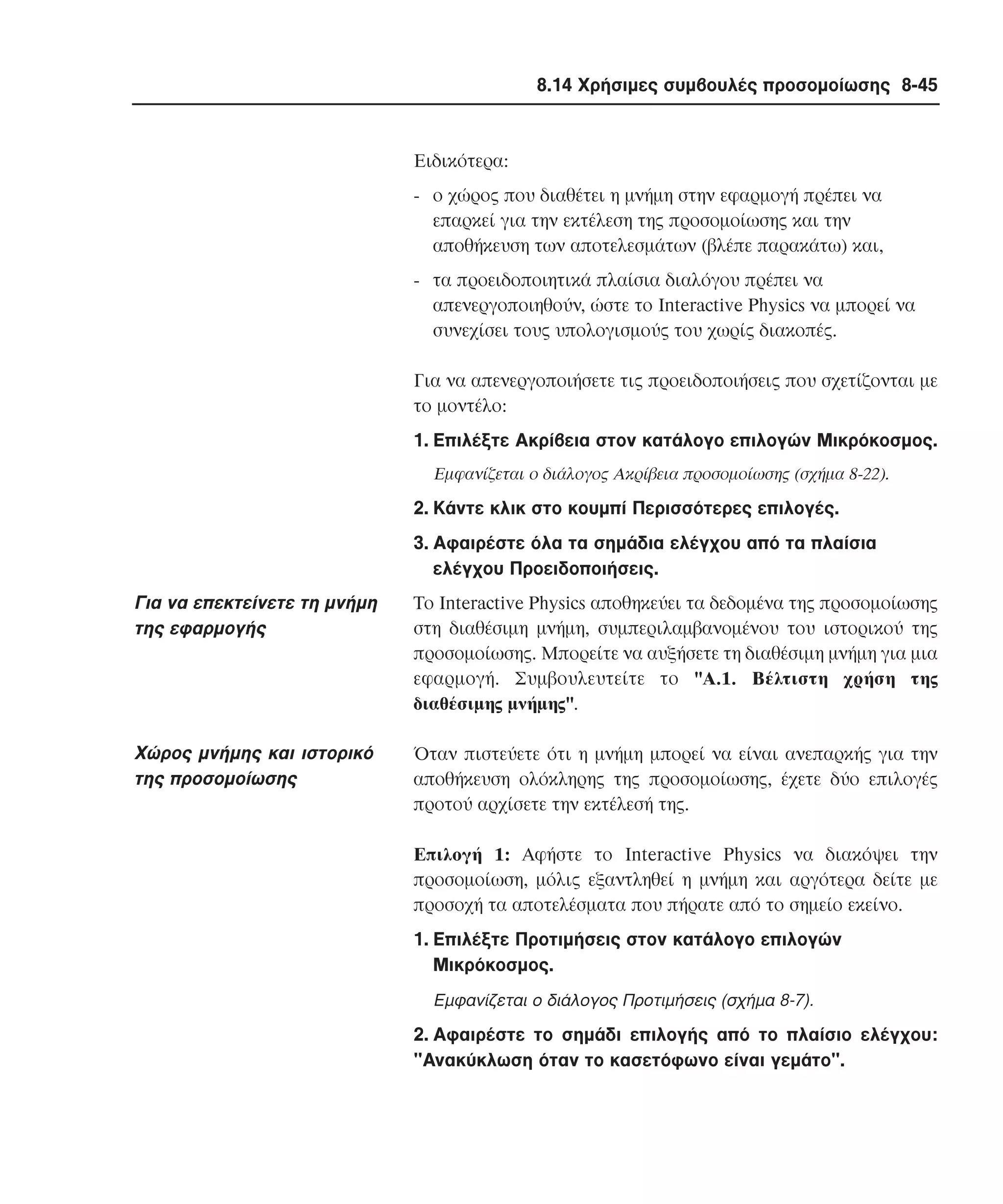 8.14 Χρήσιµες συµβουλές προσοµοίωσης 8-45

Ειδικότερα:
- ο χώρος που διαθέτει η µνήµη στην εφαρµογή πρέπει να
επαρκεί για την εκτέλεση της προσοµοίωσης και την
αποθήκευση των αποτελεσµάτων (βλέπε παρακάτω) και,
- τα προειδοποιητικά πλαίσια διαλόγου πρέπει να
απενεργοποιηθούν, ώστε το Interactive Physics να µπορεί να
συνεχίσει τους υπολογισµούς του χωρίς διακοπές.
Για να απενεργοποιήσετε τις προειδοποιήσεις που σχετίζονται µε
το µοντέλο:
1. Eπιλέξτε Aκρίβεια στον κατάλογο επιλογών Mικρόκοσµος.
Eµφανίζεται ο διάλογος Aκρίβεια προσοµοίωσης (σχήµα 8-22).

2. Kάντε κλικ στο κουµπί Περισσότερες επιλογές.
3. Aφαιρέστε όλα τα σηµάδια ελέγχου από τα πλαίσια
ελέγχου Προειδοποιήσεις.

Για να επεκτείνετε τη µνήµη
της εφαρµογής

Tο Interactive Physics αποθηκεύει τα δεδοµένα της προσοµοίωσης
στη διαθέσιµη µνήµη, συµπεριλαµβανοµένου του ιστορικού της
προσοµοίωσης. Mπορείτε να αυξήσετε τη διαθέσιµη µνήµη για µια
εφαρµογή. Συµβουλευτείτε το "A.1. Bέλτιστη χρήση της
διαθέσιµης µνήµης".

Xώρος µνήµης και ιστορικό
της προσοµοίωσης

Όταν πιστεύετε ότι η µνήµη µπορεί να είναι ανεπαρκής για την
αποθήκευση ολόκληρης της προσοµοίωσης, έχετε δύο επιλογές
προτού αρχίσετε την εκτέλεσή της.
Eπιλογή 1: Aφήστε το Interactive Physics να διακόψει την
προσοµοίωση, µόλις εξαντληθεί η µνήµη και αργότερα δείτε µε
προσοχή τα αποτελέσµατα που πήρατε από το σηµείο εκείνο.
1. Eπιλέξτε Προτιµήσεις στον κατάλογο επιλογών
Mικρόκοσµος.
Eµφανίζεται ο διάλογος Προτιµήσεις (σχήµα 8-7).

2. Aφαιρέστε το σηµάδι επιλογής από το πλαίσιο ελέγχου:
"Aνακύκλωση όταν το κασετόφωνο είναι γεµάτο".

 