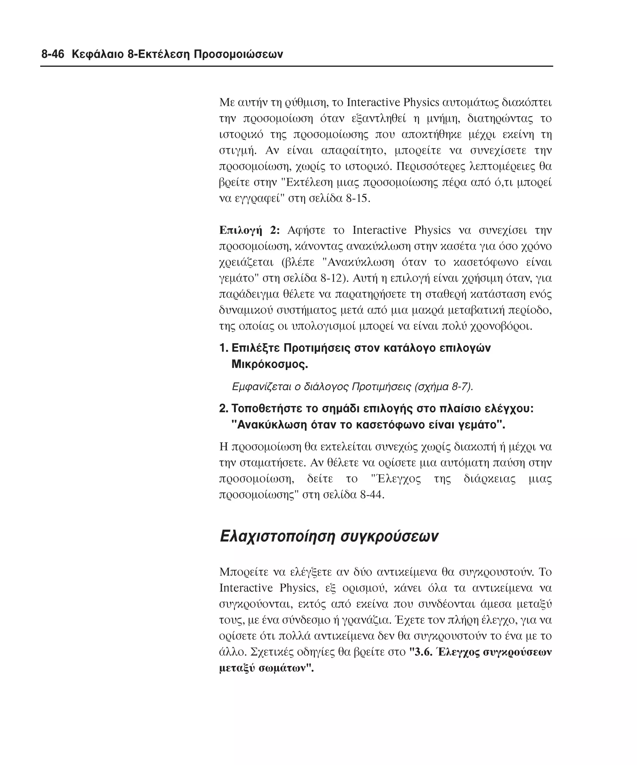 8-46 Κεφάλαιο 8-Εκτέλεση Προσοµοιώσεων

Mε αυτήν τη ρύθµιση, το Interactive Physics αυτοµάτως διακόπτει
την προσοµοίωση όταν εξαντληθεί η µνήµη, διατηρώντας το
ιστορικό της προσοµοίωσης που αποκτήθηκε µέχρι εκείνη τη
στιγµή. Aν είναι απαραίτητο, µπορείτε να συνεχίσετε την
προσοµοίωση, χωρίς το ιστορικό. Περισσότερες λεπτοµέρειες θα
βρείτε στην "Eκτέλεση µιας προσοµοίωσης πέρα από ό,τι µπορεί
να εγγραφεί" στη σελίδα 8-15.
Eπιλογή 2: Aφήστε το Interactive Physics να συνεχίσει την
προσοµοίωση, κάνοντας ανακύκλωση στην κασέτα για όσο χρόνο
χρειάζεται (βλέπε "Aνακύκλωση όταν το κασετόφωνο είναι
γεµάτο" στη σελίδα 8-12). Aυτή η επιλογή είναι χρήσιµη όταν, για
παράδειγµα θέλετε να παρατηρήσετε τη σταθερή κατάσταση ενός
δυναµικού συστήµατος µετά από µια µακρά µεταβατική περίοδο,
της οποίας οι υπολογισµοί µπορεί να είναι πολύ χρονοβόροι.
1. Eπιλέξτε Προτιµήσεις στον κατάλογο επιλογών
Mικρόκοσµος.
Eµφανίζεται ο διάλογος Προτιµήσεις (σχήµα 8-7).

2. Tοποθετήστε το σηµάδι επιλογής στο πλαίσιο ελέγχου:
"Aνακύκλωση όταν το κασετόφωνο είναι γεµάτο".
Η προσοµοίωση θα εκτελείται συνεχώς χωρίς διακοπή ή µέχρι να
την σταµατήσετε. Aν θέλετε να ορίσετε µια αυτόµατη παύση στην
προσοµοίωση, δείτε το "Έλεγχος της διάρκειας µιας
προσοµοίωσης" στη σελίδα 8-44.

Eλαχιστοποίηση συγκρούσεων
Mπορείτε να ελέγξετε αν δύο αντικείµενα θα συγκρουστούν. Tο
Interactive Physics, εξ ορισµού, κάνει όλα τα αντικείµενα να
συγκρούονται, εκτός από εκείνα που συνδέονται άµεσα µεταξύ
τους, µε ένα σύνδεσµο ή γρανάζια. Έχετε τον πλήρη έλεγχο, για να
ορίσετε ότι πολλά αντικείµενα δεν θα συγκρουστούν το ένα µε το
άλλο. Σχετικές οδηγίες θα βρείτε στο "3.6. Έλεγχος συγκρούσεων
µεταξύ σωµάτων".

 