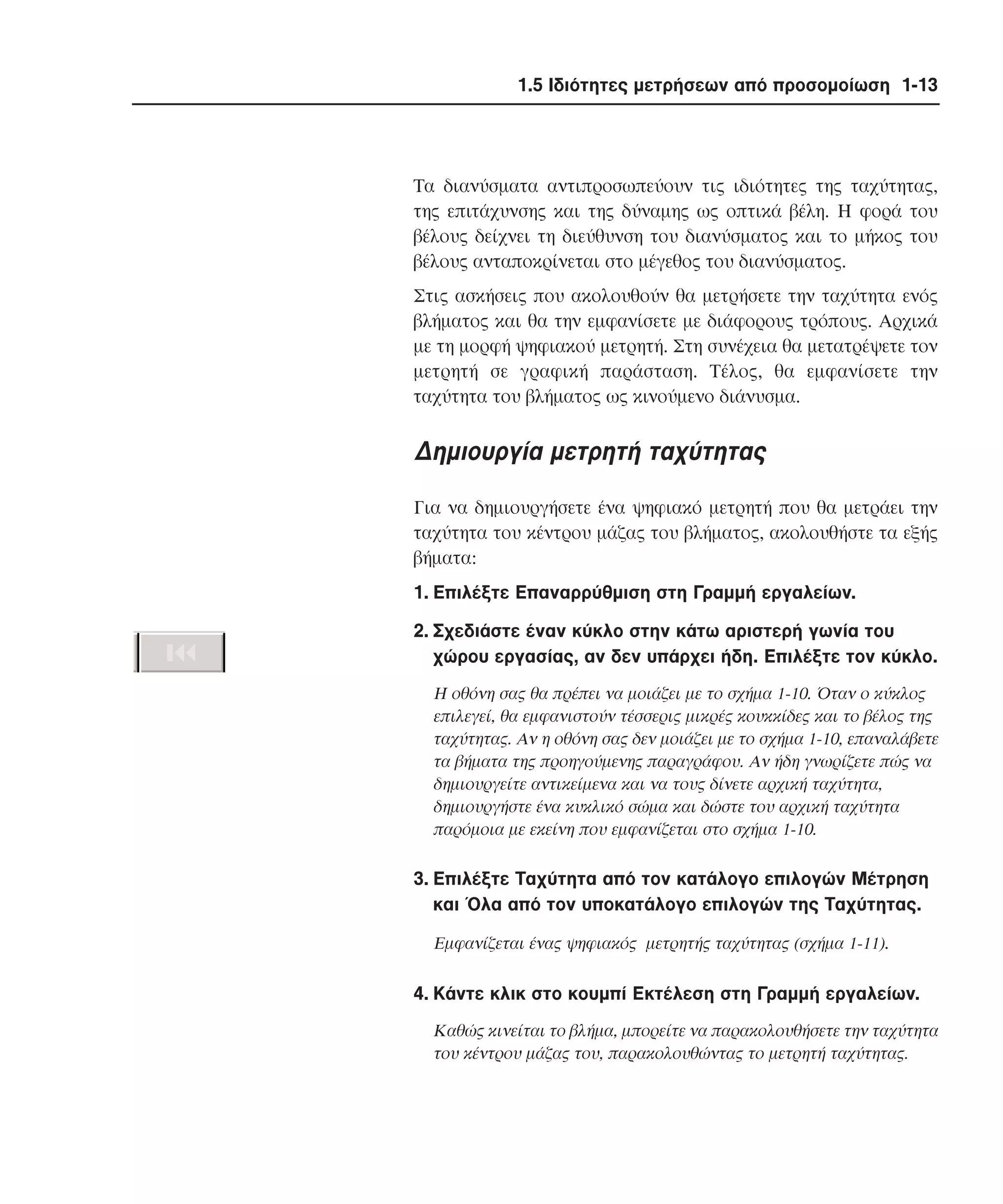 1.5 Ιδιότητες µετρήσεων από προσοµοίωση 1-13

Tα διανύσµατα αντιπροσωπεύουν τις ιδιότητες της ταχύτητας,
της επιτάχυνσης και της δύναµης ως οπτικά βέλη. H φορά του
βέλους δείχνει τη διεύθυνση του διανύσµατος και το µήκος του
βέλους ανταποκρίνεται στο µέγεθος του διανύσµατος.
Στις ασκήσεις που ακολουθούν θα µετρήσετε την ταχύτητα ενός
βλήµατος και θα την εµφανίσετε µε διάφορους τρόπους. Aρχικά
µε τη µορφή ψηφιακού µετρητή. Στη συνέχεια θα µετατρέψετε τον
µετρητή σε γραφική παράσταση. Tέλος, θα εµφανίσετε την
ταχύτητα του βλήµατος ως κινούµενο διάνυσµα.

∆ηµιουργία µετρητή ταχύτητας
Για να δηµιουργήσετε ένα ψηφιακό µετρητή που θα µετράει την
ταχύτητα του κέντρου µάζας του βλήµατος, ακολουθήστε τα εξής
βήµατα:
1. Eπιλέξτε Eπαναρρύθµιση στη Γραµµή εργαλείων.
2. Σχεδιάστε έναν κύκλο στην κάτω αριστερή γωνία του
χώρου εργασίας, αν δεν υπάρχει ήδη. Eπιλέξτε τον κύκλο.
H οθόνη σας θα πρέπει να µοιάζει µε το σχήµα 1-10. Όταν ο κύκλος
επιλεγεί, θα εµφανιστούν τέσσερις µικρές κουκκίδες και το βέλος της
ταχύτητας. Aν η οθόνη σας δεν µοιάζει µε το σχήµα 1-10, επαναλάβετε
τα βήµατα της προηγούµενης παραγράφου. Aν ήδη γνωρίζετε πώς να
δηµιουργείτε αντικείµενα και να τους δίνετε αρχική ταχύτητα,
δηµιουργήστε ένα κυκλικό σώµα και δώστε του αρχική ταχύτητα
παρόµοια µε εκείνη που εµφανίζεται στο σχήµα 1-10.

3. Eπιλέξτε Tαχύτητα από τον κατάλογο επιλογών Mέτρηση
και Όλα από τον υποκατάλογο επιλογών της Tαχύτητας.
Eµφανίζεται ένας ψηφιακός µετρητής ταχύτητας (σχήµα 1-11).

4. Kάντε κλικ στο κουµπί Eκτέλεση στη Γραµµή εργαλείων.
Kαθώς κινείται το βλήµα, µπορείτε να παρακολουθήσετε την ταχύτητα
του κέντρου µάζας του, παρακολουθώντας το µετρητή ταχύτητας.

 
