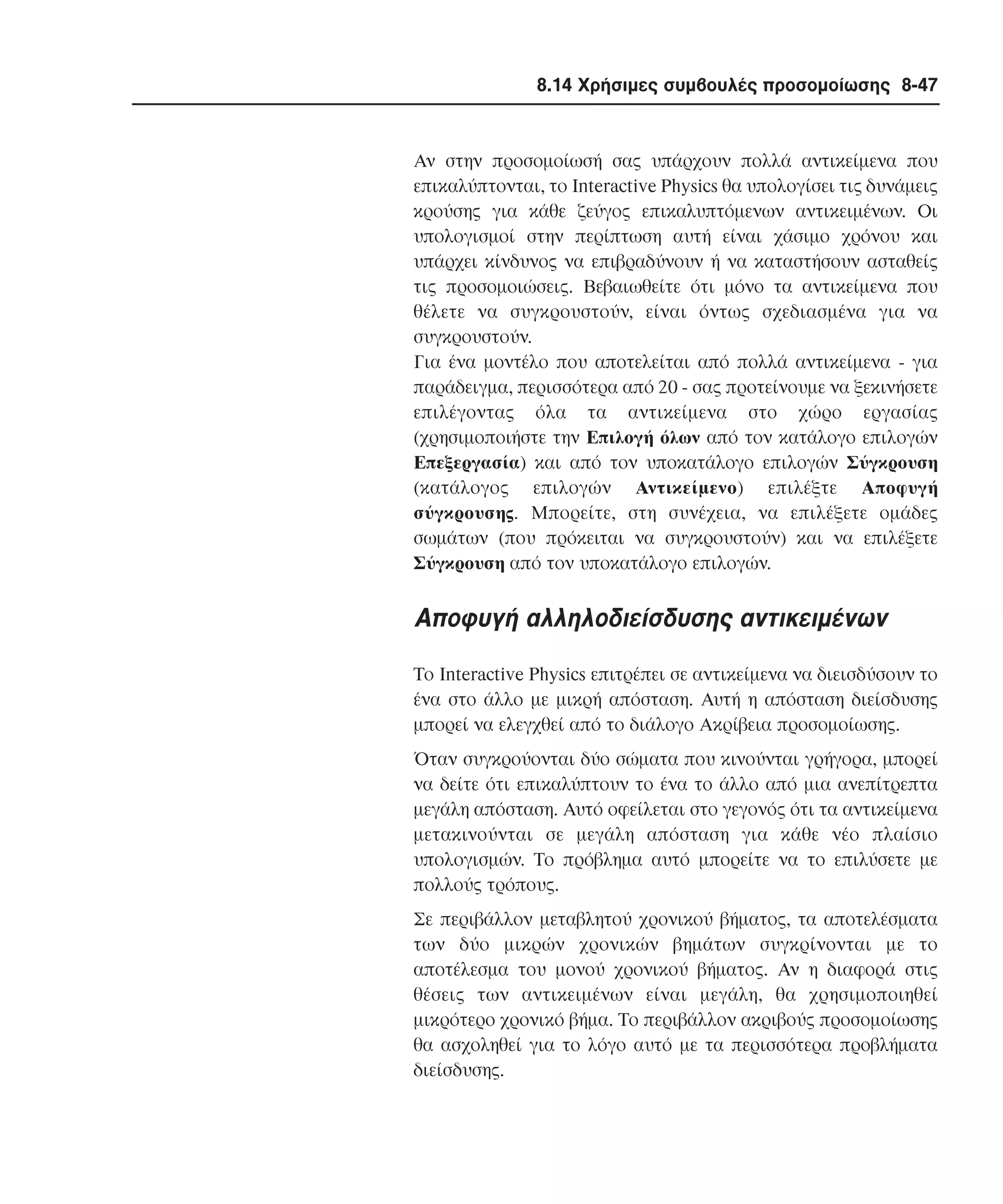 8.14 Χρήσιµες συµβουλές προσοµοίωσης 8-47

Aν στην προσοµοίωσή σας υπάρχουν πολλά αντικείµενα που
επικαλύπτονται, το Interactive Physics θα υπολογίσει τις δυνάµεις
κρούσης για κάθε ζεύγος επικαλυπτόµενων αντικειµένων. Oι
υπολογισµοί στην περίπτωση αυτή είναι χάσιµο χρόνου και
υπάρχει κίνδυνος να επιβραδύνουν ή να καταστήσουν ασταθείς
τις προσοµοιώσεις. Bεβαιωθείτε ότι µόνο τα αντικείµενα που
θέλετε να συγκρουστούν, είναι όντως σχεδιασµένα για να
συγκρουστούν.
Για ένα µοντέλο που αποτελείται από πολλά αντικείµενα - για
παράδειγµα, περισσότερα από 20 - σας προτείνουµε να ξεκινήσετε
επιλέγοντας όλα τα αντικείµενα στο χώρο εργασίας
(χρησιµοποιήστε την Eπιλογή όλων από τον κατάλογο επιλογών
Eπεξεργασία) και από τον υποκατάλογο επιλογών Σύγκρουση
(κατάλογος επιλογών Aντικείµενο) επιλέξτε Aποφυγή
σύγκρουσης. Mπορείτε, στη συνέχεια, να επιλέξετε οµάδες
σωµάτων (που πρόκειται να συγκρουστούν) και να επιλέξετε
Σύγκρουση από τον υποκατάλογο επιλογών.

Aποφυγή αλληλοδιείσδυσης αντικειµένων
Tο Interactive Physics επιτρέπει σε αντικείµενα να διεισδύσουν το
ένα στο άλλο µε µικρή απόσταση. Aυτή η απόσταση διείσδυσης
µπορεί να ελεγχθεί από το διάλογο Aκρίβεια προσοµοίωσης.
Όταν συγκρούονται δύο σώµατα που κινούνται γρήγορα, µπορεί
να δείτε ότι επικαλύπτουν το ένα το άλλο από µια ανεπίτρεπτα
µεγάλη απόσταση. Aυτό οφείλεται στο γεγονός ότι τα αντικείµενα
µετακινούνται σε µεγάλη απόσταση για κάθε νέο πλαίσιο
υπολογισµών. Tο πρόβληµα αυτό µπορείτε να το επιλύσετε µε
πολλούς τρόπους.
Σε περιβάλλον µεταβλητού χρονικού βήµατος, τα αποτελέσµατα
των δύο µικρών χρονικών βηµάτων συγκρίνονται µε το
αποτέλεσµα του µονού χρονικού βήµατος. Aν η διαφορά στις
θέσεις των αντικειµένων είναι µεγάλη, θα χρησιµοποιηθεί
µικρότερο χρονικό βήµα. Tο περιβάλλον ακριβούς προσοµοίωσης
θα ασχοληθεί για το λόγο αυτό µε τα περισσότερα προβλήµατα
διείσδυσης.

 