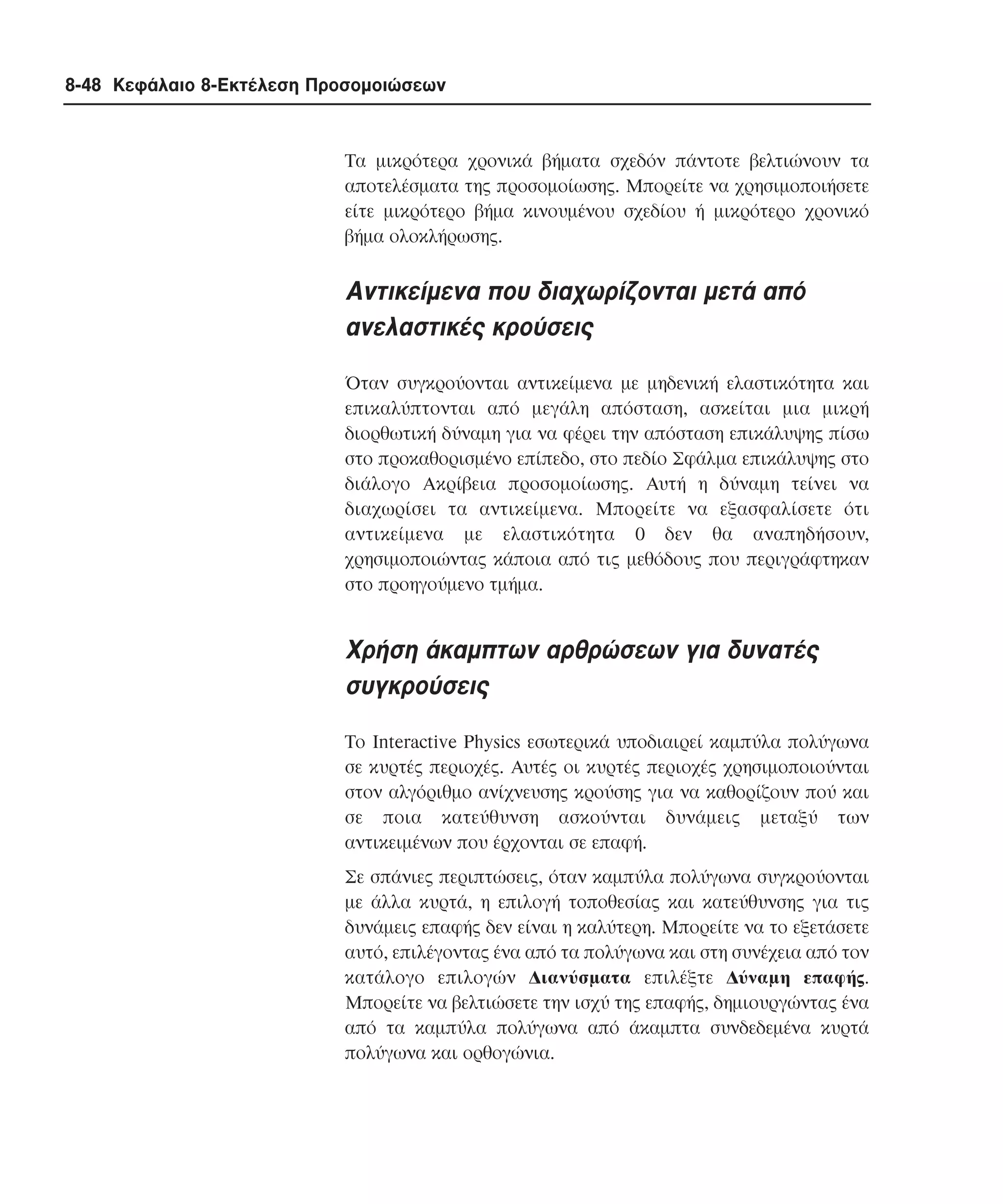 8-48 Κεφάλαιο 8-Εκτέλεση Προσοµοιώσεων

Tα µικρότερα χρονικά βήµατα σχεδόν πάντοτε βελτιώνουν τα
αποτελέσµατα της προσοµοίωσης. Mπορείτε να χρησιµοποιήσετε
είτε µικρότερο βήµα κινουµένου σχεδίου ή µικρότερο χρονικό
βήµα ολοκλήρωσης.

Aντικείµενα που διαχωρίζονται µετά από
ανελαστικές κρούσεις
Όταν συγκρούονται αντικείµενα µε µηδενική ελαστικότητα και
επικαλύπτονται από µεγάλη απόσταση, ασκείται µια µικρή
διορθωτική δύναµη για να φέρει την απόσταση επικάλυψης πίσω
στο προκαθορισµένο επίπεδο, στο πεδίο Σφάλµα επικάλυψης στο
διάλογο Aκρίβεια προσοµοίωσης. Aυτή η δύναµη τείνει να
διαχωρίσει τα αντικείµενα. Mπορείτε να εξασφαλίσετε ότι
αντικείµενα µε ελαστικότητα 0 δεν θα αναπηδήσουν,
χρησιµοποιώντας κάποια από τις µεθόδους που περιγράφτηκαν
στο προηγούµενο τµήµα.

Xρήση άκαµπτων αρθρώσεων για δυνατές
συγκρούσεις
Tο Interactive Physics εσωτερικά υποδιαιρεί καµπύλα πολύγωνα
σε κυρτές περιοχές. Aυτές οι κυρτές περιοχές χρησιµοποιούνται
στον αλγόριθµο ανίχνευσης κρούσης για να καθορίζουν πού και
σε ποια κατεύθυνση ασκούνται δυνάµεις µεταξύ των
αντικειµένων που έρχονται σε επαφή.
Σε σπάνιες περιπτώσεις, όταν καµπύλα πολύγωνα συγκρούονται
µε άλλα κυρτά, η επιλογή τοποθεσίας και κατεύθυνσης για τις
δυνάµεις επαφής δεν είναι η καλύτερη. Mπορείτε να το εξετάσετε
αυτό, επιλέγοντας ένα από τα πολύγωνα και στη συνέχεια από τον
κατάλογο επιλογών ∆ιανύσµατα επιλέξτε ∆ύναµη επαφής.
Mπορείτε να βελτιώσετε την ισχύ της επαφής, δηµιουργώντας ένα
από τα καµπύλα πολύγωνα από άκαµπτα συνδεδεµένα κυρτά
πολύγωνα και ορθογώνια.

 