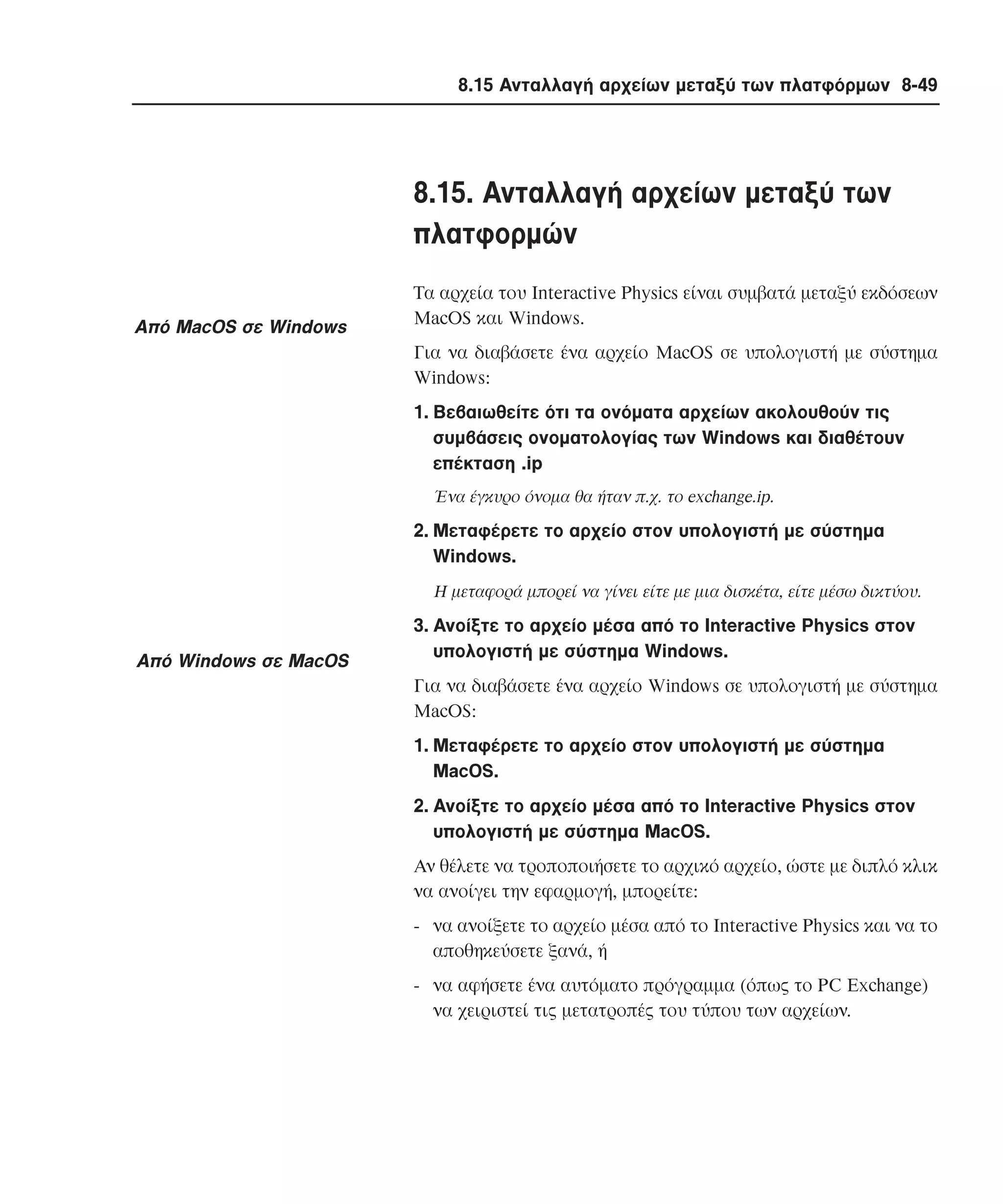 8.15 Ανταλλαγή αρχείων µεταξύ των πλατφόρµων 8-49

8.15. Aνταλλαγή αρχείων µεταξύ των
πλατφορµών
Aπό MacOS σε Windows

Tα αρχεία του Interactive Physics είναι συµβατά µεταξύ εκδόσεων
MacOS και Windows.
Για να διαβάσετε ένα αρχείο MacOS σε υπολογιστή µε σύστηµα
Windows:
1. Bεβαιωθείτε ότι τα ονόµατα αρχείων ακολουθούν τις
συµβάσεις ονοµατολογίας των Windows και διαθέτουν
επέκταση .ip
Ένα έγκυρο όνοµα θα ήταν π.χ. το exchange.ip.

2. Mεταφέρετε το αρχείο στον υπολογιστή µε σύστηµα
Windows.
H µεταφορά µπορεί να γίνει είτε µε µια δισκέτα, είτε µέσω δικτύου.

Aπό Windows σε MacOS

3. Aνοίξτε το αρχείο µέσα από το Interactive Physics στον
υπολογιστή µε σύστηµα Windows.
Για να διαβάσετε ένα αρχείο Windows σε υπολογιστή µε σύστηµα
MacOS:
1. Mεταφέρετε το αρχείο στον υπολογιστή µε σύστηµα
MacOS.
2. Aνοίξτε το αρχείο µέσα από το Interactive Physics στον
υπολογιστή µε σύστηµα MacOS.
Aν θέλετε να τροποποιήσετε το αρχικό αρχείο, ώστε µε διπλό κλικ
να ανοίγει την εφαρµογή, µπορείτε:
- να ανοίξετε το αρχείο µέσα από το Interactive Physics και να το
αποθηκεύσετε ξανά, ή
- να αφήσετε ένα αυτόµατο πρόγραµµα (όπως το PC Exchange)
να χειριστεί τις µετατροπές του τύπου των αρχείων.

 