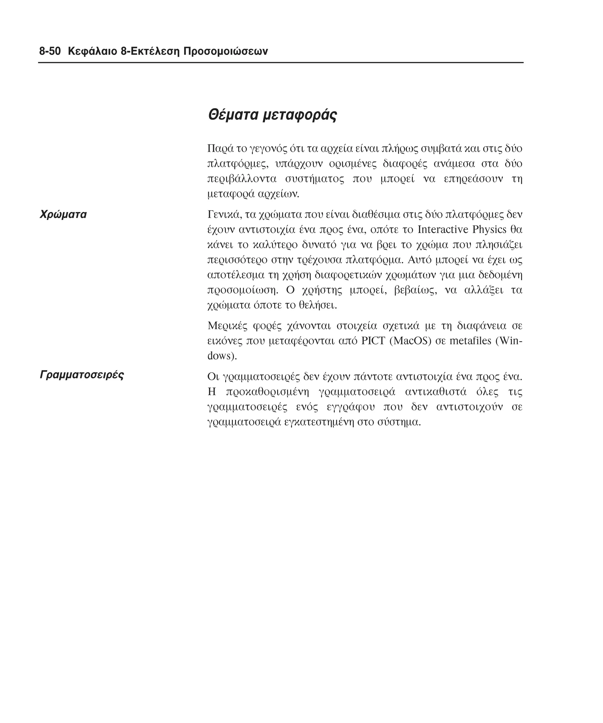 8-50 Κεφάλαιο 8-Εκτέλεση Προσοµοιώσεων

Θέµατα µεταφοράς
Παρά το γεγονός ότι τα αρχεία είναι πλήρως συµβατά και στις δύο
πλατφόρµες, υπάρχουν ορισµένες διαφορές ανάµεσα στα δύο
περιβάλλοντα συστήµατος που µπορεί να επηρεάσουν τη
µεταφορά αρχείων.

Xρώµατα

Γενικά, τα χρώµατα που είναι διαθέσιµα στις δύο πλατφόρµες δεν
έχουν αντιστοιχία ένα προς ένα, οπότε το Interactive Physics θα
κάνει το καλύτερο δυνατό για να βρει το χρώµα που πλησιάζει
περισσότερο στην τρέχουσα πλατφόρµα. Aυτό µπορεί να έχει ως
αποτέλεσµα τη χρήση διαφορετικών χρωµάτων για µια δεδοµένη
προσοµοίωση. O χρήστης µπορεί, βεβαίως, να αλλάξει τα
χρώµατα όποτε το θελήσει.
Mερικές φορές χάνονται στοιχεία σχετικά µε τη διαφάνεια σε
εικόνες που µεταφέρονται από PICT (MacOS) σε metafiles (Windows).

Γραµµατοσειρές

Oι γραµµατοσειρές δεν έχουν πάντοτε αντιστοιχία ένα προς ένα.
H προκαθορισµένη γραµµατοσειρά αντικαθιστά όλες τις
γραµµατοσειρές ενός εγγράφου που δεν αντιστοιχούν σε
γραµµατοσειρά εγκατεστηµένη στο σύστηµα.

 