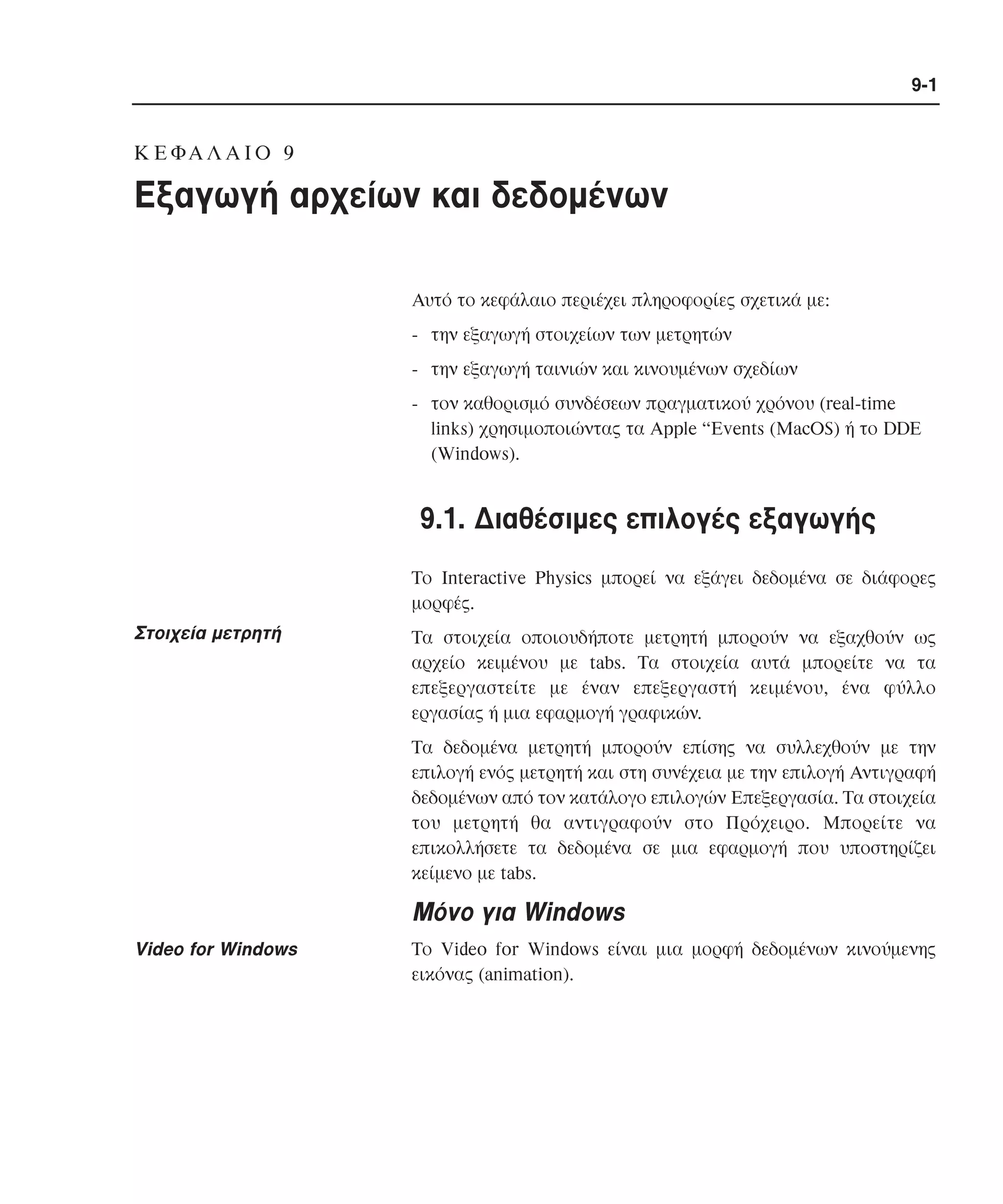 9-1

K Ε ΦΑ Λ Α Ι Ο 9

Eξαγωγή αρχείων και δεδοµένων
Aυτό το κεφάλαιο περιέχει πληροφορίες σχετικά µε:
- την εξαγωγή στοιχείων των µετρητών
- την εξαγωγή ταινιών και κινουµένων σχεδίων
- τον καθορισµό συνδέσεων πραγµατικού χρόνου (real-time
links) χρησιµοποιώντας τα Apple “Events (MacOS) ή το DDE
(Windows).

9.1. ∆ιαθέσιµες επιλογές εξαγωγής
Tο Interactive Physics µπορεί να εξάγει δεδοµένα σε διάφορες
µορφές.

Στοιχεία µετρητή

Tα στοιχεία οποιουδήποτε µετρητή µπορούν να εξαχθούν ως
αρχείο κειµένου µε tabs. Tα στοιχεία αυτά µπορείτε να τα
επεξεργαστείτε µε έναν επεξεργαστή κειµένου, ένα φύλλο
εργασίας ή µια εφαρµογή γραφικών.
Tα δεδοµένα µετρητή µπορούν επίσης να συλλεχθούν µε την
επιλογή ενός µετρητή και στη συνέχεια µε την επιλογή Aντιγραφή
δεδοµένων από τον κατάλογο επιλογών Eπεξεργασία. Tα στοιχεία
του µετρητή θα αντιγραφούν στο Πρόχειρο. Mπορείτε να
επικολλήσετε τα δεδοµένα σε µια εφαρµογή που υποστηρίζει
κείµενο µε tabs.

Mόνο για Windows
Video for Windows

Tο Video for Windows είναι µια µορφή δεδοµένων κινούµενης
εικόνας (animation).

 
