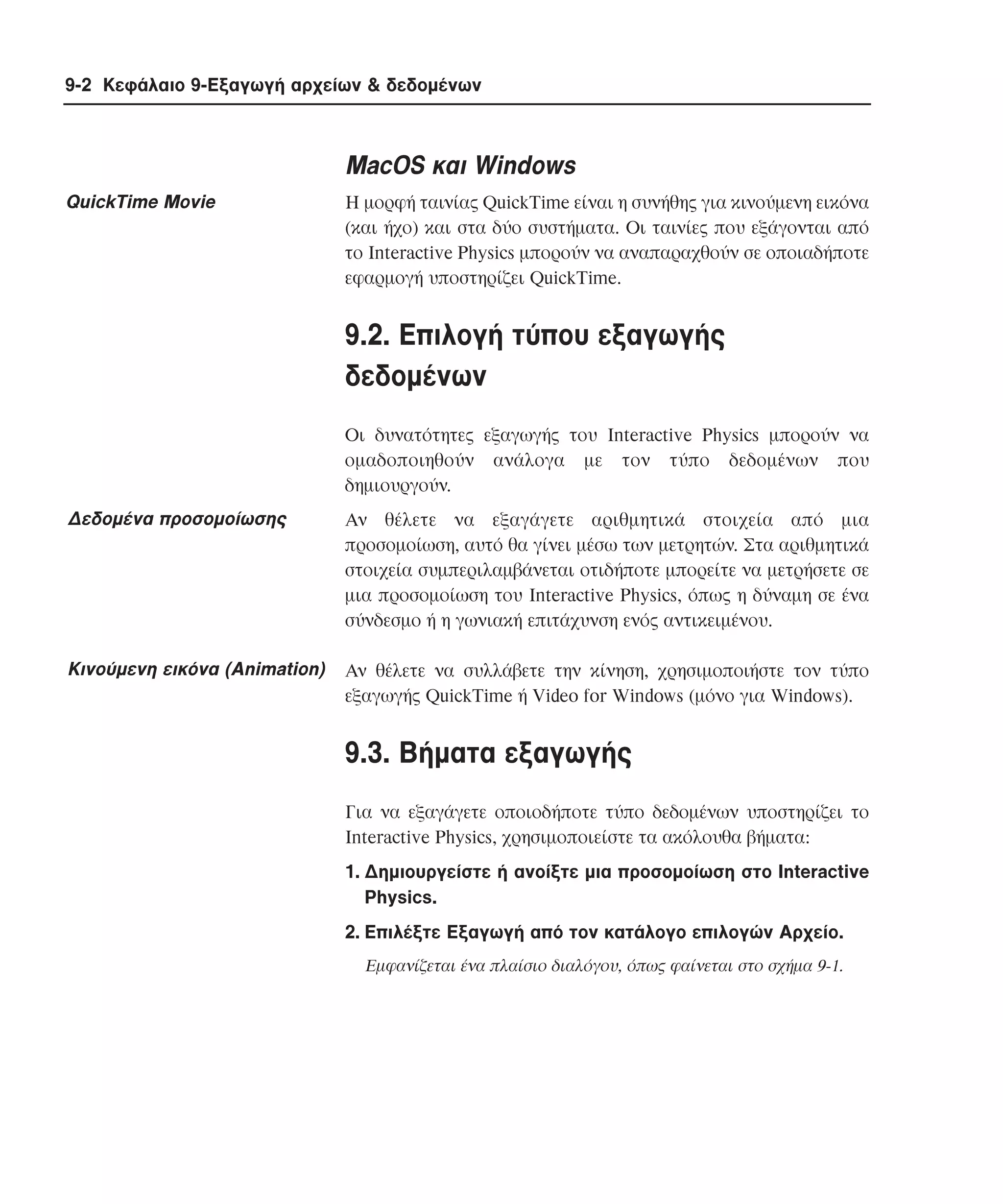 9-2 Κεφάλαιο 9-Εξαγωγή αρχείων & δεδοµένων

MacOS και Windows
QuickTime Movie

H µορφή ταινίας QuickTime είναι η συνήθης για κινούµενη εικόνα
(και ήχο) και στα δύο συστήµατα. Oι ταινίες που εξάγονται από
το Interactive Physics µπορούν να αναπαραχθούν σε οποιαδήποτε
εφαρµογή υποστηρίζει QuickTime.

9.2. Eπιλογή τύπου εξαγωγής
δεδοµένων
Oι δυνατότητες εξαγωγής του Interactive Physics µπορούν να
οµαδοποιηθούν ανάλογα µε τον τύπο δεδοµένων που
δηµιουργούν.

∆εδοµένα προσοµοίωσης

Aν θέλετε να εξαγάγετε αριθµητικά στοιχεία από µια
προσοµοίωση, αυτό θα γίνει µέσω των µετρητών. Στα αριθµητικά
στοιχεία συµπεριλαµβάνεται οτιδήποτε µπορείτε να µετρήσετε σε
µια προσοµοίωση του Interactive Physics, όπως η δύναµη σε ένα
σύνδεσµο ή η γωνιακή επιτάχυνση ενός αντικειµένου.

Kινούµενη εικόνα (Animation)

Aν θέλετε να συλλάβετε την κίνηση, χρησιµοποιήστε τον τύπο
εξαγωγής QuickTime ή Video for Windows (µόνο για Windows).

9.3. Bήµατα εξαγωγής
Για να εξαγάγετε οποιοδήποτε τύπο δεδοµένων υποστηρίζει το
Interactive Physics, χρησιµοποιείστε τα ακόλουθα βήµατα:
1. ∆ηµιουργείστε ή ανοίξτε µια προσοµοίωση στο Interactive
Physics.
2. Eπιλέξτε Eξαγωγή από τον κατάλογο επιλογών Aρχείο.
Eµφανίζεται ένα πλαίσιο διαλόγου, όπως φαίνεται στο σχήµα 9-1.

 