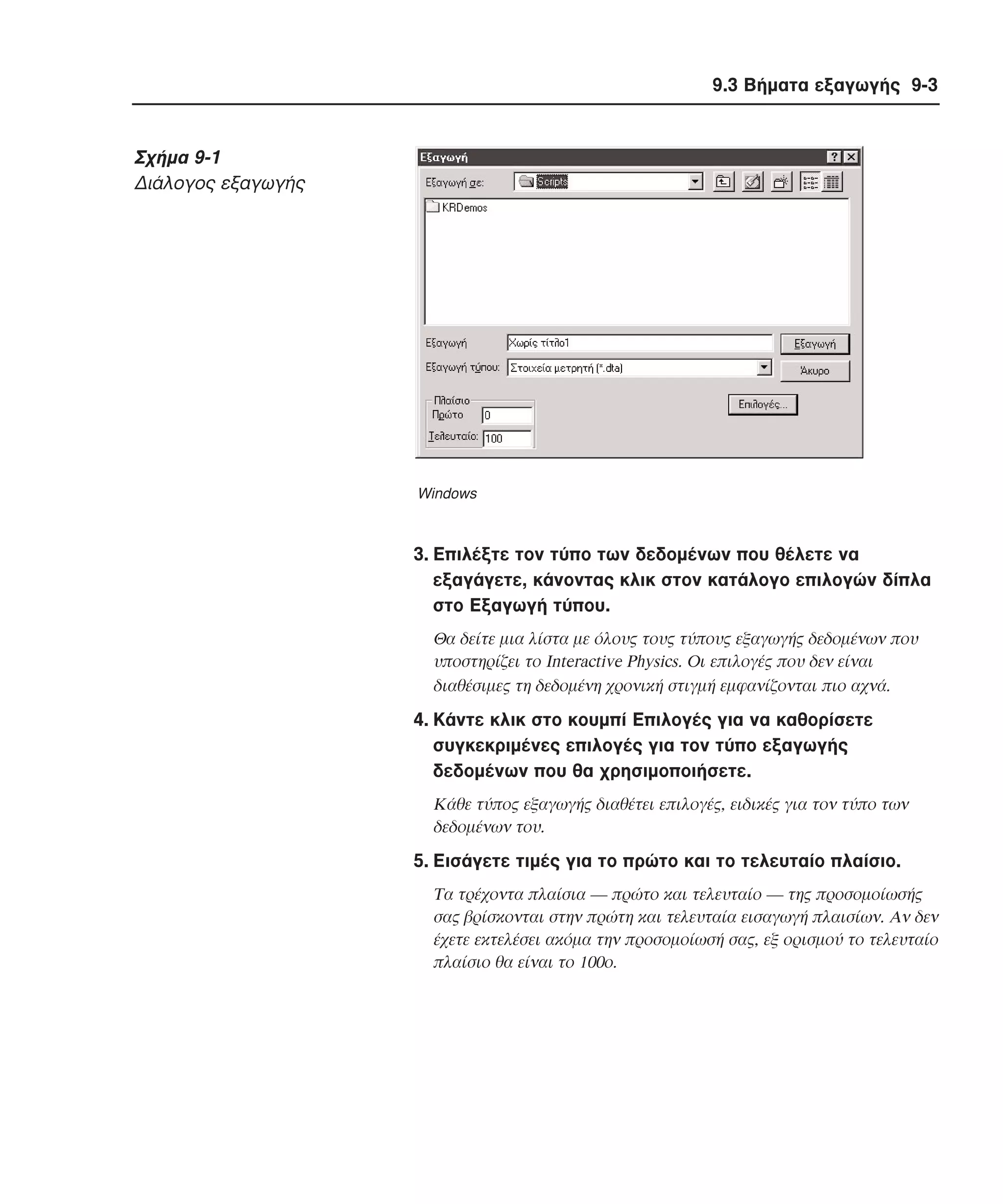 9.3 Βήµατα εξαγωγής 9-3

Σχήµα 9-1
∆ιάλογος εξαγωγής

Windows

3. Eπιλέξτε τον τύπο των δεδοµένων που θέλετε να
εξαγάγετε, κάνοντας κλικ στον κατάλογο επιλογών δίπλα
στο Εξαγωγή τύπου.
Θα δείτε µια λίστα µε όλους τους τύπους εξαγωγής δεδοµένων που
υποστηρίζει το Interactive Physics. Oι επιλογές που δεν είναι
διαθέσιµες τη δεδοµένη χρονική στιγµή εµφανίζονται πιο αχνά.

4. Kάντε κλικ στο κουµπί Eπιλογές για να καθορίσετε
συγκεκριµένες επιλογές για τον τύπο εξαγωγής
δεδοµένων που θα χρησιµοποιήσετε.
Kάθε τύπος εξαγωγής διαθέτει επιλογές, ειδικές για τον τύπο των
δεδοµένων του.

5. Eισάγετε τιµές για το πρώτο και το τελευταίο πλαίσιο.
Tα τρέχοντα πλαίσια ― πρώτο και τελευταίο ― της προσοµοίωσής
σας βρίσκονται στην πρώτη και τελευταία εισαγωγή πλαισίων. Aν δεν
έχετε εκτελέσει ακόµα την προσοµοίωσή σας, εξ ορισµού το τελευταίο
πλαίσιο θα είναι το 100ο.

 